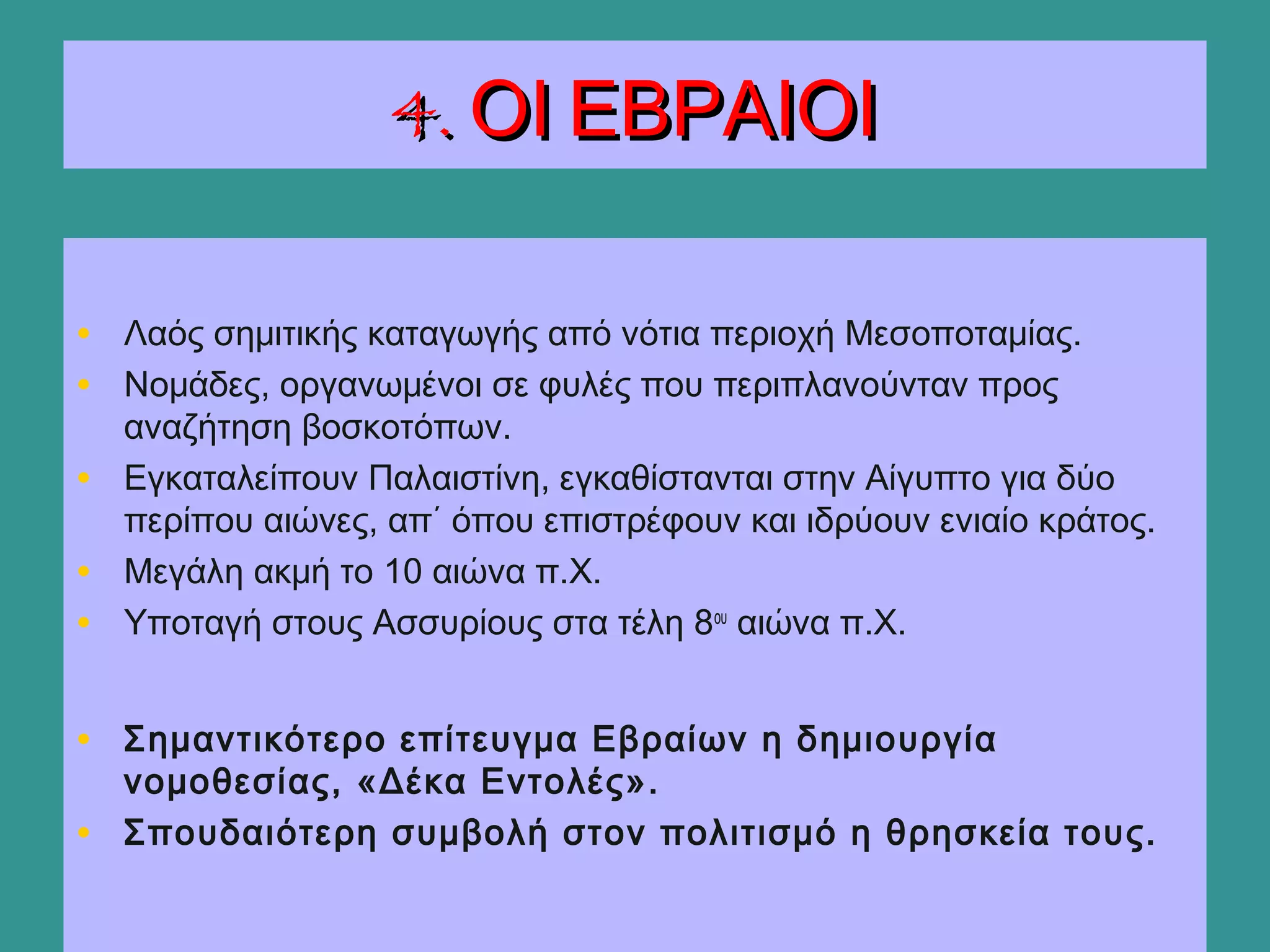 4. ΟΙ ΕΒΡΑΙΟΙ4. ΟΙ ΕΒΡΑΙΟΙ
• Λαός σημιτικής καταγωγής από νότια περιοχή Μεσοποταμίας.
• Νομάδες, οργανωμένοι σε φυλές που περιπλανούνταν προς
αναζήτηση βοσκοτόπων.
• Εγκαταλείπουν Παλαιστίνη, εγκαθίστανται στην Αίγυπτο για δύο
περίπου αιώνες, απ΄ όπου επιστρέφουν και ιδρύουν ενιαίο κράτος.
• Μεγάλη ακμή το 10 αιώνα π.Χ.
• Υποταγή στους Ασσυρίους στα τέλη 8ου
αιώνα π.Χ.
• Σημαντικότερο επίτευγμα Εβραίων η δημιουργία
νομοθεσίας, «Δέκα Εντολές».
• Σπουδαιότερη συμβολή στον πολιτισμό η θρησκεία τους.
 