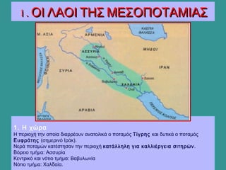 1. Η χώρα
Η περιοχή την οποία διαρρέουν ανατολικά ο ποταμός Τίγρης και δυτικά ο ποταμός
Ευφράτης (σημερινό Ιράκ).
Νερά ποταμών κατέστησαν την περιοχή κατάλληλη για καλλιέργεια σιτηρών.
Βόρειο τμήμα: Ασσυρία
Κεντρικό και νότιο τμήμα: Βαβυλωνία
Νότιο τμήμα: Χαλδαία.
1. ΟΙ ΛΑΟΙ ΤΗΣ ΜΕΣΟΠΟΤΑΜΙΑΣ1. ΟΙ ΛΑΟΙ ΤΗΣ ΜΕΣΟΠΟΤΑΜΙΑΣ
 