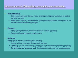 Χαρακτηριστικά εξελιγμένης οικονομίας και κοινωνίας:Χαρακτηριστικά εξελιγμένης οικονομίας και κοινωνίας:
  
• Αρχιτεκτονική:
– Οικοδόμηση μεγάλων έργων, ναών, ανακτόρων, ταφικών μνημείων με μαζική
εργασία του λαού
– Ειδικευμένοι τεχνίτες: μεταλλουργοί, ξυλουργοί, κεραμοποιοί, ναυπηγοί κ.ά., σε
ιδιωτικά και ανακτορικά εργαστήρια
• Εμπόριο
– Εξαγωγή δημητριακών, παπύρου ή πρώτων υλών (χρυσού)
– Εισαγωγή ξυλείας, χαλκού, αργύρου κ.ά.
 
• Διοίκηση
Μορφωμένοι πολίτες με ειδικευμένες γνώσεις:
 Ιερείς: κάλυψη αναγκών θεοκρατικού κράτους
 Γραφείς: γνώση ιερογλυφικής γραφής για τη λειτουργία της κρατικής μηχανής
 Επαγγελματίες στρατιωτικοί: διατήρηση και ανάπτυξη της αυτοκρατορίας
 
