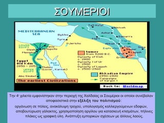 ΣΟΥΜΕΡΙΟΙΣΟΥΜΕΡΙΟΙ
Την 4η
χιλιετία εμφανίστηκαν στην περιοχή της Χαλδαίας οι Σουμέριοι οι οποίοι συνέβαλαν
αποφασιστικά στην εξέλιξη του πολιτισμού:
οργάνωση σε πόλεις, ανακάλυψη τροχού, υπολογισμός καλλιεργούμενων εδαφών,
αποβουτύρωση γάλακτος, χρησιμοποίηση αργίλου για κατασκευή κτισμάτων, πήλινες
πλάκες ως γραφική ύλη. Ανάπτυξη εμπορικών σχέσεων με άλλους λαούς.
 