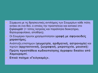 • Σύμφωνα με τις θρησκευτικές αντιλήψεις των Σουμερίων κάθε πόλη
ανήκει σε ένα θεό, ο οποίος την προστατεύει και κατοικεί στο
ζιγκουράτ (= τόπος λατρείας και παράλληλα διοικητήριο,
θησαυροφυλάκιο, αποθήκη).
• Οι Σουμέριοι πρώτοι χρησιμοποίησαν γραφή με σφηνοειδείς
χαρακτήρες.
• Ανάπτυξη επιστημών (γεωμετρία, αριθμητική, αστρονομία) και
τεχνών (αρχιτεκτονική, ζωγραφική, μικροτεχνία, μουσική)
• Πρώτη προσπάθεια κωδικοποίησης άγραφου δικαίου από
Χαμουραμπί.
• Επικό ποίημα «Γκιλγκαμές».
 