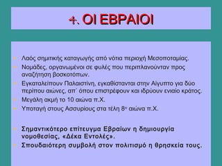 4. ΟΙ ΕΒΡΑΙΟΙ4. ΟΙ ΕΒΡΑΙΟΙ
• Λαός σημιτικής καταγωγής από νότια περιοχή Μεσοποταμίας.
• Νομάδες, οργανωμένοι σε φυλές που περιπλανούνταν προς
αναζήτηση βοσκοτόπων.
• Εγκαταλείπουν Παλαιστίνη, εγκαθίστανται στην Αίγυπτο για δύο
περίπου αιώνες, απ΄ όπου επιστρέφουν και ιδρύουν ενιαίο κράτος.
• Μεγάλη ακμή το 10 αιώνα π.Χ.
• Υποταγή στους Ασσυρίους στα τέλη 8ου
αιώνα π.Χ.
• Σημαντικότερο επίτευγμα Εβραίων η δημιουργία
νομοθεσίας, «Δέκα Εντολές».
• Σπουδαιότερη συμβολή στον πολιτισμό η θρησκεία τους.
 