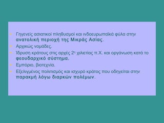 • Γηγενείς ασιατικοί πληθυσμοί και ινδοευρωπαϊκά φύλα στην
ανατολική περιοχή της Μικράς Ασίας.
• Αρχικώς νομάδες.
• Ίδρυση κράτους στις αρχές 2ης
χιλιετίας π.Χ. και οργάνωση κατά το
φεουδαρχικό σύστημα.
• Εμπόριο, βιοτεχνία.
• Εξελιγμένος πολιτισμός και ισχυρό κράτος που οδηγείται στην
παρακμή λόγω διαρκών πολέμων.
 