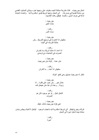 12
‫جورجٌت‬ ‫تدخل‬-ً‫الفض‬ ‫الصلٌب‬ ‫وٌتدلى‬ ‫هدوء‬ ‫وجهها‬ ‫على‬ ‫ٌطوؾ‬ ‫الجسد‬ ‫ممتلئة‬ ‫عشرٌنة‬ ‫فتاة‬
‫صدرها‬ ً‫ف‬ ‫فضٌة‬ ‫سلسلة‬ ‫من‬-‫لٌه‬ ‫اسكندرٌة‬ ‫فٌدٌو‬ ‫شرٌط‬ ‫ومعها‬ ‫المحل‬ ‫الى‬‫لنجدها‬ ‫وتتحدث‬
‫السٌن‬ ‫حرؾ‬ ً‫ف‬ ‫لدؼة‬‫والصاد‬‫الكاسٌت‬ ‫رافت‬ ‫فٌؽلق‬
‫جورجٌت‬:
‫الخٌر‬ ‫مشاء‬
‫رافت‬:
‫النور‬ ‫مساء‬
‫جورجٌت‬:
‫الشرٌط‬ ‫ترجٌع‬ ً‫ف‬ ‫اتاخرت‬ ‫انا‬ ‫معلهش‬...‫بش‬
‫البٌت‬ ً‫ف‬ ‫ظروؾ‬ ‫حشلنا‬
‫رافت‬:
‫اسؾ‬ ‫انا‬‫بقدرش‬ ‫وما‬ ‫شرٌك‬ ‫معاٌا‬ ‫انا‬
‫لوحدي‬ ‫دي‬ ‫الحاجات‬ ً‫ف‬ ‫اتصرؾ‬
‫جورجٌت‬:
‫عماد‬ ‫مش‬..‫جورجٌت‬ ‫بش‬ ‫قوله‬
‫رافت‬:
‫اسؾ‬ ‫انا‬ ‫معلهش‬..‫اقدرش‬ ‫ما‬
‫البوك‬ ‫تفتح‬ ً‫وه‬ ‫بضٌق‬ ‫جورجٌت‬ ‫له‬ ‫تنظر‬
‫جورجٌت‬:
‫خٌر‬ ‫حشل‬..‫فكرة‬ ‫على‬ ‫عٌب‬ ‫بش‬..‫انا‬
‫زبونة‬..‫كده‬ ‫هٌعمل‬ ‫مش‬ ‫هنا‬ ‫لو‬ ‫وعماد‬
‫رافت‬:
‫شؽل‬ ‫الشؽل‬..‫هو‬ ‫كان‬ ‫موجود‬ ‫هو‬ ‫لو‬
‫اتصرؾ‬
‫جورجٌت‬:
‫علٌك‬ ‫شؤلت‬ ‫جورجٌت‬ ‫قوله‬ ‫ابقى‬
‫فٌنظر‬ ‫وٌخرج‬ ‫تتركه‬‫ٌعود‬ ‫ثم‬ ‫بؤعجاب‬ ‫لٌه‬ ‫اسكندرٌة‬ ‫شرٌط‬ ‫الى‬‫ٌدندن‬ ‫وٌجلس‬ ‫االؼنٌة‬ ‫لٌشؽل‬
‫المحل‬ ‫الى‬ ‫امٌرة‬ ‫تدخل‬ ‫بٌنما‬ ‫معاها‬
‫رأفت‬:
‫امٌرة‬
 