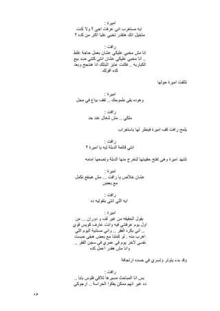 13
‫امٌرة‬:
‫كنت‬ ‫وال‬ ‫؟‬ ً‫اج‬ ‫عرفت‬ ً‫ان‬ ‫مستؽرب‬ ‫اٌه‬
‫؟‬ ‫كده‬ ‫من‬ ‫اكتر‬ ‫علٌا‬ ً‫تخب‬ ‫هتقدر‬ ‫انك‬ ‫متخٌل‬
‫رافت‬:
‫ؼلط‬ ‫حاجة‬ ‫بعمل‬ ‫عشان‬ ً‫علٌك‬ ً‫مخب‬ ‫مش‬ ‫انا‬
..ً‫مخب‬ ‫انا‬‫بٌع‬ ‫ضد‬ ً‫كنت‬ ً‫انت‬ ‫عشان‬ ً‫علٌك‬
‫الكبارٌه‬..‫وبعد‬ ‫هننجح‬ ‫انا‬ ‫اثبتلك‬ ‫عاٌز‬ ‫فكنت‬
‫اقولك‬ ‫كده‬
‫حولها‬ ‫امٌرة‬ ‫تتلفت‬
‫امٌرة‬:
‫طموحك‬ ‫بقى‬ ‫وهوده‬..‫محل‬ ً‫ف‬ ‫بٌاع‬ ‫تقؾ‬
‫رافت‬:
ً‫ملك‬..‫حد‬ ‫عند‬ ‫شؽال‬ ‫مش‬
‫باستؽراب‬ ‫لها‬ ‫فٌنظر‬ ‫امٌرة‬ ‫كؾ‬ ‫رافت‬ ‫ٌلمح‬
‫رافت‬:
‫ٌا‬ ‫لٌه‬ ‫الدبلة‬ ‫قالعة‬ ً‫انت‬‫؟‬ ‫امٌرة‬
‫امامه‬ ‫وتضعها‬ ‫الدبلة‬ ‫منها‬ ‫لتخرج‬ ‫حقٌبتها‬ ‫تفتح‬ ً‫وه‬ ‫امٌرة‬ ‫تتنهد‬
‫امٌرة‬:
‫رافت‬ ‫ٌا‬ ‫خالص‬ ‫عشان‬...‫نكمل‬ ‫هٌنفع‬ ‫مش‬
‫بعض‬ ‫مع‬
‫رافت‬:
‫ده‬ ‫بتقولٌه‬ ً‫انت‬ ً‫الل‬ ‫اٌه‬
‫امٌرة‬:
‫دوران‬ ‫و‬ ‫لؾ‬ ‫ؼٌر‬ ‫من‬ ‫الحقٌقه‬ ‫بقول‬...‫من‬
‫قوي‬ ‫كوٌس‬ ‫عارؾ‬ ‫وانت‬ ‫فٌه‬ ً‫عرفتن‬ ‫ٌوم‬ ‫اول‬
..‫بكر‬ ً‫ان‬‫الفقر‬ ‫ه‬..ً‫الل‬ ‫الٌوم‬ ‫مستنٌة‬ ً‫وان‬
‫منه‬ ‫اهرب‬.‫حبست‬ ‫هبقى‬ ‫بعض‬ ‫مع‬ ‫كملنا‬ ‫لو‬
‫عمري‬ ً‫ف‬ ‫ٌوم‬ ‫الخر‬ ً‫نفس‬ً‫ف‬‫الفقر‬ ‫سجن‬..
‫كده‬ ‫اعمل‬ ‫هقدر‬ ‫مش‬ ‫وانا‬
‫ارتجافة‬ ‫جسده‬ ً‫ف‬ ‫وتسري‬ ‫ٌتوتر‬ ‫بدء‬ ‫وقد‬
‫رافت‬:
‫بابا‬ ‫فلوس‬ ً‫تالق‬ ‫مسٌرها‬ ‫المباحث‬ ‫انا‬ ‫بس‬..
‫الحراسة‬ ‫ٌفكوا‬ ‫ممكن‬ ‫انهم‬ ‫ؼٌر‬ ‫ده‬..‫ار‬ً‫جوك‬
 