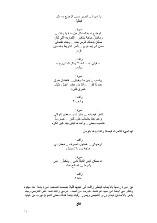 14
‫امٌرة‬ ‫ٌا‬..‫بس‬ ‫الصبر‬..‫مش‬ ‫ده‬ ‫الوضع‬
‫هٌطول‬
‫امٌرة‬:
‫رأفت‬ ‫ٌا‬ ‫سنة‬ ‫من‬ ‫اكتر‬ ‫بقاله‬ ‫ده‬ ‫الوضع‬..
‫بتتؽٌر‬ ‫حاجة‬ ‫ومافٌش‬..‫كان‬ ً‫الل‬ ‫الكبارٌه‬
‫بعته‬ ‫فلوس‬ ‫ٌدخلك‬ ‫ممكن‬..ً‫تفتحل‬ ‫وجت‬
‫فٌدٌو‬ ‫شراٌط‬ ‫محل‬..‫بخمسٌن‬ ‫الشرٌط‬ ‫تؤجر‬
‫قرش‬
‫رافت‬:
‫حد‬ ‫فٌش‬ ‫ما‬‫سالت‬‫ه‬‫د‬ ‫المشروع‬ ‫وقال‬ ‫اال‬‫ه‬
‫بٌكسب‬
‫امٌرة‬:
‫بٌكسب‬..‫بٌؽنٌش‬ ‫ما‬ ‫بس‬..‫طول‬ ‫هنفضل‬
‫فقرا‬ ‫عمرنا‬..‫طول‬ ‫اعٌش‬ ‫هقدر‬ ‫مش‬ ‫وانا‬
‫فقٌرة‬ ‫عمري‬
‫رأفت‬:
‫؟‬ ‫والحب‬
‫امٌرة‬:
‫هٌموته‬ ‫الفقر‬...ً‫دلوقت‬ ‫بعض‬ ‫نسٌب‬ ‫خلٌنا‬
‫كتٌر‬ ‫حلوة‬ ‫حاجات‬ ‫بٌنا‬ ‫واحنا‬..‫ما‬ ‫احسن‬
‫بعض‬ ‫هنسٌب‬..‫الكره‬ ‫ؼٌر‬ ‫بٌنا‬ ‫فٌش‬ ‫ما‬ ‫واحنا‬
ً‫ام‬ ‫تهم‬‫بتوسل‬ ‫ٌدها‬ ‫رافت‬ ‫فٌمسك‬ ‫للتحرك‬ ‫رة‬
‫رأفت‬:
ً‫ارجوك‬..‫اتصرؾ‬ ‫هحاول‬..‫اي‬ ‫هعمل‬
‫تسبنٌش‬ ‫ما‬ ‫بس‬ ‫حاجة‬
‫امٌرة‬:
ً‫تان‬ ‫الدبلة‬ ‫البس‬ ‫ممكن‬ ‫انا‬..‫ونكمل‬..‫بس‬
‫بشرط‬...‫امك‬ ‫تصالح‬
‫رافت‬:
‫؟‬ ‫ماما‬
‫باالٌجاب‬ ‫راسها‬ ‫امٌرة‬ ‫تهز‬‫ٌدها‬ ‫امٌرة‬ ‫فتسحب‬ ‫بصمت‬ ‫قلٌال‬ ‫عٌنٌها‬ ً‫ال‬ ‫رافت‬ ‫فٌنظر‬‫بهدوء‬ ‫منه‬
‫المحل‬ ‫من‬ ‫خارجة‬ ‫تتسلل‬ ‫ثم‬ ‫عٌنٌه‬ ‫الى‬ ‫اٌضا‬ ً‫ه‬ ‫وتنظر‬‫وٌبدء‬ ً‫الكرس‬ ‫على‬ ‫نفسه‬ ‫رافت‬ ً‫لٌرم‬
‫عٌنٌه‬ ‫من‬ ‫تهرب‬ ‫الدموع‬ ‫بعض‬ ‫هناك‬ ‫بٌنما‬ ‫رقبته‬ ‫وٌحرر‬ ‫القمٌص‬ ‫ازرار‬ ‫فٌفتح‬ ‫باالختناق‬ ‫ٌشعر‬
‫قطع‬
 