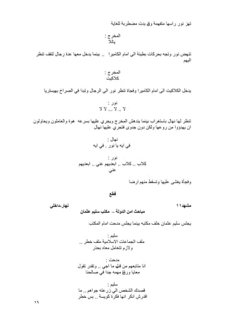 16
‫وق‬ ‫متفهمة‬ ‫راسها‬ ‫نور‬ ‫تهز‬‫للؽاٌة‬ ‫مضطربة‬ ‫بدت‬ ‫د‬
‫المخرج‬:
‫ٌالال‬
‫الكامٌرا‬ ‫امام‬ ‫الى‬ ‫بطٌئة‬ ‫بحركات‬ ‫وتجه‬ ‫نور‬ ‫تنهض‬..‫تنظر‬ ‫لتقؾ‬ ‫رجال‬ ‫عدة‬ ‫معها‬ ‫ٌدخل‬ ‫بٌنما‬
‫الٌهم‬
‫المخرج‬:
‫كالكٌت‬
‫بهٌسترٌا‬ ‫الصراخ‬ ً‫ف‬ ‫وتبدا‬ ‫الرجال‬ ‫الى‬ ‫نور‬ ‫تنظر‬ ‫وفجاة‬ ‫الكامٌرا‬ ‫امام‬ ‫الى‬ ‫الكالكٌت‬ ‫ٌدخل‬
‫نور‬:
‫ال‬..‫ال‬...‫ال‬‫ال‬
‫وٌحاولون‬ ‫والعاملون‬ ‫هوة‬ ‫بسرعه‬ ‫علٌها‬ ‫وٌجري‬ ‫المخرج‬ ‫ٌندهش‬ ‫بٌنما‬ ‫باستؽراب‬ ‫نهال‬ ‫لها‬ ‫تنظر‬
‫نهال‬ ‫علٌها‬ ‫فتجري‬ ‫جدوى‬ ‫دون‬ ‫ولكن‬ ‫روعها‬ ‫من‬ ‫ٌهدإوا‬ ‫ان‬
‫نهال‬:
‫نور‬ ‫ٌا‬ ‫اٌه‬ ً‫ف‬.‫اٌه‬ ً‫ف‬
‫نور‬:
‫كالب‬..‫كالب‬..ً‫عن‬ ‫ابعدٌهم‬..‫ابعدٌهم‬
ً‫عن‬
‫منهم‬ ‫وتسقط‬ ‫علٌها‬ ‫ٌؽشى‬ ‫وفجؤة‬‫ارضا‬
‫قطع‬
‫يشهد‬11‫َهار‬-ً‫داخه‬
‫اندونت‬ ٍ‫اي‬ ‫يباحث‬–ٌ‫عثًا‬ ‫سهٍى‬ ‫يكتب‬
‫المكتب‬ ‫امام‬ ‫مدحت‬ ‫ٌجلس‬ ‫بٌنما‬ ‫مكتبه‬ ‫خلؾ‬ ‫عثمان‬ ‫سلٌم‬ ‫ٌجلس‬
‫سلٌم‬:
‫الجماعات‬ ‫ملؾ‬‫خطر‬ ‫ملؾ‬ ‫االسالمٌة‬..
‫بحذر‬ ‫معاه‬ ‫تتعامل‬ ‫والزم‬
‫مدحت‬:
‫من‬ ‫متابعهم‬ ‫انا‬‫قب‬ً‫اج‬ ‫ما‬ ‫ل‬..‫تقول‬ ‫وتقدر‬
‫ورق‬ ‫معاٌا‬‫صالحنا‬ ً‫ف‬ ‫جدا‬ ‫مهمه‬ ‫ة‬
‫سلٌم‬:
‫جواهم‬ ‫زرعته‬ ً‫ال‬ ‫الشخص‬ ‫قصدك‬..‫ما‬
‫كوٌسة‬ ‫فكرة‬ ‫انها‬ ‫انكر‬ ‫اقدرش‬..‫خطر‬ ‫بس‬
 