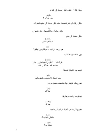 18
‫ومدحت‬ ‫رافت‬ ‫وخلفه‬ ‫طارق‬ ‫ٌدخل‬‫الؽرفة‬ ‫الى‬
‫طارق‬:
‫؟‬ ‫اٌه‬ ً‫ف‬ ‫خٌر‬
‫باستؽراب‬ ‫سلٌم‬ ‫الى‬ ‫مدحت‬ ‫ٌنظر‬ ‫بٌنما‬ ‫بصمت‬ ‫امٌرة‬ ‫الى‬ ‫رأفت‬ ‫ٌنظر‬
‫نهال‬:
‫حاجة‬ ‫مافٌش‬..‫نفسها‬ ‫على‬ ‫تخضهاش‬ ‫ما‬...
‫سلٌم‬ ‫الى‬ ‫مدحت‬ ‫ٌنظر‬
‫مدحت‬:
‫نور‬ ‫تعرؾ‬ ‫انت‬
‫سلٌم‬:
‫؟‬ ‫توفٌق‬ ‫نور‬ ‫ٌعرفش‬ ‫ما‬ ‫البلد‬ ً‫ف‬ ‫حد‬ ً‫ف‬ ‫هو‬
‫بالتفهم‬ ‫راسه‬ ‫مدحت‬ ‫ٌهز‬
‫مدحت‬:
‫اٌه‬ ‫بقولك‬..ً‫وتفوق‬ ‫كده‬ ً‫تقوم‬ ‫ال‬..‫امال‬
‫بكره‬ ‫الفرح‬ ً‫ف‬ ‫هٌرقص‬ ‫مٌن‬
‫ضعٌفة‬ ‫ابتسامة‬ ‫نور‬ ‫تبتسم‬
‫سلٌم‬:
‫باللٌل‬ ً‫علٌك‬ ‫وهطمن‬ ‫انا‬ ‫هسٌبك‬ ‫طب‬
‫ٌده‬ ‫من‬ ‫مدحت‬ ‫وتسحب‬ ‫نهال‬ ‫فتنهض‬ ‫سلٌم‬ ‫ٌخرج‬
‫نهال‬:
‫عاٌزاك‬
‫طارق‬ ‫من‬ ‫رافت‬ ‫ٌقترب‬ ‫ثم‬
‫رافت‬:
‫عاٌزك‬
‫االربعة‬ ‫ٌخرج‬‫وامٌرة‬ ‫نور‬ ‫تاركٌن‬ ‫الؽرفة‬ ‫من‬
‫نور‬:
‫؟‬ ‫لٌه‬ ‫كده‬ ً‫عاملت‬
‫امٌرة‬:
‫؟‬ ‫اٌه‬ ‫عملت‬
 