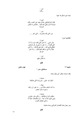 19
‫نور‬:
‫رأفت‬
‫عنها‬ ‫نظرها‬ ‫امٌرة‬ ‫تبعد‬
‫امٌرة‬:
‫رأفت‬ ‫الحب‬ ‫عن‬ ‫بعٌد‬ ‫عشان‬ ً‫قولتٌل‬ ‫لما‬ ‫فكرة‬
‫فٌنا‬ ‫لحد‬ ‫تبقى‬ ‫الزم‬ ‫فرصة‬..‫بقاش‬ ‫ما‬ ‫خالص‬
‫فرصة‬
‫نور‬:
‫بتدمرٌه‬ ‫كده‬ ً‫انت‬ ‫بس‬..‫اخر‬ ً‫انت‬....
‫ت‬‫امٌرة‬ ‫قاطعها‬
‫امٌرة‬:
ً‫ذنب‬ ‫مش‬..‫انا‬ ‫وال‬ ‫ابوه‬ ‫قتت‬ ً‫الل‬ ‫مش‬ ‫انا‬
‫فقرته‬ ً‫الل‬..‫صعبان‬ ‫هو‬ ‫لو‬ ً‫ست‬ ‫ٌا‬ ‫ؼٌر‬ ‫ده‬
‫كده‬ ‫قوي‬ ً‫علٌك‬..‫قدامك‬ ‫بقى‬ ‫اهو‬..ً‫ف‬ ‫وال‬
‫قصادكوا‬ ‫تقؾ‬ ‫ام‬ ً‫ف‬ ‫وال‬ ‫عٌلة‬..‫مش‬ ‫وانا‬
‫هزعل‬
‫نور‬:
‫ٌنفع‬ ‫بقاش‬ ‫ما‬
‫قطع‬
‫يشهد‬13‫َهار‬-ً‫داخه‬
‫يستشفى‬-‫يًر‬1
‫بحدة‬ ‫نهال‬ ‫الى‬ ‫ٌنظر‬ ‫مدحت‬ ‫ٌقؾ‬
‫مدحت‬:
ً‫خت‬ ‫اٌه‬ ‫نؤجل‬..‫هنؤجله‬ ً‫الل‬ ‫اٌه‬ ‫فرح‬
‫نهال‬:
‫نور‬ ‫حالة‬ ‫شاٌؾ‬ ‫انت‬ ‫ما‬..‫رافت‬ ‫ان‬ ‫ؼٌر‬ ‫ده‬
‫بعض‬ ‫سابوا‬ ‫وامٌرة‬
‫مدحت‬:
‫هتتؤجل‬ ‫افراح‬ ‫مافٌش‬..‫عاٌزي‬ ‫مش‬ ً‫والل‬
‫جه‬ ‫ما‬ ‫عنه‬ ‫منهم‬ ً‫ٌج‬..‫انا‬ ‫علٌا‬ ‫صفصفت‬ ‫لو‬
‫الفرح‬ ‫هنعمل‬ ً‫وانت‬
‫بجو‬ ‫ٌمر‬‫حشٌته‬ ‫ومعه‬ ً‫العراق‬ ‫القنصل‬ ‫ارهما‬
‫قطع‬
 