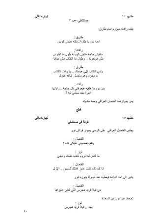 20
‫يشهد‬14‫َهار‬-ً‫داخه‬
‫يستشفى‬-‫يًر‬2
‫طارق‬ ‫امام‬ ‫مهزوم‬ ‫رافت‬ ‫ٌقؾ‬
‫طارق‬:
‫كوٌس‬ ‫هٌبقى‬ ‫وكله‬ ‫طارق‬ ‫ٌا‬ ‫بس‬ ‫اهدا‬
‫رافت‬:
‫الفلوس‬ ‫ما‬ ‫طول‬ ‫كوٌسة‬ ‫هتبقى‬ ‫حاجة‬ ‫مافٌش‬
‫موجودة‬ ‫مش‬..‫معاٌا‬ ‫مش‬ ‫الكتاب‬ ‫ما‬ ‫وطول‬
‫طارق‬:
‫ال‬ ‫الكتاب‬ ‫ٌادي‬‫هٌجنك‬ ً‫ل‬..‫الكتاب‬ ‫رافت‬ ‫ٌا‬
‫ؼٌرك‬ ‫شافه‬ ‫ماحدش‬ ‫وهم‬ ‫مجرد‬ ‫ده‬
‫رأفت‬:
‫حاجة‬ ‫كل‬ ً‫هٌعرفن‬ ‫هلقٌه‬ ‫ما‬ ‫ٌوم‬ ‫بس‬..‫واولها‬
‫؟‬ ‫لٌه‬ ً‫سبتن‬ ‫بجد‬ ‫امٌرة‬
‫حشٌته‬ ‫ومعه‬ ً‫العراق‬ ‫القنصل‬ ‫بجوارهما‬ ‫ٌمر‬
‫قطع‬
‫يشهد‬15‫َهار‬-ً‫داخه‬
‫يستشفى‬ ً‫ف‬ ‫غرفت‬
‫بجوار‬ ً‫كرس‬ ‫على‬ ً‫العراق‬ ‫القنصل‬ ‫ٌجلس‬‫نور‬ ‫فراش‬
‫القنصل‬:
‫؟‬ ‫كده‬ ً‫علٌك‬ ً‫تخضٌن‬ ‫ٌنفع‬
‫نور‬:
ً‫وتٌج‬ ‫نفسك‬ ‫تتعب‬ ‫لزوم‬ ‫لٌه‬ ‫كنش‬ ‫ما‬
‫القنصل‬:
‫لسببٌن‬ ‫اقابلك‬ ‫عاٌز‬ ‫كنت‬ ‫كده‬ ‫كده‬ ‫انا‬..‫االول‬
‫اتباعه‬ ‫احد‬ ‫الى‬ ‫ٌشٌر‬‫لنور‬ ‫بدوره‬ ‫لٌناوله‬ ‫عقد‬ ‫فٌعطٌه‬
‫القنصل‬:
‫عاٌزاها‬ ً‫كنت‬ ً‫الل‬ ‫هجرس‬ ‫فرٌد‬ ‫فٌال‬ ‫دي‬
‫نو‬ ‫عٌنا‬ ‫تجحظ‬‫السعادة‬ ‫من‬ ‫ر‬
‫نور‬:
‫بجد‬..‫هجرس‬ ‫فرٌد‬ ‫فٌال‬
 