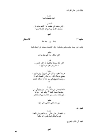 21
‫الفراش‬ ‫على‬ ‫نور‬ ‫تعتدل‬
‫نور‬:
‫العٌا‬ ‫ضٌعت‬ ‫انت‬
‫القنصل‬:
‫شوٌة‬ ‫القاهره‬ ‫عن‬ ‫هؽٌب‬ ً‫ان‬ ‫حاجة‬ ً‫وتان‬..
‫الجاٌة‬ ‫الفترة‬ ‫العراق‬ ً‫ف‬ ‫اكون‬ ‫مضطر‬
‫قطع‬
‫يشهد‬17‫نٍم‬-ً‫داخه‬
‫سهٍى‬ ‫شقت‬–‫انصانت‬
‫ولعت‬ ‫سلٌم‬ ‫ٌجلب‬ ‫بٌمنا‬ ‫نور‬ ‫تجلس‬‫فٌها‬ ‫العبث‬ ً‫ف‬ ‫وٌؤخذ‬ ‫المنضده‬ ‫على‬ ‫من‬ ‫ه‬
‫سلٌم‬:
‫ده‬ ‫بتقولٌه‬ ً‫الل‬ ‫من‬ ‫متؤكده‬ ً‫انت‬
‫نور‬:
ً‫اتقال‬ ً‫الل‬ ‫هو‬ ‫بالظبط‬ ‫سمعته‬ ‫انت‬ ً‫الل‬..
‫الكوٌت‬ ‫هٌدخل‬ ‫بكرة‬ ‫صدام‬
‫سلٌم‬:
‫الكوٌت‬ ‫وان‬ ‫البترول‬ ‫على‬ ‫بٌتكلم‬ ‫فترة‬ ‫بقاله‬ ‫هو‬
‫العراق‬ ‫اقتصاد‬ ‫بٌؤذي‬ ‫وده‬ ‫اكتر‬ ‫بترول‬ ‫بتضخ‬
..ً‫ٌج‬ ‫ما‬ ‫بس‬‫ٌتجنن‬ ‫ممكن‬ ‫انه‬ ‫حد‬ ‫بال‬ ً‫ف‬ ‫ش‬
‫كده‬
‫نور‬:
‫ده‬ ‫الكالم‬ ً‫ف‬ ‫بفهمش‬ ‫ما‬ ‫انا‬..‫دي‬ ً‫بتهٌؤل‬ ‫بس‬
‫تعرفها‬ ‫الزم‬ ‫كنت‬ ‫مهمة‬ ‫معلومة‬..‫انا‬ ‫ده‬
‫المستشفى‬ ‫من‬ ‫عشانها‬ ‫مخصوص‬ ‫خرجتلك‬
‫سلٌم‬:
‫فكرة‬ ‫على‬ ً‫علٌك‬ ً‫خضتٌن‬ ‫بس‬
‫نور‬ ‫تنهض‬
‫نور‬:
ً‫ؼال‬ ‫على‬ ‫تتخضش‬ ‫ما‬..‫اللعبة‬ ‫بقى‬ ‫وخالص‬
‫بقاش‬ ‫ما‬ ‫دي‬‫طعم‬ ‫لٌها‬..‫ماشٌة‬ ‫انا‬
‫لتخرج‬ ‫الباب‬ ‫الى‬ ‫تتجه‬
‫قطع‬
 