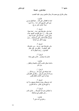 22
‫يشهد‬17‫نٍم‬-ً‫داخه‬
‫شقت‬‫طارق‬–‫انصانت‬
‫الؽضب‬ ‫علٌه‬ ‫وٌبدو‬ ‫ملتحٌن‬ ‫رجال‬ ‫مجموعة‬ ‫مع‬ ‫طارق‬ ‫ٌجلس‬
‫طارق‬:
‫كده‬ ‫على‬ ‫اتفقناش‬ ‫ما‬ ‫احنا‬..‫موسى‬ ‫عبدالحلٌم‬
‫مٌن‬‫عاٌزن‬ ً‫الل‬‫ي‬‫دمه‬ ‫اهدر‬..‫مٌن‬ ‫وانا‬‫ا‬
‫ح‬ ‫دم‬ ‫اهدر‬ ‫عشان‬ ‫صال‬‫د‬
‫الرجل‬ٔ:
‫عاٌزٌنك‬ ‫مش‬ ‫احنا‬‫دمه‬ ‫تهدر‬..‫معانا‬ ‫احنا‬
‫بكده‬ ‫فتوى‬..‫قتلوهم‬ ‫على‬ ‫رد‬‫للشهٌد‬‫عالء‬
‫الدٌن‬ ًٌ‫مح‬..‫منك‬ ‫عاٌزنه‬ ً‫الل‬ ‫كل‬ ‫احنا‬..
‫بٌسمعوك‬ ً‫الل‬ ‫للناس‬ ‫كالمنا‬ ‫توصل‬..‫دول‬
‫اتباعنا‬ ‫من‬ ‫اكتر‬ ‫ٌهمونا‬
‫الرجل‬ٕ:
‫حد‬ ‫دم‬ ‫تهدر‬ ‫عاٌزٌنك‬ ‫مش‬..‫عاٌزٌنك‬ ‫بس‬
‫الحكومة‬ ‫تكفر‬..‫حكم‬ ‫كفر‬ ‫عن‬ ‫تتكلم‬
‫الطاؼوت‬.‫هلل‬ ‫اال‬ ‫الحكم‬ ‫وانما‬
‫الرجل‬ٖ:
‫ٌحصل‬ ‫لما‬ ‫عشان‬..‫معانا‬ ‫تبقى‬ ‫الناس‬
‫طارق‬:
‫وبالعقل‬ ‫بالحجة‬ ‫الناس‬ ‫نكسب‬ ‫ممكن‬ ‫مااحنا‬..
‫الدم‬ ‫بدل‬
‫الرجل‬ٔ:
‫هللا‬ ‫سبٌل‬ ً‫ف‬ ‫بنجاهد‬ ‫احنا‬..‫قال‬ ‫وربنا‬...
‫الرحٌم‬ ‫الرحمن‬ ‫هللا‬ ‫بسم‬..‫القصاص‬ ً‫ف‬ ‫ولكم‬
‫حٌا‬‫تتقون‬ ‫لعلكم‬ ‫األلباب‬ ‫أولى‬ ‫ٌا‬ ‫ة‬
‫الرجل‬ٕ:
‫اٌه‬ ‫وال‬ ‫ضعٌؾ‬ ‫واٌامنك‬ ‫رخوة‬ ‫عزٌمتك‬ ‫انت‬
‫طارق‬ ‫شٌخ‬ ‫ٌا‬‫فاكرٌن‬ ‫كنا‬ ‫ما‬ ‫عكس‬
‫الرجل‬ٖ:
‫اخترناك‬ ‫اننا‬ ‫نندم‬ ‫تخلناش‬ ‫ما‬...‫الندم‬ ‫عشان‬
..‫صالحك‬ ً‫ف‬ ‫هٌكون‬ ‫مش‬
‫طارق‬:
‫؟‬ ‫متى‬ ‫ابدء‬ ً‫وعاٌزن‬
 