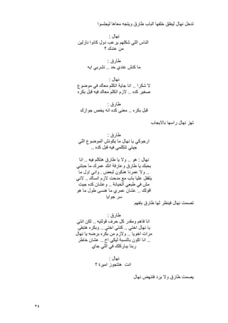 24
‫لٌجلسوا‬ ‫معاها‬ ‫وٌتجه‬ ‫طارق‬ ‫الباب‬ ‫خلفها‬ ‫لٌؽلق‬ ‫نهال‬ ‫تدخل‬
‫نهال‬:
‫كانوا‬ ‫دول‬ ‫ٌرعب‬ ‫شكلهم‬ ً‫الل‬ ‫الناس‬‫نازلٌن‬
‫؟‬ ‫عندك‬ ‫من‬
‫طارق‬:
‫حد‬ ‫عندي‬ ‫كنش‬ ‫ما‬..‫اٌه‬ ً‫تشرب‬
‫نهال‬:
‫ال‬‫شكرا‬..‫موضوع‬ ً‫ف‬ ‫معاك‬ ‫اتكلم‬ ‫جاٌة‬ ‫انا‬
‫كده‬ ‫صؽٌر‬..‫بكره‬ ‫قبل‬ ‫فٌه‬ ‫معاك‬ ‫اتكلم‬ ‫الزم‬
‫طارق‬:
‫بكره‬ ‫قبل‬..‫جوازك‬ ‫ٌخص‬ ‫انه‬ ‫كده‬ ‫معنى‬
‫باالٌجاب‬ ‫راسها‬ ‫نهال‬ ‫تهز‬
‫طارق‬:
ً‫الل‬ ‫الموضوع‬ ‫ٌكونش‬ ‫ما‬ ‫نهال‬ ‫ٌا‬ ً‫ارجوك‬
‫كده‬ ‫قبل‬ ‫فٌه‬ ً‫تتكلم‬ ً‫جٌت‬..
‫نهال‬:‫هو‬..‫ؾ‬ ‫هتكلم‬ ‫طارق‬ ‫ٌا‬ ‫وال‬‫ٌه‬..‫انا‬
ً‫حبتن‬ ‫ما‬ ‫عمرك‬ ‫انك‬ ‫وعارفة‬ ‫طارق‬ ‫ٌا‬ ‫بحبك‬
..‫لبعض‬ ‫هنكون‬ ‫عمرنا‬ ‫وال‬.‫ما‬ ‫اول‬ ً‫وان‬
‫انساك‬ ‫الزم‬ ‫مدحت‬ ‫مع‬ ‫باب‬ ‫علٌا‬ ‫ٌتقفل‬..ً‫الن‬
‫الخٌانة‬ ً‫طبع‬ ً‫ف‬ ‫مش‬..‫جٌت‬ ‫كده‬ ‫وعشان‬
‫اقولك‬..‫هو‬ ‫ما‬ ‫طول‬ ‫هنسى‬ ‫ما‬ ‫عمري‬ ‫عشان‬
‫جواٌا‬ ‫سر‬
‫بتفهم‬ ‫طارق‬ ‫لها‬ ‫فٌنظر‬ ‫نهال‬ ‫تصمت‬
‫طارق‬:
‫انا‬‫قولتٌه‬ ‫حرؾ‬ ‫كل‬ ‫ومقدر‬ ‫فاهم‬..ً‫انت‬ ‫لكن‬
ً‫اخت‬ ‫نهال‬ ‫ٌا‬..ً‫اخت‬ ً‫كنت‬..‫هتبقى‬ ‫وبكره‬
‫اخوٌا‬ ‫مرات‬..‫نهال‬ ‫ٌا‬ ‫برضه‬ ‫بكره‬ ‫من‬ ‫والزم‬
..‫اخ‬ ً‫لٌك‬ ‫بالنسبة‬ ‫اكون‬ ‫انا‬..‫خاطر‬ ‫عشان‬
‫جاي‬ ً‫الل‬ ً‫ف‬ ‫ٌباركلك‬ ‫ربنا‬
‫نهال‬:
‫؟‬ ‫امٌرة‬ ‫هتتجوز‬ ‫انت‬
‫نهال‬ ‫فتنهض‬ ‫ٌرد‬ ‫وال‬ ‫طارق‬ ‫ٌصمت‬
 