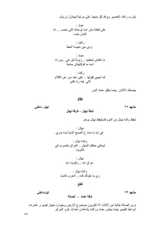 29
‫ٌشرب‬‫وٌرقد‬ ‫العصٌر‬ ‫رافت‬‫ٌنام‬ ‫ان‬ ‫لٌحاول‬ ‫مرتبة‬ ‫على‬ ‫منهما‬ ‫كل‬
‫عماد‬:
‫على‬‫بتحب‬ ً‫الل‬ ‫لوحدك‬ ‫انت‬ ‫مش‬ ‫فكؽة‬...‫انا‬
‫بحب‬ ‫كمان‬
‫رأفت‬:
‫الحظ‬ ‫تعٌسة‬ ‫مٌن‬ ‫ودي‬
‫عماد‬:
‫تعؽفها‬ ‫اظنش‬ ‫ما‬..ً‫ه‬ ‫لٌل‬ ‫زبونة‬..‫انا‬ ‫بس‬
‫حاجة‬ ‫قولتلهاش‬ ‫ما‬ ‫لسه‬
‫رأفت‬:
‫تقولها‬ ً‫تٌج‬ ‫لما‬..‫الكالم‬ ‫عن‬ ‫بس‬ ‫ابعد‬ ‫ابقى‬
‫كتٌر‬ ‫راه‬ ‫فٌه‬ ً‫الل‬
‫النور‬ ‫عماد‬ ‫ٌؽلق‬ ‫بٌنما‬ ‫االثنان‬ ‫ٌضحك‬
‫ق‬‫طع‬
‫يشهد‬22‫َهار‬-ً‫داخه‬
‫َهال‬ ‫شقت‬–‫غرفت‬‫َهال‬
‫بوخم‬ ‫نهال‬ ‫فتستٌقظ‬ ‫النوم‬ ‫من‬ ‫نهال‬ ‫والدة‬ ‫تٌقظ‬
‫نهال‬:
‫بدري‬ ‫لسه‬ ‫الدنٌا‬ ‫الصبح‬ ‫ع‬ ‫ماما‬ ‫ٌا‬ ‫اٌه‬ ً‫ف‬
‫نهال‬ ‫والدة‬:
‫المنٌل‬ ‫حظك‬ ً‫شوفت‬..ً‫ف‬ ‫بتضرب‬ ‫العراق‬
‫الكوٌت‬
‫نهال‬:
‫اٌه‬ ‫عراق‬..‫اٌه‬ ‫وكوٌت‬
‫نهال‬ ‫والدة‬:
‫ز‬‫كده‬ ‫بقولك‬ ‫ما‬ ‫ي‬..‫قامت‬ ‫الحرب‬
‫قطع‬
‫يشهد‬23‫نٍم‬-ً‫داخه‬
‫عًاد‬ ‫شقت‬–‫انصانت‬
‫عشرات‬ ‫و‬ ‫فٌدٌو‬ ‫جهاز‬ ‫وبجواره‬ ‫االرض‬ ‫موضوع‬ ‫تلفزٌون‬ ‫اال‬ ‫االثاث‬ ‫من‬ ‫خالٌة‬ ‫الصالة‬ ‫نرى‬
‫العراق‬ ‫ؼزو‬ ‫احداث‬ ‫ٌشاهدان‬ ‫ورأفت‬ ‫عماد‬ ‫ٌجلس‬ ‫بٌنما‬ ‫الفٌدٌو‬ ‫شرائط‬
 