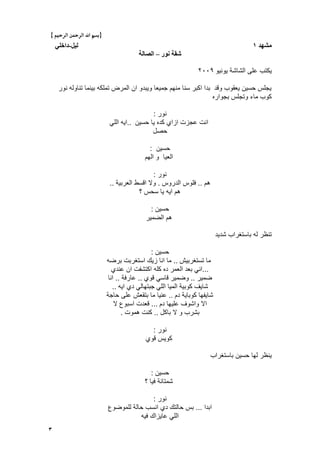 3
}‫بس‬‫م‬‫الرحيم‬ ‫الرمحن‬ ‫اهلل‬{
‫يشهد‬1‫نٍم‬-ً‫داخه‬
‫َىر‬ ‫شقت‬–‫انصانت‬
‫ٌونٌو‬ ‫الشاشة‬ ‫على‬ ‫ٌكتب‬ٕٓٓ9
‫نور‬ ‫تناوله‬ ‫بٌنما‬ ‫تملكه‬ ‫المرض‬ ‫ان‬ ‫وٌبدو‬ ‫جمٌعا‬ ‫منهم‬ ‫سنا‬ ‫اكبر‬ ‫بدا‬ ‫وقد‬ ‫ٌعقوب‬ ‫حسٌن‬ ‫ٌجلس‬
‫بجواره‬ ‫وتجلس‬ ‫ماء‬ ‫كوب‬
‫نور‬:
‫حسٌن‬ ‫ٌا‬ ‫كده‬ ‫ازاي‬ ‫عجزت‬ ‫انت‬..ً‫الل‬ ‫اٌه‬
‫حصل‬
‫حسٌن‬:
‫الهم‬ ‫و‬ ‫العٌا‬
‫نور‬:
‫هم‬..‫الدروس‬ ‫فلوس‬.‫العربٌة‬ ‫اقسط‬ ‫وال‬..
‫؟‬ ‫سحس‬ ‫ٌا‬ ‫اٌه‬ ‫هم‬
‫حسٌن‬:
‫الضمٌر‬ ‫هم‬
‫شدٌد‬ ‫باستؽراب‬ ‫له‬ ‫تنظر‬
‫حسٌن‬:
‫تستؽربٌش‬ ‫ما‬..‫برضه‬ ‫استؽربت‬ ‫زٌك‬ ‫انا‬ ‫ما‬
...‫عندي‬ ‫ان‬ ‫اكتشفت‬ ‫كله‬ ‫ده‬ ‫العمر‬ ‫بعد‬ ً‫ان‬
‫ضمٌر‬..‫قوي‬ ً‫قاس‬ ‫وضمٌر‬..‫عارفة‬..‫انا‬
ً‫الل‬ ‫المٌا‬ ‫كوبٌة‬ ‫شاٌؾ‬‫اٌه‬ ‫دي‬ ً‫جبتهال‬..
‫دم‬ ‫كوباٌة‬ ‫شاٌفها‬..‫حاجة‬ ‫على‬ ‫بتقعش‬ ‫ما‬ ‫عنٌا‬
‫دم‬ ‫علٌها‬ ‫واشوؾ‬ ‫اال‬...‫ال‬ ‫اسبوع‬ ‫قعدت‬
‫باكل‬ ‫ال‬ ‫و‬ ‫بشرب‬..‫هموت‬ ‫كنت‬.
‫نور‬:
‫قوي‬ ‫كوٌس‬
‫باستؽراب‬ ‫حسٌن‬ ‫لها‬ ‫ٌنظر‬
‫حسٌن‬:
‫؟‬ ‫فٌا‬ ‫شمتانة‬
‫نور‬:
‫ابدا‬...‫للموضوع‬ ‫حالة‬ ‫انسب‬ ‫دي‬ ‫حالتك‬ ‫بس‬
‫فٌه‬ ‫عاٌزاك‬ ً‫الل‬
 