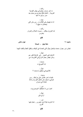 30
‫رافت‬:
‫ن‬ ً‫ف‬ ‫بٌتدق‬ ‫مسمار‬ ‫اخر‬ ‫ده‬‫القومٌة‬ ‫عش‬
‫العربٌة‬..‫بعد‬ ‫جدٌد‬ ‫من‬ ‫بٌترسم‬ ‫شكله‬ ‫العالم‬
‫اتهد‬ ‫ما‬ ‫برلٌن‬ ‫سور‬
‫عماد‬:
‫ده‬ ‫الكالم‬ ً‫ف‬ ‫بفهمش‬ ‫ما‬ ‫انا‬..ً‫الل‬ ‫مش‬ ‫بس‬
‫حػ‬ ‫ده‬ ‫بٌحصل‬‫؟‬ ‫ام‬
‫رأفت‬:
‫بٌتكلم‬ ‫البترول‬ ‫لما‬...‫والحرام‬ ‫الحالل‬ ‫صوت‬
‫بٌخرس‬
‫قطع‬
‫يشهد‬24‫َهار‬-ً‫داخه‬
‫َهال‬ ‫شقت‬–‫انصانت‬
‫تجلس‬‫الٌهما‬ ‫وتلتفت‬ ‫الخط‬ ‫وتؽلق‬ ‫الهاتؾ‬ ً‫ف‬ ‫تتحدث‬ ً‫الت‬ ‫نهال‬ ‫ٌتابعان‬ ‫مدحت‬ ‫بجوار‬ ‫نور‬
‫نهال‬:
‫الحجز‬ ‫لؽى‬ ‫االوتٌل‬..‫جم‬ ‫كتٌر‬ ‫كواٌتة‬ ً‫ف‬
‫دي‬ ‫الظروؾ‬ ً‫ف‬ ‫افراح‬ ‫ٌعمل‬ ‫هٌقدر‬ ‫ومش‬
‫مدحت‬:
‫ده‬ ‫التهرٌج‬ ‫اٌه‬
‫نهال‬:
‫؟‬ ‫مدحت‬ ‫ٌا‬ ‫منطق‬ ً‫ف‬ ‫كالمهم‬
‫مدحت‬:
‫مزاجك‬ ‫على‬ ‫علشان‬ ‫هو‬ ‫ما‬ ‫طبعا‬..‫بس‬
‫شاهلل‬ ‫ان‬ ‫الفرح‬ ‫هؤجل‬ ‫مش‬ ‫نهال‬ ‫ٌا‬ ً‫تعرف‬
‫صوان‬ ً‫ف‬ ‫هعمله‬
‫نور‬:
‫ده‬ ‫الموضوع‬ ‫هحللكوا‬ ‫انا‬ ‫بس‬ ‫اهدوا‬
‫نهال‬:
‫بقى‬ ‫ازاي‬
‫نور‬:
‫هجرس‬ ‫فرٌد‬ ‫فٌال‬ ‫اشترٌت‬ ‫انا‬..‫فٌها‬ ‫نعمل‬
‫الفرح‬
‫قطع‬
 