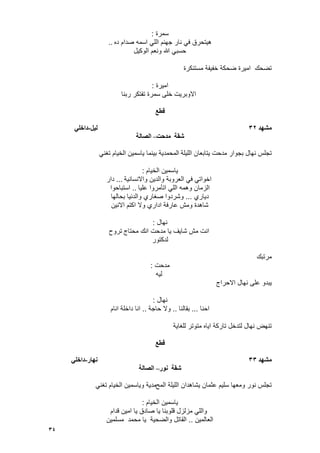 34
‫سمرة‬:
‫ده‬ ‫صدام‬ ‫اسمه‬ ً‫الل‬ ‫جهنم‬ ‫نار‬ ً‫ف‬ ‫هٌتحرق‬..
‫الوكٌل‬ ‫ونعم‬ ‫هللا‬ ً‫حسب‬
‫مستنكرة‬ ‫خفٌفة‬ ‫ضحكة‬ ‫امٌرة‬ ‫تضحك‬
‫امٌرة‬:
‫ربنا‬ ‫تفتكر‬ ‫سمرة‬ ‫خلى‬ ‫االوبرٌت‬
‫قطع‬
‫يشهد‬32‫نٍم‬-ً‫داخه‬
‫يدحت‬ ‫شقت‬–‫انصانت‬
‫اللٌلة‬ ‫ٌتابعان‬ ‫مدحت‬ ‫بجوار‬ ‫نهال‬ ‫تجلس‬ً‫تؽن‬ ‫الخٌام‬ ‫ٌاسمٌن‬ ‫بٌنما‬ ‫المحمدٌة‬
‫الخٌام‬ ‫ٌاسمٌن‬:
‫واالنسانٌة‬ ‫والدٌن‬ ‫العروبة‬ ً‫ف‬ ً‫اخوات‬...‫دار‬
‫علٌا‬ ‫اتؤمروا‬ ً‫الل‬ ‫وهمه‬ ‫الزمان‬..‫استباحوا‬
‫دٌاري‬...‫بحالها‬ ‫والدنٌا‬ ‫صؽاري‬ ‫وشردوا‬
‫االنٌن‬ ‫اكتم‬ ‫وال‬ ‫اداري‬ ‫عارفة‬ ‫ومش‬ ‫شاهدة‬
‫نهال‬:
‫محتاج‬ ‫انك‬ ‫مدحت‬ ‫ٌا‬ ‫شاٌؾ‬ ‫مش‬ ‫انت‬‫تروح‬
‫لدكتور‬
‫مرتبك‬
‫مدحت‬:
‫لٌه‬
‫االحراج‬ ‫نهال‬ ‫على‬ ‫ٌبدو‬
‫نهال‬:
‫احنا‬...‫بقالنا‬..‫حاجة‬ ‫وال‬..‫انام‬ ‫داخلة‬ ‫انا‬
‫للؽاٌة‬ ‫متوتر‬ ‫اٌاه‬ ‫تاركة‬ ‫لتدخل‬ ‫نهال‬ ‫تنهض‬
‫قطع‬
‫يشهد‬33‫َهار‬-ً‫داخه‬
‫َىر‬ ‫شقت‬–‫انصانت‬
‫المح‬ ‫اللٌلة‬ ‫ٌشاهدان‬ ‫عثمان‬ ‫سلٌم‬ ‫ومعها‬ ‫نور‬ ‫تجلس‬ً‫تؽن‬ ‫الخٌام‬ ‫وٌاسمٌن‬ ‫مدٌة‬
‫الخٌام‬ ‫ٌاسمٌن‬:
‫قدام‬ ‫امٌن‬ ‫ٌا‬ ‫صادق‬ ‫ٌا‬ ‫قلوبنا‬ ‫مزلزل‬ ً‫والل‬
‫العالمٌن‬..‫مسلمٌن‬ ‫محمد‬ ‫ٌا‬ ‫والضحٌة‬ ‫القاتل‬
 