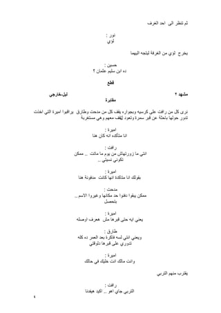 4
‫الؽرؾ‬ ‫احد‬ ‫الى‬ ‫تنظر‬ ‫ثم‬
‫نور‬:
‫لإي‬
‫الٌهما‬ ‫لٌتجه‬ ‫الؽرفة‬ ‫من‬ ‫لإي‬ ‫ٌخرج‬
‫حسٌن‬:
‫؟‬ ‫عثمان‬ ‫سلٌم‬ ‫ابن‬ ‫ده‬
‫قطع‬
‫يشهد‬2‫نٍم‬-ً‫خارج‬
‫يقابرة‬
‫وطارق‬ ‫مدحت‬ ‫من‬ ‫كل‬ ‫ٌقؾ‬ ‫وبجواره‬ ‫كرسٌه‬ ‫على‬ ‫رافت‬ ‫من‬ ‫كل‬ ‫نرى‬‫اخذت‬ ً‫الت‬ ‫امٌرة‬ ‫ٌراقبوا‬
‫سمرة‬ ‫قبر‬ ‫عن‬ ‫باحثة‬ ‫حولها‬ ‫تدور‬‫ل‬ ‫وتعود‬‫مستؽربة‬ ً‫وه‬ ‫معهم‬ ‫تقؾ‬
‫امٌرة‬:
‫هنا‬ ‫كان‬ ‫انه‬ ‫متؤكده‬ ‫انا‬
‫رافت‬:
‫ماتت‬ ‫ما‬ ‫ٌوم‬ ‫من‬ ‫زورتهاش‬ ‫ما‬ ً‫انت‬..‫ممكن‬
ً‫نسٌت‬ ً‫تكون‬..
‫امٌرة‬:
‫هنا‬ ‫مدفونة‬ ‫كانت‬ ‫انها‬ ‫متاكدة‬ ‫انا‬ ‫بقولك‬
‫مدحت‬:
‫االسم‬ ‫وؼٌروا‬ ‫مكانها‬ ‫حد‬ ‫دفنوا‬ ‫ٌبقوا‬ ‫ممكن‬..
‫بتحصل‬
‫امٌرة‬:
‫قبر‬ ‫حتى‬ ‫اٌه‬ ً‫ٌعن‬‫اوصله‬ ‫هعرؾ‬ ‫مش‬ ‫ها‬
‫طارق‬:
‫كله‬ ‫ده‬ ‫العمر‬ ‫بعد‬ ‫فاكرة‬ ‫لسه‬ ً‫انت‬ ً‫وٌعن‬
ً‫دلوقت‬ ‫قبرها‬ ‫على‬ ‫تدوري‬
‫امٌرة‬:
‫حالك‬ ً‫ف‬ ‫خلٌك‬ ‫انت‬ ‫مالك‬ ‫وانت‬
ً‫الترب‬ ‫منهم‬ ‫ٌقترب‬
‫رافت‬:
‫اهو‬ ‫جاي‬ ً‫الترب‬..‫هٌفدنا‬ ‫اكٌد‬
 