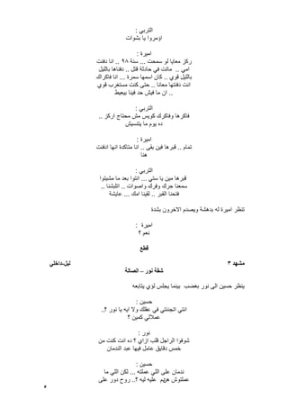 5
ً‫الترب‬:
‫بشوات‬ ‫ٌا‬ ‫اإمروا‬
‫امٌرة‬:
‫سمحت‬ ‫لو‬ ‫معاٌا‬ ‫ركز‬...‫سنة‬98..‫دفنت‬ ‫انا‬
ً‫ام‬..‫قتل‬ ‫حادثة‬ ً‫ف‬ ‫ماتت‬..‫باللٌل‬ ‫دفناها‬
‫قوي‬ ‫باللٌل‬..‫سمرة‬ ‫اسمها‬ ‫كان‬...‫فاكراك‬ ‫انا‬
‫معانا‬ ‫دفنتها‬ ‫انت‬..‫قوي‬ ‫مستؽرب‬ ‫كنت‬ ‫حتى‬
..‫بٌعٌط‬ ‫فٌنا‬ ‫حد‬ ‫فٌش‬ ‫ما‬ ‫ان‬
ً‫الترب‬:
‫اركز‬ ‫محتاج‬ ‫مش‬ ‫كوٌس‬ ‫وفاكرك‬ ‫فاكرها‬..
‫ٌتنسٌش‬ ‫ما‬ ‫ٌوم‬ ‫ده‬
‫امٌرة‬:
‫تمام‬..‫فٌن‬ ‫قبرها‬‫بقى‬..‫ادفنت‬ ‫انها‬ ‫متاكدة‬ ‫انا‬
‫هنا‬
ً‫الترب‬:
ً‫ست‬ ‫ٌا‬ ‫مٌن‬ ‫قبرها‬...‫مشٌتوا‬ ‫ما‬ ‫بعد‬ ‫انتوا‬
‫واصوات‬ ‫وفرك‬ ‫حرك‬ ‫سمعنا‬..‫اتلبشنا‬..
‫القبر‬ ‫فتحنا‬..‫امك‬ ‫لقٌنا‬...‫عاٌشة‬
‫بشدة‬ ‫االخرون‬ ‫وٌصدم‬ ‫بدهشة‬ ‫له‬ ‫امٌرة‬ ‫تنظر‬
‫امٌرة‬:
‫؟‬ ‫نعم‬
‫قطع‬
‫يشهد‬3‫نٍم‬-ً‫داخه‬
‫َىر‬ ‫شقت‬–‫انصانت‬
‫ٌتابعه‬ ‫لإي‬ ‫ٌجلس‬ ‫بٌنما‬ ‫بؽضب‬ ‫نور‬ ‫الى‬ ‫حسٌن‬ ‫ٌنظر‬
‫حسٌن‬:
‫؟‬ ‫نور‬ ‫ٌا‬ ‫اٌه‬ ‫وال‬ ‫عقلك‬ ً‫ف‬ ً‫اتجننت‬ ً‫انت‬..
‫؟‬ ‫كمٌن‬ ً‫عمالل‬
‫نور‬:
‫من‬ ‫كنت‬ ‫انت‬ ‫ده‬ ‫؟‬ ‫ازاي‬ ‫قلب‬ ‫الراجل‬ ‫شوفوا‬
‫الندمان‬ ‫عبد‬ ‫فٌها‬ ‫عامل‬ ‫دقاٌق‬ ‫خمس‬
‫حسٌن‬:
‫عملته‬ ً‫الل‬ ‫على‬ ‫ندمان‬...‫ما‬ ً‫الل‬ ‫لكن‬
‫هن‬ ‫عملتوش‬‫؟‬ ‫لٌه‬ ‫علٌه‬ ‫دم‬..‫على‬ ‫دور‬ ‫روح‬
 