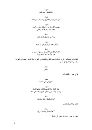 9
‫امٌرة‬:
‫كده‬ ‫على‬ ‫تخدٌش‬ ‫ما‬
‫نادٌة‬:
‫اٌدك‬ ‫من‬ ‫باكل‬ ‫وانا‬ ‫قوي‬ ‫مبسوطة‬ ‫مش‬ ‫اكٌد‬
‫امٌرة‬:
‫عارفة‬ ‫انك‬ ‫كوٌس‬..‫بقى‬ ً‫قولٌل‬..‫امجد‬
‫م‬ ‫قاعد‬ ‫وهو‬ ‫اٌه‬ ‫بٌعمل‬ً‫عاك‬
‫نادٌة‬:
‫ٌذاكر‬ ‫قاعد‬ ‫دخل‬ ‫ما‬ ‫اول‬ ‫من‬
‫امٌرة‬:
‫االجازة‬ ً‫ف‬ ‫ٌونٌو‬ ً‫ف‬ ‫احنا‬ ‫ٌذاكر‬..
‫نادٌة‬:
‫بعضها‬ ‫من‬ ‫االٌام‬ ‫بفتكرش‬ ‫ما‬ ‫انا‬..‫هو‬ ‫بس‬
‫ٌقرا‬ ‫قاعد‬ ‫دخل‬ ‫ما‬ ‫اول‬ ‫من‬
‫الؽرفة‬ ‫الى‬ ‫امجد‬ ‫لٌدخل‬ ‫بدقة‬ ‫الؽرفة‬ ً‫ف‬ ‫بالبحث‬ ‫لتقوم‬ ‫وتنهض‬ ‫نادٌة‬ ‫وتترك‬ ‫حولها‬ ‫امٌرة‬ ‫تتلفت‬
‫ٌتا‬ ‫وٌقؾ‬‫تشعر‬ ‫ان‬ ‫دون‬ ‫بعها‬
‫امجد‬:
ً‫مام‬
‫الٌه‬ ‫وتلتفت‬ ‫امٌرة‬ ‫تفزع‬
‫امجد‬:
‫حاجة‬ ‫على‬ ‫بتدوري‬
‫امٌرة‬:
‫تحت‬ ‫تحتها‬ ‫تانٌة‬ ‫مخدة‬ ‫عاٌزة‬ ‫كانت‬ ‫تٌتة‬
‫حتة‬ ً‫ف‬ ‫واحدة‬ ‫عاٌن‬ ‫ٌمكن‬ ‫ادور‬ ‫قولت‬ ‫راسها‬
‫نادٌة‬:
‫مخدات‬ ‫منك‬ ‫طلبتش‬ ‫ما‬ ‫انا‬
‫بؽضب‬ ‫امٌرة‬ ‫لها‬ ‫تنظر‬
‫امجد‬:
‫زي‬ ‫مخدات‬ ‫عندٌش‬ ‫ما‬ ‫ال‬‫ادة‬
‫نادٌة‬ ‫الى‬ ‫تنظر‬ ‫ثم‬ ‫برٌبة‬ ‫امٌرة‬ ‫له‬ ‫تنظر‬
 