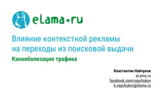 Влияние контекстной рекламы
на переходы из поисковой выдачи
Каннибализация трафика
Константин Найчуков
eLama.ru
facebook.com/naychukov
k.naychukov@elama.ru
 