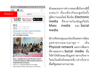 ตัวอย่าง
ลักษณะของการทางานของสื่อในกรณีนี้
จะพบว่า เรื่องเดียวกันจะพูดกันทั้ง
ผู้จัดการออนไลน์ ซึ่งเป็น Electronic
media ที่สามารถโยงข้อมูลไปยัง
Mass media และ Social
media
มีการจัดประชุมแบบร้องเรียนต่อการนิคม
อุตสาหกรรมมาบตาพุด – เป็น
Physical network และการสื่อสาร
ที่ผ่านช่องทาง Social media นั้น
ได้ทาให้ลักษณะข้อมูลข่าวสารเกิดการ
ไหลเวียนอีกลักษณะหนึ่ง (ต่างไปจาก
พื้นที่ชุมชนทางกายภาพ)
 