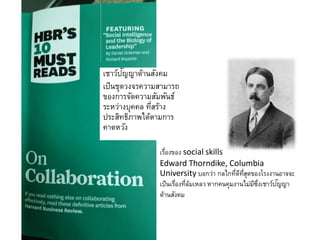 ๶ชาว์ปัญญาด้าȨังคม
เป็นชุดวงจรความสามารถ
ของการจัดความสัมพันธ์
ระหว่างบุคคล ที่สร้าง
ประสิทธิภาพได้ตามการ
คาดหวัง
เรื่องของ social skills
Edward Thorndike, Columbia
University บอกว่า กลไกที่ดีที่สุดของโรงงานอาจจะ
เป็นเรื่องที่ล้มเหลว หากคนคุมงานไม่มีซึ่งเชาว์ปัญญา
ด้านสังคม
 