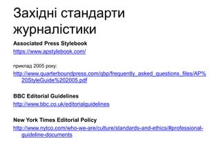 Західні стандарти
журналістики
Associated Press Stylebook
https://www.apstylebook.com/
приклад 2005 року:
http://www.quarterboundpress.com/qbp/frequently_asked_questions_files/AP%
20StyleGuide%202005.pdf
BBC Editorial Guidelines
http://www.bbc.co.uk/editorialguidelines
New York Times Editorial Policy
http://www.nytco.com/who-we-are/culture/standards-and-ethics/#professional-
guideline-documents
 