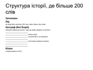 Структура історії, де більше 200
слів
Заголовок
Лід
не може бути цитатою, 5W: who, what, where, why, when
Натграф (Nut Graph)
пояснює навіщо це читати, чому це цікаво, вводить в контекст
__________________________
__________________________ сама історія
__________________________ це може бути, що завгодно
__________________________
__________________________ поступове спадання напруги
__________________________
__________________________
Kicker
головна думка в статті
 