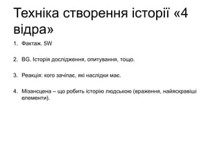 Техніка створення історії «4
відра»
1. Фактаж. 5W
2. BG. Історія дослідження, опитування, тощо.
3. Реакція: кого зачіпає, які наслідки має.
4. Мізансцена – що робить історію людською (враження, найяскравіші
елементи).
 