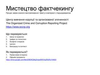 Мистецтво фактчекингу
Процес звірки кожного висловлювання і факту в матеріалі з першоджерелом
Центр вивчення корупції та організованої злочинності
The Organized Crime and Corruption Reporting Project
https://www.occrp.org
Що перевіряється:
1. Імена та правопис
2. Цифри та статистика
3. Конфлікт інтересів
4. Цитати
5. Бекграунд та контекст
Як перевіряється?
1. Пряма мова (інтерв’ю)
2. Офіційні документи:
https://drive.google.com/file/d/0B3KQ9Ig3mjwdWlVXa2RzRU1hN00/
 