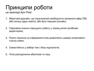 Принципи роботи
на прикладі Kyiv Post
1. Жорсткий дедлайн, що спричинений необхідністю заповнити ефір (ТВ)
або полосу (друк газети), або бути першим (онлайн).
2. Гайдлайни значно спрощують роботу у такому ритмі (особливо
редакторам).
3. Платні підписки на інформагентства дозволяють швидко оновлювати
стрічку новин.
4. Самостійність у виборі тем з боку журналістів.
5. Чітке розподілення обов’язків та часу.
 
