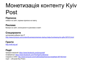 Монетизація контенту Kyiv
Post
Підписка
пейвол на сайті, окрема підписка на газету
Реклама
банери на сайті, оголошення та реклама в газеті
Спецпроекти
щотижнева рубрика про IT
http://www.kyivpost.com/content/business/ukrainian-startup-helps-fundraising-for-gifts-397515.html
Гранти
http://mdf.org.ua/
Події
ярмарок вакансій: https://www.facebook.com/kyivpostef
конференції: https://www.facebook.com/TheTigerConference
сніданки із СЕО: http://www.kyivpost.com/multimedia/photo/ceo-breakfast-397183.html
події – «20 років Kyiv Post»
 