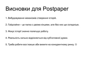Висновки для Postpaper
1. Вибудовування механізмів створення історій.
2. Гайдлайни – це палка з двома кінцями, але без них ще складніше.
3. Фокус історії значно полегшує роботу.
4. Реальність сильно відрізняється від суб’єктивної думки.
5. Треба робити все інакше аби вижити на конкурентному ринку. 
 