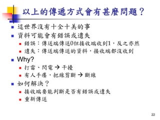 以上的傳遞方式會有甚麼問題？
 這世界沒有十全十美的事
 資料可能會有錯誤或遺失
 錯誤：傳送端傳送0但接收端收到1，反之亦然
 遺失：傳送端傳送的資料，接收端都沒收到
 Why?
 打雷、閃電  干擾
 有人手癢，把線剪斷  斷線
 如何解決？
 接收端要能判斷是否有錯誤或遺失
 重新傳送
22
 