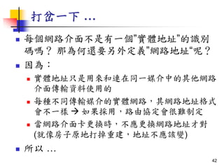 打岔一下 …
 每個網路介面不是有一個”實體地址”的識別
碼嗎？ 那為何還要另外定義”網路地址“呢？
 因為：
 實體地址只是用來和連在同一媒介中的其他網路
介面傳輸資料使用的
 每種不同傳輸媒介的實體網路，其網路地址格式
會不一樣  如果採用，路由協定會很難制定
 當網路介面卡更換時，不應更換網路地址才對
(就像房子原地打掉重建，地址不應該變)
 所以 …
42
 