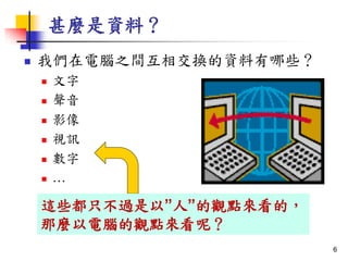 甚麼是資料？
 我們在電腦之間互相交換的資料有哪些？
 文字
 聲音
 影像
 視訊
 數字
 …
這些都只不過是以”人”的觀點來看的，
那麼以電腦的觀點來看呢？
6
 