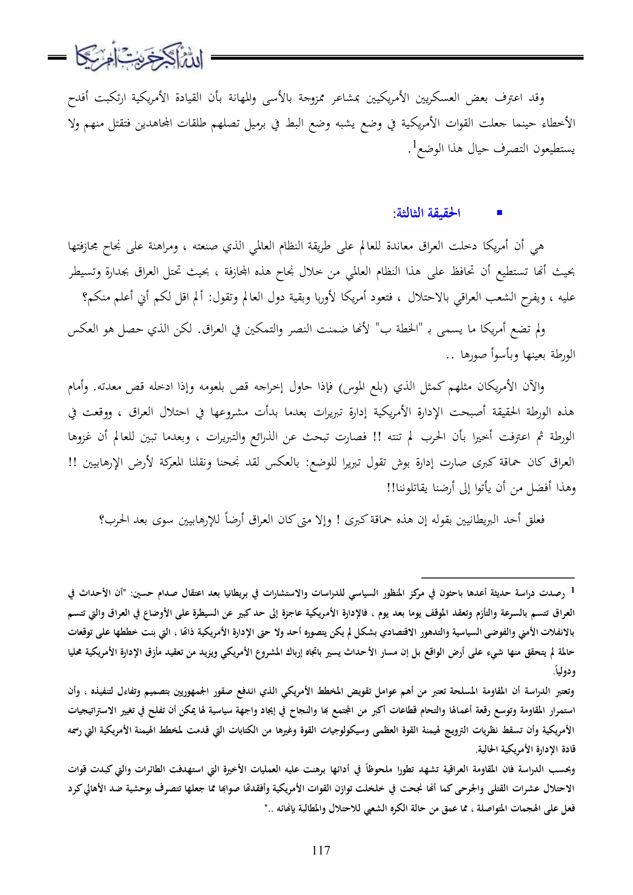 117
‫أءهللح‬ ‫تكبس‬‫ر‬‫ا‬ ‫اك‬‫ا‬ ‫األ‬ ‫دلة‬ ‫اوي‬ ‫قأن‬ ‫االدا‬‫ع‬ ‫قدألس‬ ‫ع‬ ‫مم‬ ‫ا‬ ‫مب،د‬ ‫ا‬ ‫اك‬‫ا‬ ‫األ‬ ‫اا‬‫ا‬‫او،سك‬ ‫ق،ض‬ ‫رتف‬ ‫ا‬ ‫عقهلل‬
‫اك‬‫ا‬ ‫األ‬ ‫ات‬‫ع‬‫اوي‬ ‫،رس‬ ‫نمد‬ ‫ح‬ ‫األخطده‬‫ع ه‬ ‫نل‬ ‫مل‬‫ي‬‫مل‬‫ء‬ ‫هللاا‬ ‫اجملد‬ ‫طريدت‬ ‫تصرل‬ ‫قا‬ ‫ح‬ ‫اوبط‬ ‫عضع‬ ‫ا،بو‬ ‫عضع‬ ‫ح‬
‫اوعضع‬ ‫وا‬ ‫د‬ ‫ح‬ ‫ملصاف‬‫و‬‫ا‬ ‫،عن‬ ‫ملط‬‫س‬‫ا‬1
.
:‫الثالثة‬ ‫احلقيقة‬
‫ملو‬،‫بن‬ ‫اووز‬ ‫او،داي‬ ‫اونظدم‬ ‫اي‬‫ا‬‫ط‬ ‫ر‬ ‫ور،دمل‬ ‫،داهللة‬ ‫اق‬‫ا‬،‫او‬ ‫لخرس‬ ‫اكد‬‫ا‬ ‫أ‬ ‫أن‬ ‫ي‬‫مللد‬‫ء‬‫ز‬‫جمد‬ ‫جندح‬ ‫ر‬ ‫ن‬ ‫ا‬‫ا‬ ‫ع‬ ‫د‬
‫ر‬ ‫حتدءظ‬ ‫أن‬ ‫ع‬ ‫ملط‬‫س‬‫ت‬ ‫أهند‬ ‫ث‬ ‫حب‬‫ء‬‫ز‬‫اجملد‬ ‫و‬ ‫جندح‬ ‫خال‬ ‫ا‬ ‫او،داي‬ ‫اونظدم‬ ‫وا‬‫طا‬ ‫عتس‬ ‫ة‬‫ر‬‫جبهللا‬ ‫اق‬‫ا‬،‫او‬ ‫مل‬‫حت‬ ‫ث‬ ‫حب‬ ‫د‬
‫و‬ ‫ر‬‫ملال‬‫ح‬‫قد ه‬ ‫اقي‬‫ا‬،‫او‬ ‫او،،ب‬ ‫ح‬‫عالا‬ ‫د‬‫؟‬ ‫نك‬ ‫ر‬ ‫أ‬ ‫أين‬ ‫وك‬ ‫اق‬ ‫أمل‬ : ‫عتيع‬ ‫او،دمل‬ ‫لع‬ ‫عقي‬ ‫قد‬‫ر‬‫ألع‬ ‫اكد‬‫ا‬ ‫أ‬ ‫مل،عل‬‫ء‬ ‫د‬
‫د‬‫ق‬ ‫اسم‬ ‫د‬ ‫اكد‬‫ا‬ ‫أ‬ ‫تبع‬ ‫مل‬‫ع‬"‫ب‬ ‫ط‬ ‫ا‬"‫او‬ ‫ح‬ ‫ملمكا‬‫و‬‫ا‬‫ع‬ ‫اونصا‬ ‫ضمنس‬ ‫ألهند‬‫او،ك‬ ‫ع‬ ‫حص‬ ‫اووز‬ ‫وكا‬ .‫اق‬‫ا‬،
‫د‬ ‫بعر‬ ‫أ‬‫ع‬‫عقأس‬ ‫نلد‬ ،‫ق‬ ‫اوعرط‬..
‫دم‬ ‫أ‬‫ع‬ .‫،هللتو‬ ‫قص‬ ‫الخرو‬ ‫عإذا‬ ‫و‬ ‫قر،ع‬ ‫قص‬ ‫و‬ ‫ا‬‫ا‬‫إخ‬ ‫حدع‬ ‫ءإذا‬ )‫ااعس‬ ‫(قرع‬ ‫اووز‬ ‫مث‬ ‫ثرل‬ ‫اكدن‬‫ا‬ ‫األ‬ ‫اآلن‬‫ع‬
‫اق‬‫ا‬،‫او‬ ‫ملال‬‫ح‬‫ا‬ ‫ح‬ ‫لد‬ ‫،اع‬ ‫قهللأت‬ ‫د‬ ‫ق،هلل‬ ‫ات‬‫ا‬‫ا‬‫رب‬‫ت‬ ‫ة‬‫ر‬‫إلا‬ ‫اك‬‫ا‬ ‫األ‬ ‫ة‬‫ر‬‫اإللا‬ ‫أببهس‬ ‫ي‬ ‫احلي‬ ‫اوعرط‬ ‫و‬،‫ععق‬ ‫د‬‫ح‬ ‫س‬
‫ات‬‫ا‬‫ا‬‫رب‬‫مل‬‫و‬‫ا‬‫ع‬ ‫ع‬ ‫ا‬‫ر‬‫اوو‬ ‫ا‬ ‫تبهث‬ ‫ءصدرت‬ !! ‫ملو‬‫ن‬‫ت‬ ‫مل‬ ‫احلاب‬ ‫قأن‬ ‫ا‬ ‫أخ‬ ‫رتءس‬ ‫ا‬ ‫مث‬ ‫اوعرط‬‫د‬ ‫ع‬ ‫غ‬ ‫أن‬ ‫ور،دمل‬ ‫تبا‬ ‫د‬ ‫عق،هلل‬ ‫د‬
!! ‫ا‬ ‫دق‬ ‫اإلر‬ ‫ألرض‬ ‫اا،ا‬ ‫عايرند‬ ‫جنهند‬ ‫ويهلل‬ ‫قدو،ك‬ :‫ورعضع‬ ‫ا‬‫ا‬‫ا‬‫رب‬‫ت‬ ‫تيع‬ ‫قعش‬ ‫ة‬‫ر‬‫إلا‬ ‫بدرت‬ ‫ربى‬ ‫محدق‬ ‫دن‬ ‫اق‬‫ا‬،‫او‬
‫وا‬ ‫ع‬‫أءب‬‫ايدتر‬ ‫أرضند‬ ‫إىل‬ ‫ا‬‫ع‬‫اأت‬ ‫أن‬ ‫ا‬!!‫عاند‬
‫أرضد‬ ‫اق‬‫ا‬،‫او‬ ‫دن‬ ‫ىت‬ ‫عإ ه‬ ! ‫ربى‬ ‫محدق‬ ‫و‬ ‫إن‬ ‫قيعوو‬ ‫ا‬ ‫اطدا‬‫رب‬‫او‬ ‫أحهلل‬ ‫ء،رج‬‫احلاب؟‬ ‫ق،هلل‬ ‫سعى‬ ‫ا‬ ‫دق‬ ‫وإلر‬
1‫يف‬ ‫األحداث‬ ‫"أن‬ :‫حسني‬ ‫صدام‬ ‫اعتقال‬ ‫بعد‬ ‫بريطانيا‬ ‫يف‬ ‫ات‬‫ر‬‫واالستشا‬ ‫اسات‬‫ر‬‫للد‬ ‫السياسي‬ ‫املنظور‬ ‫كز‬‫مر‬ ‫يف‬ ‫باحثون‬ ‫أعدها‬ ‫حديثة‬ ‫اسة‬‫ر‬‫د‬ ‫رصدت‬
‫األم‬ ‫فاإلدارة‬ ، ‫يوم‬ ‫بعد‬ ‫يوما‬ ‫املوقف‬ ‫وتعقد‬ ‫والتأزم‬ ‫بالسرعة‬ ‫تتسم‬ ‫العراق‬‫تتسم‬ ‫واليت‬ ‫العراق‬ ‫يف‬ ‫األوضاع‬ ‫على‬ ‫السيطرة‬ ‫عن‬ ‫كبري‬ ‫حد‬ ‫إىل‬ ‫عاجزة‬ ‫ريكية‬
‫خططها‬ ‫بنت‬ ‫اليت‬ ، ‫ذاَتا‬ ‫األمريكية‬ ‫اإلدارة‬ ‫حىت‬ ‫وال‬ ‫أحد‬ ‫يتصوره‬ ‫يكن‬ ‫مل‬ ‫بشكل‬ ‫االقتصادي‬ ‫والتدهور‬ ‫السياسية‬ ‫والفوضى‬ ‫األمين‬ ‫باالنفالت‬‫توقعات‬ ‫على‬
‫األ‬ ‫مسار‬ ‫إن‬ ‫بل‬ ‫الواقع‬ ‫أرض‬ ‫على‬ ‫شيء‬ ‫منها‬ ‫يتحقق‬ ‫مل‬ ‫حاملة‬‫حمليا‬ ‫األمريكية‬ ‫اإلدارة‬ ‫مأزق‬ ‫تعقيد‬ ‫من‬ ‫ويزيد‬ ‫األمريكي‬ ‫املشروع‬ ‫إرباك‬ ‫باجتاه‬ ‫يسري‬ ‫حداث‬
.ً‫ا‬‫ودولي‬
‫لتنفيذه‬ ‫وتفاءل‬ ‫بتصميم‬ ‫اجلمهوريني‬ ‫صقور‬ ‫اندفع‬ ‫الذي‬ ‫األمريكي‬ ‫املخطط‬ ‫تقويض‬ ‫عوامل‬ ‫أهم‬ ‫من‬ ‫تعترب‬ ‫املسلحة‬ ‫املقاومة‬ ‫أن‬ ‫اسة‬‫ر‬‫الد‬ ‫وتعترب‬‫وأن‬ ،
‫أعم‬ ‫رقعة‬ ‫وتوسع‬ ‫املقاومة‬ ‫استمرار‬‫االسرتاتيجيات‬ ‫تغيري‬ ‫يف‬ ‫تفلح‬ ‫أن‬ ‫ميكن‬ ‫َلا‬ ‫سياسية‬ ‫واجهة‬ ‫إجياد‬ ‫يف‬ ‫والنجاح‬ ‫با‬ ‫اجملتمع‬ ‫من‬ ‫أكرب‬ ‫قطاعات‬ ‫والتحام‬ ‫اَلا‬
‫األمريكية‬ ‫اَليمنة‬ ‫ملخطط‬ ‫قدمت‬ ‫اليت‬ ‫الكتابات‬ ‫من‬ ‫وغريها‬ ‫القوة‬ ‫وسيكولوجيات‬ ‫العظمى‬ ‫القوة‬ ‫َليمنة‬ ‫الرتويج‬ ‫نظريات‬ ‫تسقط‬ ‫وأن‬ ‫األمريكية‬‫رمسه‬ ‫اليت‬
‫اإلدار‬ ‫قادة‬.‫احلالية‬ ‫األمريكية‬ ‫ة‬
‫كبدت‬ ‫واليت‬ ‫الطائرات‬ ‫استهدفت‬ ‫اليت‬ ‫األخرية‬ ‫العمليات‬ ‫عليه‬ ‫برهنت‬ ‫أدائها‬ ‫يف‬ ً‫ا‬‫ملحوظ‬ ‫ا‬‫ر‬‫تطو‬ ‫تشهد‬ ‫العراقية‬ ‫املقاومة‬ ‫فان‬ ‫اسة‬‫ر‬‫الد‬ ‫وِبسب‬‫قوات‬
‫تت‬ ‫جعلها‬ ‫ُما‬ ‫صوابا‬ ‫وأفقدَتا‬ ‫األمريكية‬ ‫القوات‬ ‫توازن‬ ‫خلخلت‬ ‫يف‬ ‫جنحت‬ ‫أهنا‬ ‫كما‬ ‫واجلرحى‬ ‫القتلى‬ ‫عشرات‬ ‫االحتالل‬‫كرد‬‫األهايل‬ ‫ضد‬ ‫بوحشية‬ ‫صرف‬
‫ال‬ ‫الكره‬ ‫حالة‬ ‫من‬ ‫عمق‬ ‫ُما‬ ، ‫املتواصلة‬ ‫اَلجمات‬ ‫على‬ ‫فعل‬‫بإهنائه‬ ‫واملطالبة‬ ‫لالحتالل‬ ‫شعيب‬.."
 