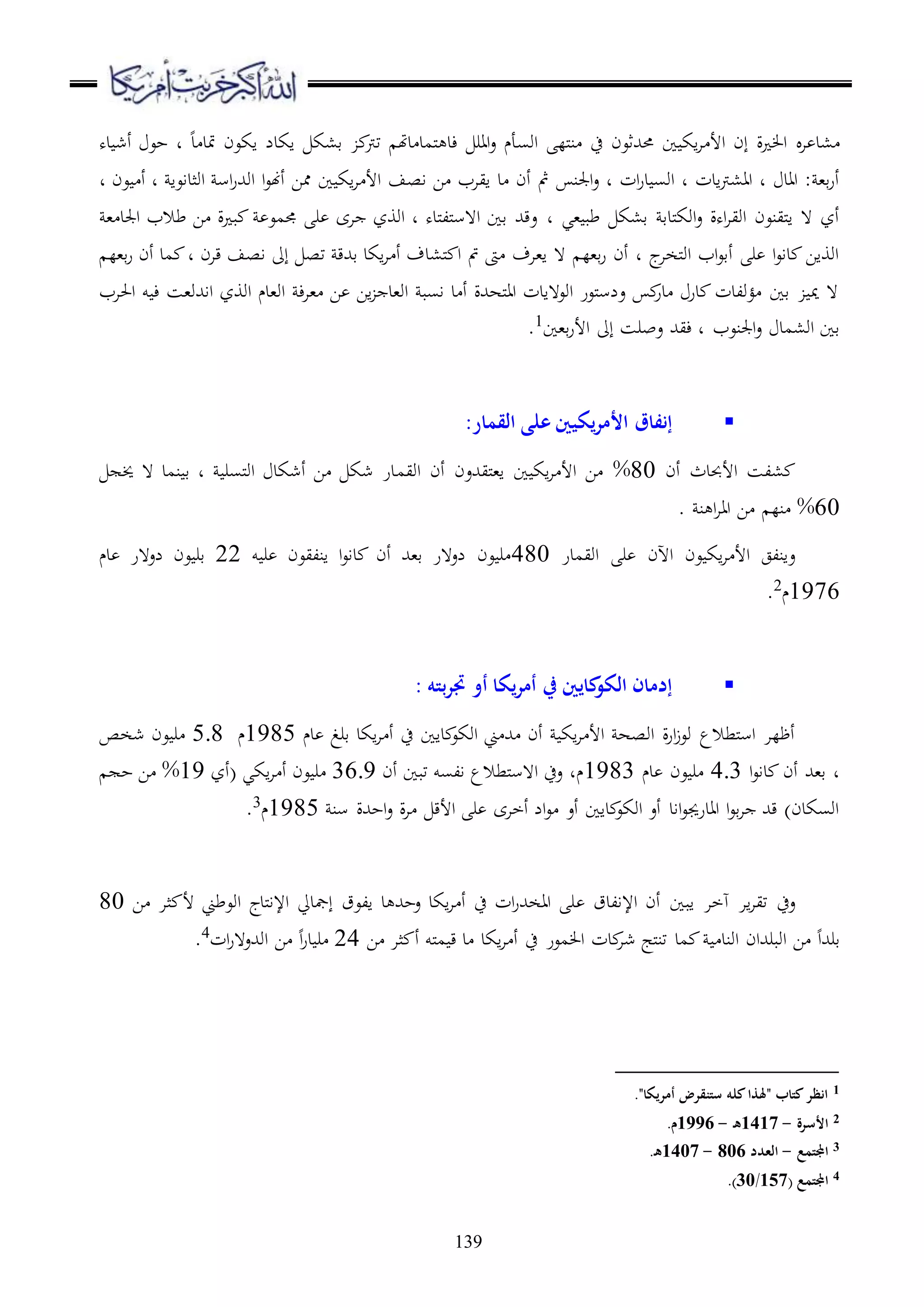 139
‫ا‬ ‫،د‬‫ده‬ ‫أش‬ ‫حع‬ ‫د‬ ‫د‬ ‫متد‬ ‫اكعن‬ ‫اكدل‬ ‫ق،ك‬ ‫ترت‬ ‫دهت‬ ‫ملمد‬ ‫ءد‬ ‫اار‬‫ع‬ ‫اوسأم‬ ‫ملل‬‫ن‬ ‫ح‬ ‫حمهللثعن‬ ‫ا‬ ‫اك‬‫ا‬ ‫األ‬ ‫إن‬ ‫ة‬ ‫ا‬
‫اجلن‬‫ع‬ ‫د‬ ‫ات‬‫ر‬‫د‬ ‫اوس‬ ‫د‬ ‫ادت‬‫رت‬،‫اا‬ ‫د‬ ‫ااد‬ : ،‫ق‬‫ر‬‫أ‬‫اصف‬ ‫ا‬ ‫اياب‬ ‫د‬ ‫أن‬ ‫مث‬‫ا‬ ‫اك‬‫ا‬ ‫األ‬‫د‬ ‫عن‬ ‫أ‬ ‫د‬ ‫اوثداعا‬ ‫اس‬‫ر‬‫اوهلل‬ ‫ا‬‫ع‬‫أهن‬ ‫مما‬
‫،ي‬ ‫طب‬ ‫ق،ك‬ ‫ملدق‬‫ك‬‫او‬‫ع‬ ‫اهة‬‫ا‬‫اوي‬ ‫ملينعن‬‫ا‬ ‫ ه‬ ‫أز‬‫د‬، ‫اجلد‬ ‫طالب‬ ‫ا‬ ‫ة‬ ‫ب‬ ‫جممع‬ ‫ر‬ ‫اى‬ ‫اووز‬ ‫د‬ ‫ملده‬‫ل‬‫مل‬‫س‬‫ا ه‬ ‫قا‬ ‫عقهلل‬
‫إىل‬ ‫تص‬ ‫قهللق‬ ‫اكد‬‫ا‬ ‫أ‬ ‫مل،دف‬ ‫ا‬ ‫مت‬ ‫ىت‬ ‫ا،اف‬ ‫ ه‬ ‫ق،ل‬‫ر‬ ‫أن‬ ‫د‬ ‫ج‬‫ملخا‬‫و‬‫ا‬ ‫اب‬‫ع‬‫أق‬ ‫ر‬ ‫ا‬‫ع‬‫دا‬ ‫اوواا‬‫ق،ل‬‫ر‬ ‫أن‬ ‫مد‬ ‫د‬ ‫قان‬ ‫اصف‬
‫احلاب‬ ‫و‬ ‫ء‬ ‫ااهللو،س‬ ‫اووز‬ ‫او،دم‬ ‫ء‬‫ا‬، ‫ا‬ ‫اا‬ ‫او،د‬ ‫اسب‬ ‫د‬ ‫أ‬ ‫ملههللة‬‫ا‬‫ا‬ ‫اوع هادت‬ ‫ملعر‬‫س‬‫عل‬ ‫در‬ ‫در‬ ‫ؤولدت‬ ‫قا‬ ‫مي‬ ‫ ه‬
‫ق،ا‬‫ر‬‫األ‬ ‫إىل‬ ‫عبرس‬ ‫ءيهلل‬ ‫د‬ ‫اجلنعب‬‫ع‬ ‫او،مد‬ ‫قا‬1
.
‫القمار‬ ‫على‬ ‫يكيني‬‫ر‬‫األم‬ ‫إنفاق‬:
‫أن‬ ‫األحبدث‬ ‫،لس‬80%‫اويم‬ ‫أن‬ ‫مليهللعن‬،‫ا‬ ‫ا‬ ‫اك‬‫ا‬ ‫األ‬ ‫ا‬‫خي‬ ‫ ه‬ ‫نمد‬ ‫ق‬ ‫د‬ ‫ملسر‬‫و‬‫ا‬ ‫أشكد‬ ‫ا‬ ‫شك‬ ‫در‬
60%. ‫ن‬ ‫ا‬‫ا‬‫اا‬ ‫ا‬ ‫نل‬
‫اويمدر‬ ‫ر‬ ‫اآلن‬ ‫عن‬ ‫اك‬‫ا‬ ‫األ‬ ‫عانلج‬480‫و‬ ‫ر‬ ‫انليعن‬ ‫ا‬‫ع‬‫دا‬ ‫أن‬ ‫ق،هلل‬ ‫لع هر‬ ‫عن‬ ‫ر‬22‫دم‬ ‫لع هر‬ ‫عن‬ ‫قر‬
1976‫م‬2
.
‫بته‬‫ر‬‫جت‬ ‫أو‬ ‫يكا‬‫ر‬‫أم‬ ‫يف‬ ‫كايني‬‫الكو‬ ‫إدمان‬:
‫داا‬ ‫اوكع‬ ‫ين‬ ‫هلل‬ ‫أن‬ ‫اك‬‫ا‬ ‫األ‬ ‫اوصه‬ ‫ة‬‫ر‬‫ا‬‫ز‬‫وع‬ ‫ملطالع‬‫س‬‫ا‬ ‫أظلا‬‫دم‬ ‫قرغ‬ ‫اكد‬‫ا‬ ‫أ‬ ‫ح‬1985‫م‬5.8‫شخص‬ ‫عن‬ ‫ر‬
‫ا‬‫ع‬‫دا‬ ‫أن‬ ‫ق،هلل‬ ‫د‬4.3‫دم‬ ‫عن‬ ‫ر‬1983‫أن‬ ‫تبا‬ ‫السو‬ ‫ملطالع‬‫س‬‫ا ه‬ ‫عح‬ ‫مد‬36.9‫(أز‬ ‫اكي‬‫ا‬ ‫أ‬ ‫عن‬ ‫ر‬19%‫ح‬ ‫ا‬
‫سن‬ ‫احهللة‬‫ع‬ ‫ة‬‫ا‬ ‫األق‬ ‫ر‬ ‫أخاى‬ ‫ال‬‫ع‬ ‫أع‬ ‫داا‬ ‫اوكع‬ ‫أع‬ ‫ااد‬‫ع‬‫اادرجي‬ ‫ا‬‫ع‬‫ق‬‫ا‬ ‫قهلل‬ )‫اوسكدن‬1985‫م‬3
.
‫اإلالدق‬ ‫أن‬ ‫ابا‬ ‫هخا‬ ‫اا‬‫ا‬‫تي‬ ‫عح‬‫العق‬ ‫د‬ ‫عحهلل‬ ‫اكد‬‫ا‬ ‫أ‬ ‫ح‬ ‫ات‬‫ر‬‫ااخهلل‬ ‫ر‬‫إمجديل‬‫ملدج‬‫ا‬‫اإل‬‫ا‬ ‫ثا‬ ‫أل‬ ‫اوعطين‬80
‫اوند‬ ‫اوبرهللان‬ ‫ا‬ ‫قرهللا‬‫مد‬‫ا‬ ‫ثا‬ ‫أ‬ ‫ملو‬‫م‬ ‫ق‬ ‫د‬ ‫اكد‬‫ا‬ ‫أ‬ ‫ح‬ ‫معر‬ ‫ا‬ ‫دت‬‫شا‬ ‫ملج‬‫ن‬‫ت‬24‫ات‬‫ر‬‫اوهللع ه‬ ‫ا‬ ‫ا‬‫ر‬‫د‬ ‫ر‬4.
1."‫أمريكا‬ ‫ستنقرض‬ ‫كله‬‫"َلذا‬ ‫كتاب‬‫انظر‬
2‫األسرة‬-1417‫ه‬-1996.‫م‬
3‫اجملتمع‬-‫العدد‬806-1407.‫ه‬
4‫اجملتمع‬(157/30).
 