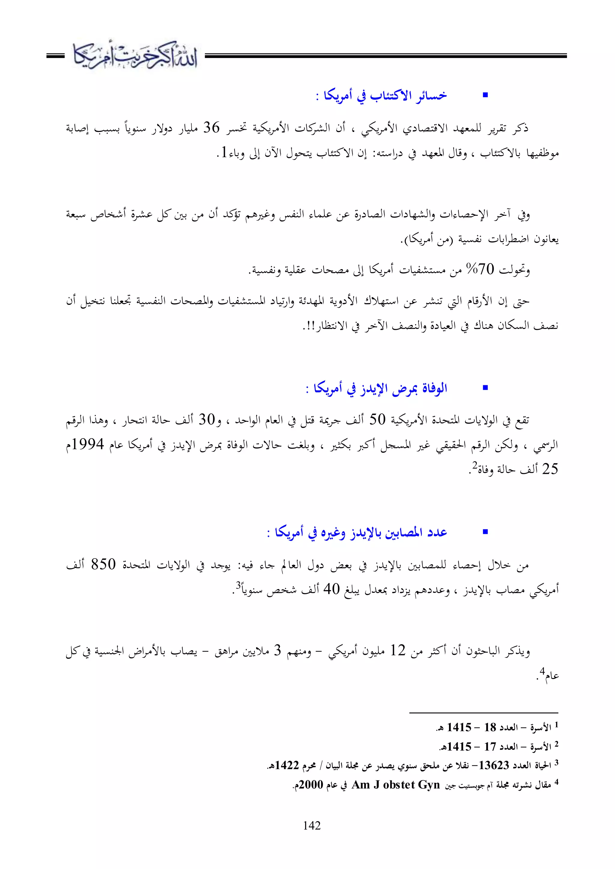 142
‫يكا‬‫ر‬‫أم‬ ‫يف‬ ‫االكتئاب‬ ‫خسائر‬:
‫ختسا‬ ‫اك‬‫ا‬ ‫األ‬ ‫دت‬‫او،ا‬ ‫أن‬ ‫د‬ ‫اكي‬‫ا‬ ‫األ‬ ‫ملصدلز‬‫ق‬‫ا ه‬ ‫ورم،لهلل‬ ‫اا‬‫ا‬‫تي‬ ‫ا‬ ‫ذ‬36‫إبدق‬ ‫قسبب‬ ‫سنعاد‬ ‫لع هر‬ ‫در‬ ‫ر‬
‫ا‬‫ر‬‫ل‬ ‫ح‬ ‫اا،لهلل‬ ‫عقد‬ ‫د‬ ‫ملئدب‬ ‫قد ه‬ ‫لد‬ ‫عظل‬‫عقده‬ ‫إىل‬ ‫اآلن‬ ‫ملهع‬‫ا‬ ‫ملئدب‬ ‫ا ه‬ ‫إن‬ :‫ملو‬‫س‬1.
‫عح‬،‫سب‬ ‫أشخدص‬ ‫ة‬‫ا‬، ‫قا‬ ‫ا‬ ‫أن‬ ‫هلل‬ ‫تؤ‬ ‫عغ‬ ‫اونل‬ ‫رمده‬ ‫ا‬ ‫ة‬‫ر‬‫اوصدل‬ ‫او،لدلات‬‫ع‬ ‫اإلحصدهات‬ ‫هخا‬
‫ا،داعن‬‫اقد‬‫ا‬‫اضط‬‫ت‬.)‫اكد‬‫ا‬ ‫أ‬ ‫ا‬ ( ‫الس‬
‫ع‬‫حتعوس‬70%. ‫عالس‬ ‫ير‬ ‫صهدت‬ ‫إىل‬ ‫اكد‬‫ا‬ ‫أ‬ ‫دت‬ ‫مل،ل‬‫س‬ ‫ا‬
‫إن‬ ‫حىت‬‫مللالك‬‫س‬‫ا‬ ‫ا‬ ‫تن،ا‬ ‫اويت‬ ‫قدم‬‫ر‬‫األ‬‫أن‬ ‫ملخ‬‫ا‬ ‫جت،رند‬ ‫اونلس‬ ‫ااصهدت‬‫ع‬ ‫دت‬ ‫مل،ل‬‫س‬‫اا‬ ‫دل‬ ‫ت‬‫ر‬‫ا‬‫ع‬ ‫االهلل‬ ‫األلعا‬
‫ملظدر‬‫ا‬‫ا ه‬ ‫ح‬ ‫اآلخا‬ ‫اونصف‬‫ع‬ ‫دلة‬ ،‫او‬ ‫ح‬ ‫ندك‬ ‫اوسكدن‬ ‫اصف‬.!!
‫يكا‬‫ر‬‫أم‬ ‫يف‬ ‫اإليدز‬ ‫مبرض‬ ‫الوفاة‬:
‫اك‬‫ا‬ ‫األ‬ ‫ملههللة‬‫ا‬‫ا‬ ‫اوع هادت‬ ‫ح‬ ‫تيع‬50‫ع‬ ‫د‬ ‫احهلل‬‫ع‬‫او‬ ‫او،دم‬ ‫ح‬ ‫مل‬‫ق‬ ‫مي‬‫ا‬ ‫أوف‬30‫ق‬‫ا‬‫او‬ ‫وا‬ ‫ع‬ ‫د‬ ‫ملهدر‬‫ا‬‫ا‬ ‫حدو‬ ‫أوف‬
‫دم‬ ‫اكد‬‫ا‬ ‫أ‬ ‫ح‬ ‫اإلاهللز‬ ‫مباض‬ ‫اوعءدة‬ ‫حد هت‬ ‫عقرغس‬ ‫د‬ ‫قكث‬ ‫رب‬ ‫أ‬ ‫ااس‬ ‫غ‬ ‫يي‬ ‫احلي‬ ‫ق‬‫ا‬‫او‬ ‫عوكا‬ ‫د‬ ‫اوامسي‬1994‫م‬
25‫عءدة‬ ‫حدو‬ ‫أوف‬2
.
‫يكا‬‫ر‬‫أم‬ ‫يف‬ ‫وغريه‬ ‫باإليدز‬ ‫املصابني‬ ‫عدد‬:
‫ملههللة‬‫ا‬‫ا‬ ‫اوع هادت‬ ‫ح‬ ‫هلل‬ ‫اع‬ :‫و‬ ‫ء‬ ‫ده‬ ‫او،دمل‬ ‫لع‬ ‫ق،ض‬ ‫ح‬ ‫قدإلاهللز‬ ‫ورمصدقا‬ ‫إحصده‬ ‫خال‬ ‫ا‬850‫أوف‬
‫أ‬‫ابرغ‬ ‫مب،هلل‬ ‫لال‬ ‫ا‬ ‫هللل‬ ‫ع‬ ‫د‬ ‫قدإلاهللز‬ ‫صدب‬ ‫اكي‬‫ا‬40‫سنعاد‬ ‫شخص‬ ‫أوف‬3
.
‫ع‬‫ا‬ ‫ثا‬ ‫أ‬ ‫أن‬ ‫اوبدحثعن‬ ‫ا‬ ‫او‬12‫اكي‬‫ا‬ ‫أ‬ ‫عن‬ ‫ر‬-‫نل‬ ‫ع‬3‫ج‬ ‫ا‬‫ا‬ ‫الاا‬-‫ح‬ ‫اجلنس‬ ‫اض‬‫ا‬ ‫قدأل‬ ‫اصدب‬
‫دم‬4.
1‫األسرة‬-‫العدد‬18-1415.‫ه‬
2‫األسرة‬-‫العدد‬17-1415.‫ه‬
3‫العدد‬ ‫احلياة‬13623-‫سنوي‬ ‫ملحق‬ ‫عن‬ ‫نقال‬‫حمرم‬ / ‫البيان‬ ‫ُملة‬ ‫عن‬ ‫يصدر‬1422.‫ه‬
4‫ُملة‬ ‫نشرته‬ ‫مقال‬‫جني‬ ‫بستيت‬‫و‬‫ج‬ ‫آم‬Am J obstet Gyn‫عام‬ ‫يف‬2000.‫م‬
 