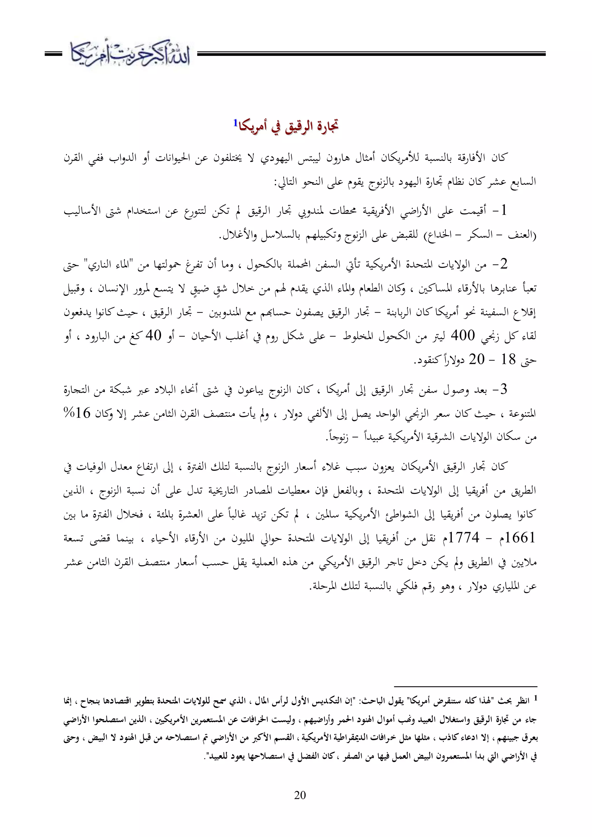 20
‫يكا‬‫ر‬‫أم‬ ‫يف‬ ‫الرقيق‬ ‫جتارة‬‫يكا‬‫ر‬‫أم‬ ‫يف‬ ‫الرقيق‬ ‫جتارة‬11
‫دن‬‫ق‬‫ر‬‫األءد‬‫قدونسب‬‫اكدن‬‫ا‬ ‫وأل‬‫مل‬‫ب‬ ‫و‬ ‫درعن‬ ‫ثد‬ ‫أ‬‫لعلز‬ ‫او‬‫اويان‬ ‫ءلي‬ ‫اب‬‫ع‬‫اوهلل‬ ‫أع‬ ‫اادت‬‫ع‬ ‫احل‬ ‫ا‬ ‫ملرلعن‬‫خي‬ ‫ ه‬
:‫ملديل‬‫و‬‫ا‬ ‫اونهع‬ ‫ر‬ ‫ايعم‬ ‫اعج‬ ‫قدو‬ ‫لعل‬ ‫او‬ ‫ة‬‫ر‬‫جتد‬ ‫اظدم‬ ‫دن‬ ‫،ا‬ ‫اوسدقع‬
1-‫اي‬‫ا‬‫األء‬ ‫اضي‬‫ر‬‫األ‬ ‫ر‬ ‫مس‬ ‫أق‬‫حم‬‫جتدر‬ ‫انهللع‬ ‫طدت‬‫ا‬‫شىت‬ ‫ملخهللام‬‫س‬‫ا‬ ‫ا‬ ‫ع‬‫ملعر‬‫مل‬‫و‬ ‫تكا‬ ‫مل‬ ‫ج‬ ‫ق‬‫ا‬‫و‬‫األسدو‬‫ب‬
(‫او،نف‬-‫اوسكا‬-‫هللاع‬ ‫ا‬). ‫األغال‬‫ع‬ ‫قدوسالس‬ ‫رل‬ ‫عتكب‬ ‫اعج‬ ‫او‬ ‫ر‬ ‫وريبض‬
2-‫حىت‬ "‫اوندرز‬ ‫"ااده‬ ‫ا‬ ‫مللد‬‫و‬‫محع‬ ‫غ‬‫تلا‬ ‫أن‬ ‫د‬ ‫ع‬ ‫د‬ ‫قدوكهع‬ ‫احملمر‬ ‫اوسلا‬ ‫تأيت‬ ‫اك‬‫ا‬ ‫األ‬ ‫ملههللة‬‫ا‬‫ا‬ ‫اوع هادت‬ ‫ا‬
‫ت،ب‬‫أ‬‫قدألر‬ ‫د‬ ‫ندقا‬ٍ‫شج‬ ‫خال‬ ‫ا‬ ‫هل‬ ‫ايهللم‬ ‫اووز‬ ‫ااده‬‫ع‬ ‫اوط،دم‬ ‫دن‬ ‫ع‬ ‫د‬ ‫ا‬ ‫ااسد‬ ‫قده‬ٍ‫ج‬ ‫ض‬‫اإلاسدن‬ ‫ااعر‬ ‫ملسع‬‫ا‬ ‫ ه‬‫د‬‫عقب‬
‫قدقن‬‫ا‬‫او‬ ‫دن‬ ‫اكد‬‫ا‬ ‫أ‬ ‫حنع‬ ‫ن‬ ‫اوسل‬ ‫إقالع‬-‫اانهللعقا‬ ‫ع‬ ‫حسدهب‬ ‫اصلعن‬ ‫ج‬ ‫ق‬‫ا‬‫او‬ ‫جتدر‬-‫اهللء،عن‬ ‫ا‬‫ع‬‫دا‬ ‫ث‬ ‫ح‬ ‫د‬ ‫ج‬ ‫ق‬‫ا‬‫او‬ ‫جتدر‬
‫زجني‬ ‫ويده‬400‫ااخرعط‬ ‫اوكهع‬ ‫ا‬ ‫رت‬ ‫و‬-‫شك‬ ‫ر‬‫دن‬ ‫األح‬ ‫أغرب‬ ‫ح‬ ‫رعم‬-‫أع‬40‫أع‬ ‫د‬ ‫اوبدرعل‬ ‫ا‬ ‫غ‬
‫حىت‬18-20.‫نيعل‬ ‫ا‬‫ر‬‫لع ه‬
3-‫عب‬ ‫ق،هلل‬‫ع‬‫ة‬‫ر‬‫د‬ ‫مل‬‫و‬‫ا‬ ‫ا‬ ‫شبك‬ ‫رب‬ ‫اوبالل‬ ‫أحنده‬ ‫شىت‬ ‫ح‬ ‫عن‬ ‫ابد‬ ‫اعج‬ ‫او‬ ‫دن‬ ‫د‬ ‫اكد‬‫ا‬ ‫أ‬ ‫إىل‬ ‫ج‬ ‫ق‬‫ا‬‫او‬ ‫جتدر‬ ‫سلا‬
‫او‬ ‫اويان‬ ‫ملصف‬‫ن‬ ‫اأت‬ ‫مل‬‫ع‬ ‫د‬ ‫لع هر‬ ‫األولي‬ ‫إىل‬ ‫اص‬ ‫احهلل‬‫ع‬‫او‬ ‫جني‬ ‫او‬ ‫س،ا‬ ‫دن‬ ‫ث‬ ‫ح‬ ‫د‬ ‫ملنع‬‫ا‬‫ا‬‫دن‬ ‫ع‬ ‫إ ه‬ ‫،ا‬ ‫ا‬ ‫ثد‬16%
‫هللا‬ ‫ب‬ ‫اك‬‫ا‬ ‫األ‬ ‫ق‬‫ا‬،‫او‬ ‫اوع هادت‬ ‫سكدن‬ ‫ا‬-.‫د‬ ‫اع‬‫ز‬
‫ج‬ ‫ق‬‫ا‬‫او‬ ‫جتدر‬ ‫دن‬‫اكدن‬‫ا‬ ‫األ‬‫ح‬ ‫دت‬ ‫اوعء‬ ‫،هلل‬ ‫تلدع‬‫ر‬‫ا‬ ‫إىل‬ ‫د‬ ‫اولرتة‬ ‫ملر‬‫و‬ ‫قدونسب‬ ‫اعج‬ ‫او‬ ‫أس،در‬ ‫غاله‬ ‫سبب‬ ‫عن‬ ،‫ا‬
‫ملدرخي‬‫و‬‫ا‬ ‫ااصدلر‬ ‫دت‬ ‫،ط‬ ‫ءإن‬ ،‫عقدول‬ ‫د‬ ‫ملههللة‬‫ا‬‫ا‬ ‫اوع هادت‬ ‫إىل‬ ‫د‬ ‫اي‬‫ا‬‫أء‬ ‫ا‬ ‫اج‬‫ا‬‫اوط‬‫اوواا‬ ‫د‬ ‫اعج‬ ‫او‬ ‫اسب‬ ‫أن‬ ‫ر‬ ‫تهلل‬
‫اط‬‫ع‬،‫او‬ ‫إىل‬ ‫د‬ ‫اي‬‫ا‬‫أء‬ ‫ا‬ ‫اصرعن‬ ‫ا‬‫ع‬‫دا‬‫ئ‬‫قا‬ ‫د‬ ‫اولرتة‬ ‫ءخال‬ ‫د‬ ‫قدائ‬ ‫ة‬‫ا‬،،‫او‬ ‫ر‬ ‫غدوبد‬ ‫اهلل‬ ‫ت‬ ‫تكا‬ ‫مل‬ ‫د‬ ‫سداا‬ ‫اك‬‫ا‬ ‫األ‬
1661‫م‬-1774‫م‬‫ده‬ ‫األح‬ ‫قده‬‫ر‬‫األ‬ ‫ا‬ ‫عن‬ ‫اار‬ ‫ايل‬‫ع‬‫ح‬ ‫ملههللة‬‫ا‬‫ا‬ ‫اوع هادت‬ ‫إىل‬ ‫د‬ ‫اي‬‫ا‬‫أء‬ ‫ا‬ ‫اي‬‫د‬،‫تس‬ ‫قب‬ ‫نمد‬ ‫ق‬
‫او‬ ‫ح‬ ‫الاا‬‫ت‬ ‫لخ‬ ‫اكا‬ ‫مل‬‫ع‬ ‫اج‬‫ا‬‫ط‬‫د‬‫ج‬ ‫ق‬‫ا‬‫او‬ ‫ا‬‫اكي‬‫ا‬ ‫األ‬‫،ا‬ ‫ا‬ ‫اوثد‬ ‫اويان‬ ‫ملصف‬‫ن‬ ‫أس،در‬ ‫حسب‬ ‫اي‬ ‫او،مر‬ ‫و‬ ‫ا‬
‫لع هر‬ ‫درز‬ ‫اار‬ ‫ا‬. ‫اااحر‬ ‫ملر‬‫و‬ ‫قدونسب‬ ‫ءركي‬ ‫ق‬‫ر‬ ‫ع‬ ‫ع‬ ‫د‬
1" :‫الباحث‬ ‫يقول‬ "‫أمريكا‬ ‫ستنقرض‬ ‫كله‬ ‫"َلذا‬ ‫ِبث‬ ‫انظر‬‫التك‬ ‫إن‬‫إمنا‬ ، ‫بنجاح‬ ‫اقتصادها‬ ‫بتطوير‬ ‫املتحدة‬ ‫للواليات‬ ‫مسح‬ ‫الذي‬ ، ‫املال‬ ‫لرأس‬ ‫األول‬ ‫ديس‬
‫استصلح‬ ‫الذين‬ ، ‫األمريكيني‬ ‫املستعمرين‬ ‫عن‬ ‫اخلرافات‬ ‫وليست‬ ، ‫اضيهم‬‫ر‬‫وأ‬ ‫احلمر‬ ‫اَلنود‬ ‫أموال‬ ‫وهنب‬ ‫العبيد‬ ‫واستغالل‬ ‫الرقيق‬ ‫جتارة‬ ‫من‬ ‫جاء‬‫اضي‬‫ر‬‫األ‬ ‫وا‬
‫إال‬ ، ‫جبينهم‬ ‫بعرق‬‫ادعاء‬‫خ‬ ‫مثل‬ ‫مثلها‬ ، ‫كاذب‬‫البيض‬ ‫ال‬ ‫اَلنود‬ ‫قبل‬ ‫من‬ ‫استصالحه‬ ‫مت‬ ‫اضي‬‫ر‬‫األ‬ ‫من‬ ‫األكرب‬ ‫القسم‬ ، ‫األمريكية‬ ‫الدميقراطية‬ ‫رافات‬،‫وحىت‬
‫للعبيد‬ ‫يعود‬ ‫استصالحها‬ ‫يف‬ ‫الفضل‬ ‫كان‬، ‫الصفر‬ ‫من‬ ‫فيها‬ ‫العمل‬ ‫البيض‬ ‫املستعمرون‬ ‫بدأ‬ ‫اليت‬ ‫اضي‬‫ر‬‫األ‬ ‫يف‬."
 