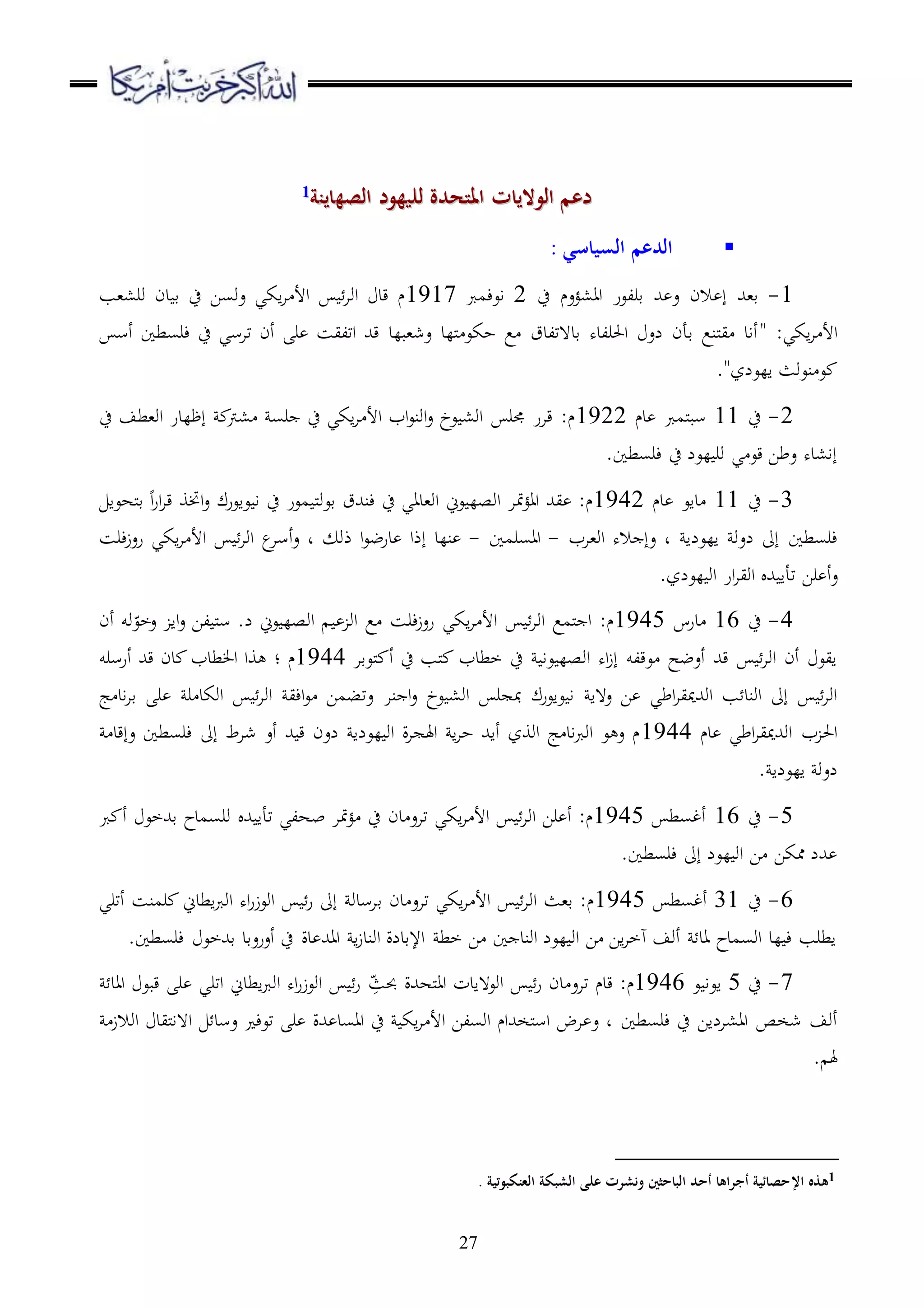 27
‫للي‬ ‫املتحدة‬ ‫الواليات‬ ‫دعم‬‫للي‬ ‫املتحدة‬ ‫الواليات‬ ‫دعم‬‫هود‬‫هود‬‫الصه‬‫الصه‬‫ا‬‫ا‬‫ين‬‫ين‬‫ة‬‫ة‬11
‫السياسي‬ ‫الدعم‬:
1-‫قر‬ ‫هلل‬ ‫ع‬ ‫الن‬ ‫إ‬ ‫ق،هلل‬‫ح‬ ‫اا،ؤعم‬ ‫لعر‬2‫اعءمرب‬1917‫ور،،ب‬ ‫دن‬ ‫ق‬ ‫ح‬ ‫عوسا‬ ‫اكي‬‫ا‬ ‫األ‬ ‫اوا‬ ‫قد‬ ‫م‬
:‫اكي‬‫ا‬ ‫األ‬"‫أس‬ ‫ءرسطا‬ ‫ح‬ ‫تاسي‬ ‫أن‬ ‫ر‬ ‫اتليس‬ ‫قهلل‬ ‫عش،بلد‬ ‫مللد‬ ‫حكع‬ ‫ع‬ ‫قد هتلدق‬ ‫احلرلده‬ ‫لع‬ ‫قأن‬ ‫ملنع‬‫ي‬ ‫أاد‬
‫العلز‬ ‫نعوث‬ ‫ع‬".
2-‫ح‬11‫دم‬ ‫ملمرب‬‫ب‬‫س‬1922‫،رت‬ ‫رس‬ ‫ح‬ ‫اكي‬‫ا‬ ‫األ‬ ‫اب‬‫ع‬‫اون‬‫ع‬ ‫عخ‬ ،‫او‬ ‫جمر‬ ‫قار‬ :‫م‬‫ح‬ ‫او،طف‬ ‫إظلدر‬
.‫ءرسطا‬ ‫ح‬ ‫لعل‬ ‫ور‬ ‫ي‬ ‫قع‬ ‫عطا‬ ‫إا،ده‬
3-‫ح‬11‫دم‬ ‫داع‬1942‫ملهعا‬‫ق‬ ‫ا‬‫ر‬‫ا‬‫ا‬‫ق‬ ‫اختو‬‫ع‬ ‫عاعرك‬ ‫ا‬ ‫ح‬ ‫معر‬ ‫مل‬‫و‬‫قع‬ ‫ءنهللق‬ ‫ح‬ ‫او،داي‬ ‫عين‬ ‫اوصل‬ ‫متا‬‫ؤ‬‫اا‬ ‫يهلل‬ :‫م‬
‫العلا‬ ‫لعو‬ ‫إىل‬ ‫ءرسطا‬‫او،اب‬ ‫اله‬ ‫عإ‬ ‫د‬-‫ااسرما‬-‫ذو‬ ‫ا‬‫ع‬‫درض‬ ‫إذا‬ ‫نلد‬‫ءرس‬‫ز‬‫رع‬ ‫اكي‬‫ا‬ ‫األ‬ ‫اوا‬ ‫ع‬‫أسا‬‫ع‬ ‫د‬
‫ع‬.‫لعلز‬ ‫او‬ ‫ار‬‫ا‬‫اوي‬ ‫هلل‬ ‫تأا‬ ‫را‬ ‫أ‬
4-‫ح‬16‫درس‬1945‫أن‬ ‫وو‬ّ‫عخع‬ ‫اا‬‫ع‬ ‫لا‬ ‫مل‬‫س‬ .‫ل‬ ‫عين‬ ‫اوصل‬ ‫او‬ ‫ع‬ ‫ءرس‬‫ز‬‫رع‬ ‫اكي‬‫ا‬ ‫األ‬ ‫اوا‬ ‫ملمع‬ ‫ا‬ :‫م‬
‫ملعقا‬ ‫أ‬ ‫ح‬ ‫ملب‬ ‫خطدب‬ ‫ح‬ ‫عا‬ ‫اوصل‬ ‫اه‬‫ز‬‫إ‬ ‫عقلو‬ ‫أعضح‬ ‫قهلل‬ ‫اوا‬ ‫أن‬ ‫ايع‬1944‫م‬‫؛‬‫أرسرو‬ ‫قهلل‬ ‫دن‬ ‫طدب‬ ‫ا‬ ‫وا‬
‫ع ها‬ ‫ا‬ ‫اطي‬‫ا‬‫اوهللميي‬ ‫ب‬ ‫اوند‬ ‫إىل‬ ‫اوا‬‫نا‬ ‫ا‬‫ع‬ ‫عخ‬ ،‫او‬ ‫ر‬ ‫مب‬ ‫عاعرك‬ ‫ا‬‫ج‬ ‫اد‬‫ا‬‫ق‬ ‫ر‬ ‫ر‬ ‫اوكد‬ ‫اوا‬ ‫اءي‬‫ع‬ ‫عتبما‬
‫دم‬ ‫اطي‬‫ا‬‫اوهللميي‬ ‫ب‬ ‫احل‬1944‫عإقد‬ ‫ءرسطا‬ ‫إىل‬ ‫شاط‬ ‫أع‬ ‫هلل‬ ‫ق‬ ‫لعن‬ ‫لعلا‬ ‫او‬ ‫ة‬‫ا‬ ‫اهل‬ ‫ا‬‫ا‬‫ح‬ ‫أاهلل‬ ‫اووز‬ ‫ج‬ ‫اد‬‫رب‬‫او‬ ‫ع‬ ‫ع‬ ‫م‬
. ‫العلا‬ ‫لعو‬
5-‫ح‬16‫أغسط‬1945‫اكي‬‫ا‬ ‫األ‬ ‫اوا‬ ‫را‬ ‫أ‬ :‫م‬‫دن‬ ‫تاع‬‫ور‬ ‫هلل‬ ‫تأا‬ ‫بهلي‬ ‫متا‬‫ؤ‬ ‫ح‬‫قهللخع‬ ‫سمدح‬‫أ‬‫رب‬
.‫ءرسطا‬ ‫إىل‬ ‫لعل‬ ‫او‬ ‫ا‬ ‫ممكا‬ ‫هللل‬
6-‫ح‬31‫أغسط‬1945‫دن‬ ‫تاع‬ ‫اكي‬‫ا‬ ‫األ‬ ‫اوا‬ ‫ق،ث‬ :‫م‬‫ق‬‫أتري‬ ‫رمنس‬ ‫اطدين‬‫رب‬‫او‬ ‫اه‬‫ر‬‫اوعز‬ ‫ر‬ ‫إىل‬ ‫اسدو‬
.‫ءرسطا‬ ‫قهللخع‬ ‫أعرعقد‬ ‫ح‬ ‫دة‬ ‫ااهلل‬ ‫ا‬‫ز‬‫اوند‬ ‫اإلقدلة‬ ‫خط‬ ‫ا‬ ‫ا‬ ‫اوند‬ ‫لعل‬ ‫او‬ ‫ا‬ ‫اا‬‫ا‬‫هخ‬ ‫أوف‬ ‫اد‬ ‫اوسمدح‬ ‫لد‬ ‫ء‬ ‫اطرب‬
7-‫ح‬5‫ا‬‫ع‬ ‫عا‬1946‫قدم‬ :‫م‬‫دن‬ ‫تاع‬ِّ‫حبث‬ ‫ملههللة‬‫ا‬‫ا‬ ‫اوع هادت‬ ‫ر‬‫ااد‬ ‫قبع‬ ‫ر‬ ‫اتري‬ ‫اطدين‬‫رب‬‫او‬ ‫اه‬‫ر‬‫اوعز‬ ‫ر‬
‫ءرسطا‬ ‫ح‬ ‫اا،الاا‬ ‫شخص‬ ‫أوف‬‫اوالز‬ ‫مليد‬‫ا‬‫ا ه‬ ‫عسد‬ ‫تعء‬ ‫ر‬ ‫هللة‬ ‫ااسد‬ ‫ح‬ ‫اك‬‫ا‬ ‫األ‬ ‫اوسلا‬ ‫ملخهللام‬‫س‬‫ا‬ ‫اض‬ ‫ع‬ ‫د‬
. ‫هل‬
1‫اإل‬ ‫هذه‬‫العنكبوتية‬ ‫الشبكة‬ ‫على‬ ‫ونشرت‬ ‫الباحثني‬ ‫أحد‬ ‫أجراها‬ ‫حصائية‬.
 