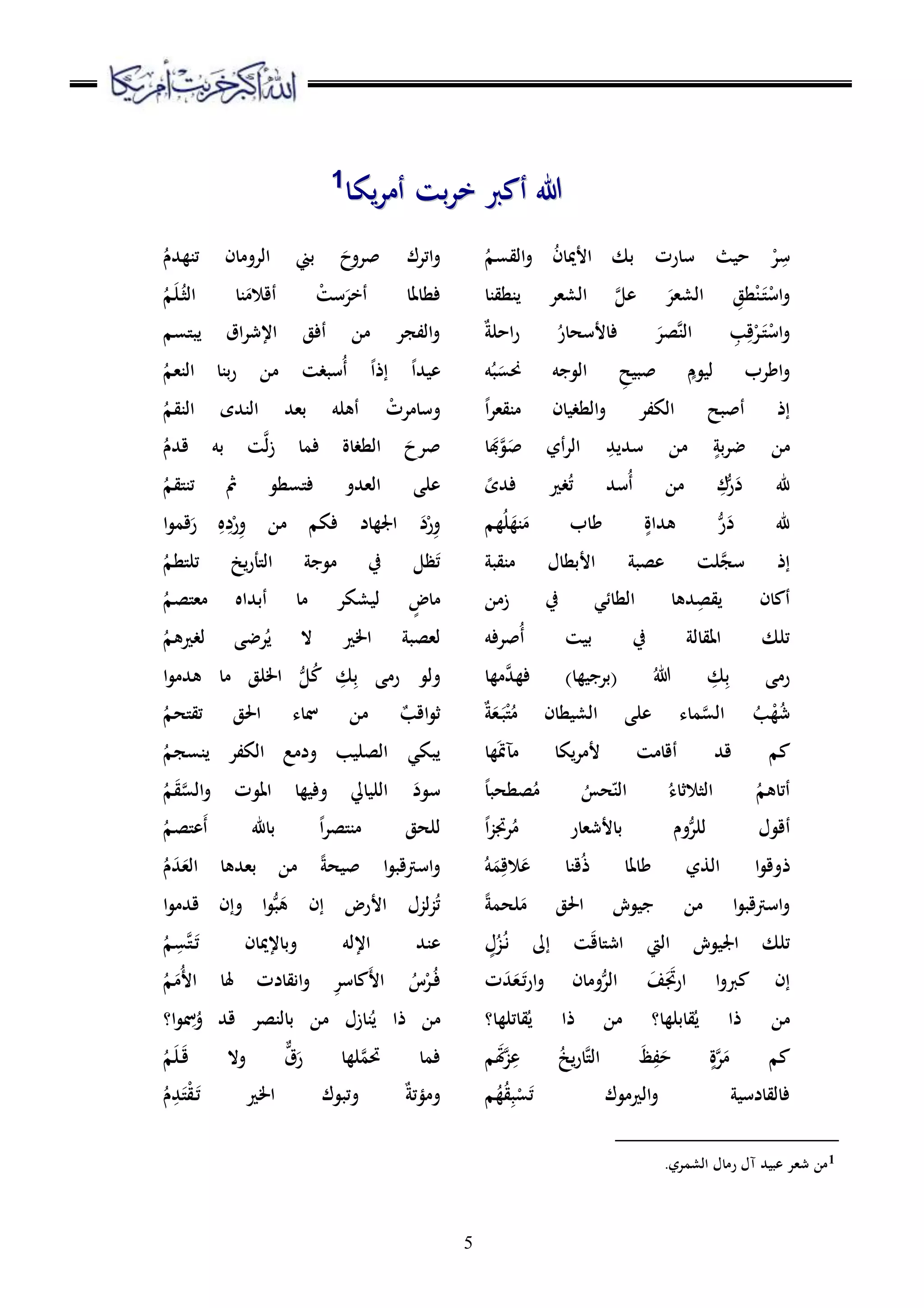 5
‫يكا‬‫ر‬‫أم‬ ‫بت‬‫ر‬‫خ‬ ‫أكرب‬ ‫هللا‬‫يكا‬‫ر‬‫أم‬ ‫بت‬‫ر‬‫خ‬ ‫أكرب‬ ‫هللا‬11
ِ‫س‬ْ‫ر‬ُ‫ن‬‫األميا‬ ‫بك‬ ‫سارت‬ ‫حيث‬ُ‫القسم‬‫و‬
ْ‫اس‬‫و‬َ‫ت‬ْ‫ن‬ِ‫طق‬َ‫الشعر‬‫ينطقنا‬ ‫الشعر‬ َّ‫عل‬
ْ‫اس‬‫و‬َ‫ت‬ْ‫ر‬ِ‫ق‬ِ‫ب‬َّ‫ن‬‫ال‬َ‫صر‬ُ‫فاألسحار‬‫احلة‬‫ر‬
ٍ‫ليوم‬ ‫اطرب‬‫و‬ِ‫صبيح‬‫ه‬ُ‫ب‬َ‫حنس‬ ‫الوجه‬
ً‫ا‬‫ر‬‫منقع‬ ‫الطغيان‬‫و‬ ‫الكفر‬ ‫أصبح‬ ‫إذ‬
ٍ‫بة‬‫ر‬‫ض‬ ‫من‬ِ‫سديد‬ ‫من‬َ‫ص‬ ‫أي‬‫ر‬‫ال‬َّ‫و‬َ‫ب‬‫ا‬
ِ‫ك‬ُّ‫ر‬َ‫د‬ ‫هلل‬ُ‫ت‬ ‫ُسد‬‫أ‬ ‫من‬ً‫فدى‬ ‫غري‬
‫هم‬ُ‫ل‬َ‫نه‬َ‫م‬ ‫طاب‬ ٍ‫هداة‬ ُّ‫ر‬َ‫د‬ ‫هلل‬
‫منقبة‬ ‫األبطال‬ ‫عصبة‬ ‫لت‬َّ‫سج‬ ‫إذ‬
‫زمن‬ ‫يف‬ ‫الطائي‬ ‫دها‬ِ‫يقص‬ ‫أكان‬
‫ُصرفه‬‫أ‬ ‫بيت‬ ‫يف‬ ‫املقالة‬ ‫تلك‬
‫مها‬َّ‫فهد‬ )‫(برجيها‬ ُ‫هللا‬ ِ‫ك‬ِ‫ب‬ ‫رمى‬
‫ة‬َ‫ع‬َ‫ب‬ْ‫ت‬ُ‫م‬ ‫الشيطان‬ ‫على‬ ‫ماء‬َّ‫الس‬ ُ‫ب‬ْ‫ه‬ُ‫ش‬
‫ها‬َ‫مت‬‫مآ‬ ‫يكا‬‫ر‬‫ألم‬ ‫أقامت‬ ‫قد‬ ‫كم‬
ً‫ا‬‫صطحب‬ُ‫م‬ ُ‫حس‬‫ه‬‫الن‬ ُ‫الثالثاء‬ ُ‫أتاهم‬
‫أ‬ً‫ا‬‫ز‬‫رجت‬ُ‫م‬ ‫باألشعار‬ ‫وم‬ُّ‫للر‬ ‫قول‬
‫ذ‬ُ‫ه‬َ‫م‬ِ‫الق‬َ‫ع‬ ‫قنا‬ُ‫ذ‬ ‫طاملا‬ ‫الذي‬ ‫ا‬‫و‬‫وق‬
ً‫ة‬‫لحم‬َ‫م‬ ‫احلق‬ ‫جيوش‬ ‫من‬ ‫ا‬‫و‬‫اسرتقب‬‫و‬
ٍ‫ل‬ُ‫ز‬ُ‫ن‬ ‫إىل‬ ‫ت‬َ‫ق‬‫اشتا‬ ‫اليت‬ ‫اجليوش‬ ‫تلك‬
‫ت‬َ‫د‬َ‫ع‬َ‫ت‬‫ر‬‫ا‬‫و‬ ‫ومان‬ُّ‫الر‬ َ‫ف‬ََ‫ارجت‬ ‫ا‬‫و‬‫كرب‬ ‫إن‬
‫قابلها‬ُ‫ي‬ ‫ذا‬ ‫من‬‫؟‬‫قاتلها‬ُ‫ي‬ ‫ذا‬ ‫من‬‫؟‬
‫م‬ َ‫َت‬َّ‫ز‬ِ‫ع‬ ُ‫خ‬‫ي‬‫ر‬‫َّا‬‫ت‬‫ال‬ َ‫ظ‬ِ‫ف‬َ‫ح‬ ٍ‫ة‬َّ‫ر‬َ‫م‬ ‫كم‬
‫الري‬‫و‬ ‫فالقادسية‬‫م‬ُ‫ه‬ُ‫ق‬ِ‫ب‬ْ‫س‬َ‫ت‬ ‫موك‬
َ‫صروح‬ ‫اترك‬‫و‬ُ‫تنهدم‬ ‫الرومان‬ ‫بين‬
َ‫أخر‬ ‫فطاملا‬ْ‫ست‬َ‫أقالم‬ُ‫الث‬ ‫نا‬َ‫ل‬ُ‫م‬
‫يبتسم‬ ‫اق‬‫ر‬‫اإلش‬ ‫أفق‬ ‫من‬ ‫الفجر‬‫و‬
‫إذ‬ ً‫ا‬‫عيد‬ً‫ا‬ُ‫النعم‬ ‫بنا‬‫ر‬ ‫من‬ ‫ُسبغت‬‫أ‬
ْ‫وسامرت‬ُ‫النقم‬ ‫الندى‬ ‫بعد‬ ‫أهله‬
َ‫صرح‬ُ‫قدم‬ ‫به‬ ‫ت‬َّ‫ل‬‫ز‬ ‫فما‬ ‫الطغاة‬
‫فتسطو‬ ‫العدو‬ ‫على‬ُ‫تنتقم‬ ‫مث‬
‫ا‬‫و‬‫قم‬َ‫ر‬ ِ‫ه‬ِ‫د‬ْ‫ر‬ِ‫و‬ ‫من‬ ‫فكم‬ ‫اجلهاد‬ َ‫د‬ْ‫ر‬ِ‫و‬
ُ‫تلتطم‬ ‫يخ‬‫ر‬‫التأ‬ ‫موجة‬ ‫يف‬ ‫ظل‬َ‫ت‬
ُ‫معتصم‬ ‫أبداه‬ ‫ما‬ ‫ليشكر‬ ٍ‫ماض‬
ُ‫لغريهم‬ ‫رضى‬ُ‫ي‬ ‫ال‬ ‫اخلري‬ ‫لعصبة‬
‫ول‬‫ا‬‫و‬‫هدم‬ ‫ما‬ ‫اخللق‬ ُّ‫ل‬ُ‫ك‬ ِ‫ك‬ِ‫ب‬ ‫رمى‬ ‫و‬
‫اقب‬‫و‬‫ث‬ُ‫تقتحم‬ ‫احلق‬ ‫مساء‬ ‫من‬
ُ‫ينسجم‬ ‫الكفر‬ ‫ودمع‬ ‫الصليب‬ ‫يبكي‬
َ‫ق‬َّ‫الس‬‫و‬ ‫املوت‬ ‫وفيها‬ ‫الليايل‬ َ‫سود‬ُ‫م‬
ً‫ا‬‫ر‬‫منتص‬ ‫للحق‬ُ‫َعتصم‬‫أ‬ ‫باهلل‬
ُ‫م‬َ‫د‬َ‫الع‬ ‫بعدها‬ ‫من‬ ً‫ة‬‫صيح‬ ‫ا‬‫و‬‫اسرتقب‬‫و‬
‫ا‬‫و‬‫قدم‬ ‫وإن‬ ‫ا‬‫و‬ُّ‫ب‬َ‫ه‬ ‫إن‬ ‫األرض‬ ‫لزل‬‫ز‬ُ‫ت‬
ُ‫م‬ ِ‫َّس‬‫ت‬َ‫ت‬ ‫وباإلميان‬ ‫اإلله‬ ‫عند‬
ُ‫ف‬ُ‫م‬َ‫ُم‬‫أل‬‫ا‬ ‫َلا‬ ‫انقادت‬‫و‬ ِ‫ر‬‫َكاس‬‫أل‬‫ا‬ ُ‫س‬ْ‫ر‬
‫ا‬‫و‬ ِ‫مس‬ُ‫و‬ ‫قد‬ ‫بالنصر‬ ‫من‬ ‫نازل‬ُ‫ي‬ ‫ذا‬ ‫من‬‫؟‬
ُ‫م‬َ‫ل‬َ‫ق‬ ‫وال‬ ٌّ‫ق‬َ‫ر‬ ‫لها‬َّ‫حتم‬ ‫فما‬
‫ومؤتة‬َ‫ت‬ْ‫ق‬َ‫ت‬ ‫اخلري‬ ‫وتبوك‬ُ‫م‬ِ‫د‬
1.‫الشمري‬ ‫رمال‬ ‫آل‬ ‫عبيد‬ ‫شعر‬ ‫من‬
 