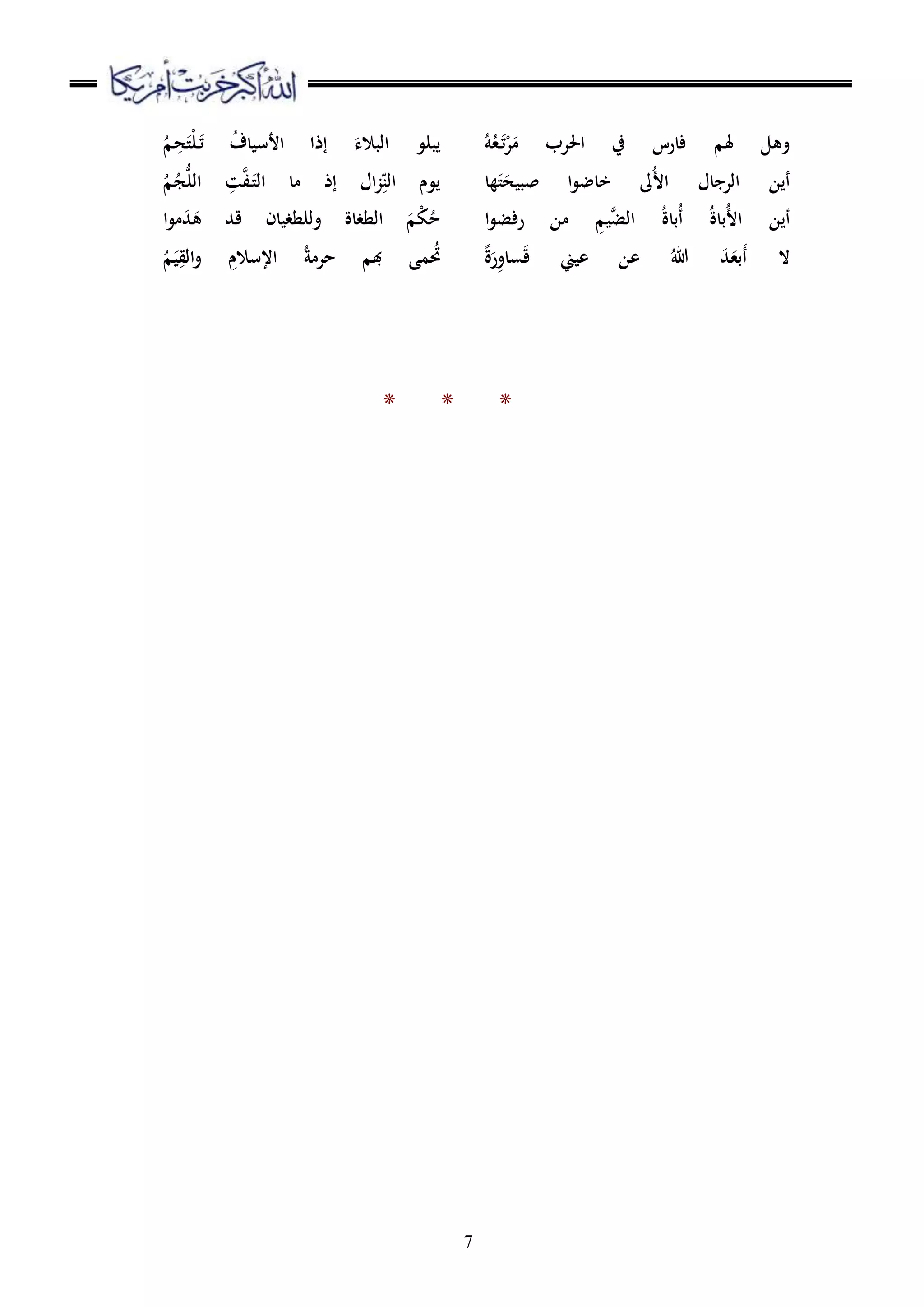 7
ُ‫ه‬ُ‫ع‬َ‫ت‬ْ‫ر‬َ‫م‬ ‫احلرب‬ ‫يف‬ ‫فارس‬ ‫َلم‬ ‫وهل‬
‫ها‬َ‫ت‬َ‫صبيح‬ ‫ا‬‫و‬‫خاض‬ ‫ُىل‬‫أل‬‫ا‬ ‫الرجال‬ ‫أين‬
‫ال‬ ُ‫ة‬‫ُبا‬‫أ‬ ُ‫ة‬‫ُبا‬‫أل‬‫ا‬ ‫أين‬‫ا‬‫و‬‫رفض‬ ‫من‬ ِ‫يم‬َّ‫ض‬
ً‫ة‬َ‫ر‬ِ‫و‬‫سا‬َ‫ق‬ ‫عيين‬ ‫عن‬ ُ‫هللا‬ َ‫د‬َ‫َبع‬‫أ‬ ‫ال‬
‫يبلو‬ُ‫م‬ ِ‫ح‬َ‫ْت‬‫ل‬َ‫ت‬ ُ‫ف‬‫األسيا‬ ‫إذا‬ َ‫البالء‬
ُ‫م‬ُ‫ج‬ُّ‫ل‬‫ال‬ ِ‫ت‬َّ‫ف‬َ‫الت‬ ‫ما‬ ‫إذ‬ ‫ال‬‫ز‬ِ‫ه‬‫الن‬ ‫يوم‬
‫ا‬‫و‬‫م‬َ‫د‬َ‫ه‬ ‫قد‬ ‫وللطغيان‬ ‫الطغاة‬ َ‫م‬ْ‫ك‬ُ‫ح‬
ُ‫م‬َ‫ي‬ِ‫الق‬‫و‬ ِ‫اإلسالم‬ ُ‫ة‬‫حرم‬ ‫بم‬ ‫مى‬ُ‫حت‬
* * *
 