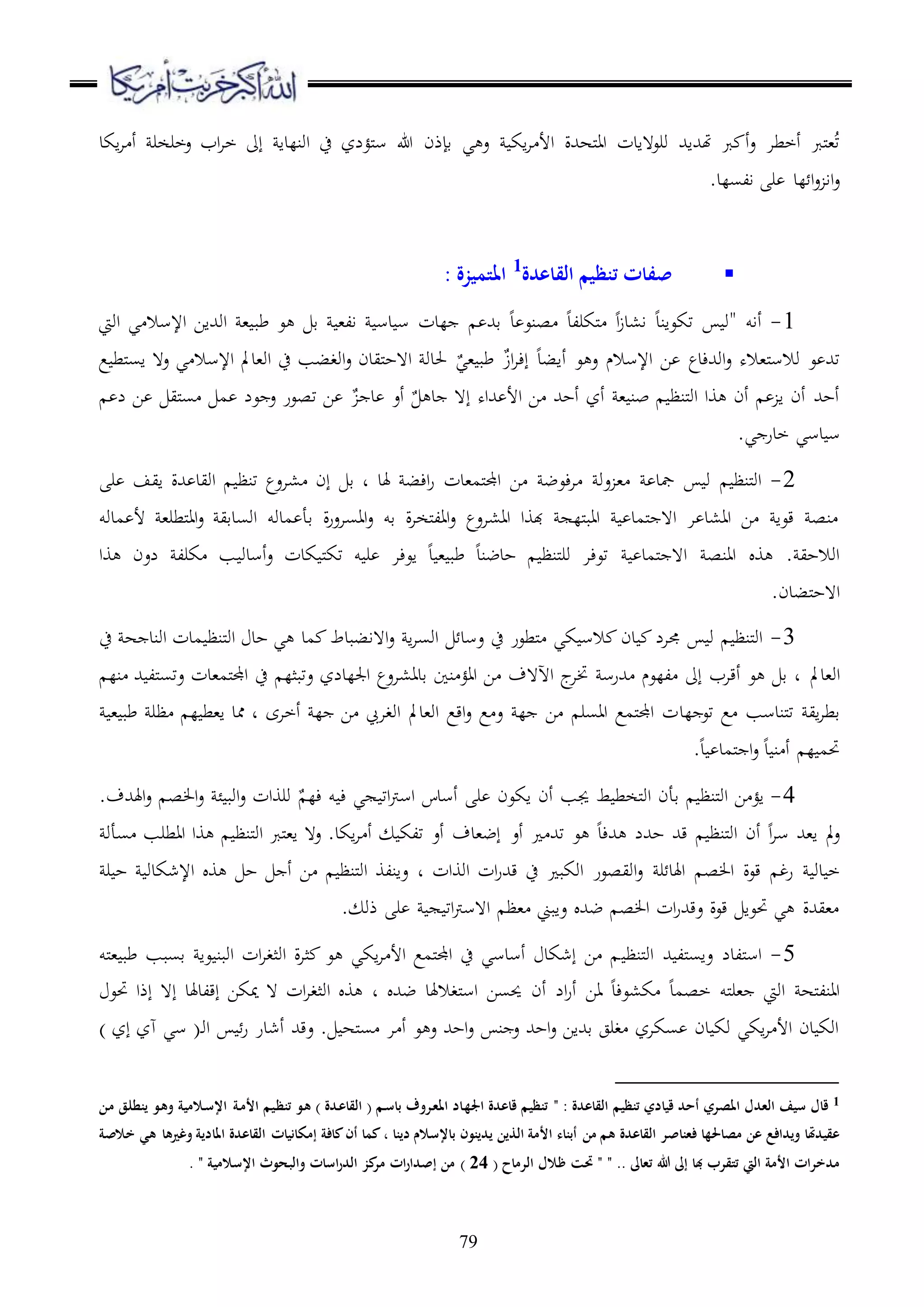 79
‫اكد‬‫ا‬ ‫أ‬ ‫عخرخر‬ ‫اب‬‫ا‬‫خ‬ ‫إىل‬ ‫اونلدا‬ ‫ح‬ ‫ملؤلز‬‫س‬ ‫هللا‬ ‫قإذن‬ ‫ي‬ ‫ع‬ ‫اك‬‫ا‬ ‫األ‬ ‫ملههللة‬‫ا‬‫ا‬ ‫ورع هادت‬ ‫هتهللاهلل‬ ‫رب‬ ‫أ‬‫ع‬ ‫أخطا‬ ‫ملرب‬،ُ‫ت‬
.‫السلد‬ ‫ر‬ ‫لد‬ ‫ا‬‫ع‬ ‫اا‬‫ع‬
‫القاعدة‬ ‫تنظيم‬ ‫صفات‬1
‫املتميزة‬:
1-" ‫أاو‬‫ق‬ ،‫ال‬ ‫دس‬ ‫س‬ ‫لدت‬ ‫قهلل‬ ‫د‬ ‫صنع‬ ‫ملكرلد‬ ‫ا‬‫ز‬‫ا،د‬ ‫تكعاند‬ ‫و‬‫طب‬ ‫ع‬‫اويت‬ ‫ي‬ ‫اإلسال‬ ‫اوهللاا‬ ،
‫اإلسالم‬ ‫ا‬ ‫اوهللءدع‬‫ع‬ ‫مل،اله‬‫س‬‫وال‬ ‫ع‬ ‫تهلل‬‫أابد‬ ‫ع‬ ‫ع‬ٌ‫ز‬‫ا‬‫ا‬‫إء‬ٌ‫،ي‬ ‫طب‬‫ع‬ ‫ملط‬‫س‬‫ا‬ ‫ع ه‬ ‫ي‬ ‫اإلسال‬ ‫او،دمل‬ ‫ح‬ ‫اوغبب‬‫ع‬ ‫مليدن‬‫ح‬‫ا ه‬ ‫حلدو‬
، ‫بن‬ ‫ملنظ‬‫و‬‫ا‬ ‫وا‬ ‫أن‬ ‫ا‬ ‫أن‬ ‫أحهلل‬‫أز‬‫أحهلل‬‫هللاه‬ ‫األ‬ ‫ا‬ٌ ‫د‬ ‫إ ه‬‫أع‬ٌ ‫د‬‫ل‬ ‫ا‬ ‫ملي‬‫س‬ ‫م‬ ‫عل‬ ‫ع‬ ‫تصعر‬ ‫ا‬
.‫ي‬ ‫خدر‬ ‫دسي‬ ‫س‬
2-‫ءع‬‫ا‬ ‫عو‬ ، ‫مجد‬ ‫و‬ ‫ملنظ‬‫و‬‫ا‬‫هلد‬ ‫اءب‬‫ر‬ ‫ملم،دت‬‫جمل‬‫ا‬ ‫ا‬ ‫ض‬‫،اعع‬ ‫إن‬ ‫ق‬ ‫د‬‫هللة‬ ‫اويد‬ ‫تنظ‬‫ر‬ ‫ايف‬
‫مدوو‬ ‫أل‬ ،‫ملطر‬‫ا‬‫ا‬‫ع‬ ‫اوسدقي‬ ‫مدوو‬ ‫قأ‬ ‫ة‬‫ر‬‫ااساع‬‫ع‬ ‫قو‬ ‫ة‬‫ا‬‫ملخ‬‫ل‬‫اا‬‫ع‬ ‫اا،اعع‬ ‫هبوا‬ ‫ملل‬‫ب‬‫اا‬ ‫ملمد‬ ‫ا ه‬ ‫ا‬ ‫اا،د‬ ‫ا‬ ‫قعا‬ ‫نص‬
‫أسدو‬‫ع‬ ‫كدت‬ ‫مل‬‫ك‬‫ت‬ ‫و‬ ‫ر‬ ‫اعءا‬ ‫د‬ ، ‫طب‬ ‫حدضند‬ ‫ملنظ‬‫ر‬‫و‬ ‫تعءا‬ ‫ملمد‬ ‫ا ه‬ ‫اانص‬ ‫و‬ . ‫اوالحي‬‫وا‬ ‫لعن‬ ‫كرل‬ ‫ب‬
.‫ملبدن‬‫ح‬‫ا ه‬
3-‫ح‬ ‫ه‬ ‫اوند‬ ‫مدت‬ ‫ملنظ‬‫و‬‫ا‬ ‫حد‬ ‫ي‬ ‫مد‬ ‫ا هاببدط‬‫ع‬ ‫ا‬‫ا‬‫اوس‬ ‫عسد‬ ‫ح‬ ‫ملطعر‬ ‫كي‬ ‫الس‬ ‫دن‬ ‫جمال‬ ‫و‬ ‫ملنظ‬‫و‬‫ا‬
‫او،دمل‬‫نل‬ ‫هلل‬ ‫ملل‬‫س‬‫عت‬ ‫ملم،دت‬‫جمل‬‫ا‬ ‫ح‬ ‫عتبثل‬ ‫اجللدلز‬ ‫قدا،اعع‬ ‫نا‬ ‫ااؤ‬ ‫ا‬ ‫اآل هف‬ ‫ج‬‫ختا‬ ‫هللرس‬ ‫للعم‬ ‫إىل‬ ‫أقاب‬ ‫ع‬ ‫ق‬ ‫د‬
‫لد‬ ‫تع‬ ‫ع‬ ‫ملندسب‬‫ت‬ ‫اي‬‫ا‬‫قط‬‫أخاى‬ ‫ل‬ ‫ا‬ ‫اوغا‬ ‫او،دمل‬ ‫اقع‬‫ع‬ ‫ع‬ ‫ع‬ ‫ل‬ ‫ا‬ ‫ااسر‬ ‫ملمع‬‫جمل‬‫ا‬ ‫ت‬‫ل‬ ‫ا،ط‬ ‫ممد‬ ‫د‬‫ظ‬، ‫طب‬ ‫ر‬
.‫د‬ ‫ملمد‬ ‫ا‬‫ع‬ ‫د‬ ‫ن‬ ‫أ‬ ‫ل‬ ‫حتم‬
4-ٌ ‫ءل‬ ‫و‬ ‫ء‬ ‫ي‬ ‫ات‬‫رت‬‫اس‬ ‫أسدس‬ ‫ر‬ ‫اكعن‬ ‫أن‬ ‫جيب‬ ‫ط‬ ‫ملخط‬‫و‬‫ا‬ ‫قأن‬ ‫ملنظ‬‫و‬‫ا‬ ‫ا‬ ‫اؤ‬.‫اهلهللف‬‫ع‬ ‫ص‬ ‫ا‬‫ع‬ ‫ئ‬ ‫اوب‬‫ع‬ ‫وروات‬
‫أع‬ ‫تهلل‬ ‫ع‬ ‫هللءد‬ ‫حهللل‬ ‫قهلل‬ ‫ملنظ‬‫و‬‫ا‬ ‫أن‬ ‫ا‬‫ا‬‫س‬ ‫ا،هلل‬ ‫مل‬‫ع‬‫سأو‬ ‫ااطرب‬ ‫وا‬ ‫ملنظ‬‫و‬‫ا‬ ‫ملرب‬،‫ا‬ ‫ع ه‬ .‫اكد‬‫ا‬ ‫أ‬ ‫تلك‬ ‫أع‬ ‫إض،دف‬
‫ر‬ ‫اهلد‬ ‫ص‬ ‫ا‬ ‫قعة‬ ‫رغ‬ ‫دو‬ ‫خ‬‫اووات‬ ‫ات‬‫ر‬‫قهلل‬ ‫ح‬ ‫اوكب‬ ‫اويصعر‬‫ع‬‫د‬‫ر‬ ‫ح‬ ‫اإلشكدو‬ ‫و‬ ‫ح‬ ‫أ‬ ‫ا‬ ‫ملنظ‬‫و‬‫ا‬ ‫عانلو‬
. ‫ذو‬ ‫ر‬ ‫ات‬‫رت‬‫ا هس‬ ‫،ظ‬ ‫عابين‬ ‫ضهلل‬ ‫ص‬ ‫ا‬ ‫ات‬‫ر‬‫عقهلل‬ ‫قعة‬ ‫حتعا‬ ‫ي‬ ‫،يهللة‬
5-‫ملنظ‬‫و‬‫ا‬ ‫هلل‬ ‫ملل‬‫س‬‫عا‬ ‫مللدل‬‫س‬‫ا‬‫ملو‬، ‫طب‬ ‫قسبب‬ ‫عا‬ ‫اوبن‬ ‫ات‬‫ا‬‫اوثغ‬ ‫ة‬‫ا‬‫ث‬ ‫ع‬ ‫اكي‬‫ا‬ ‫األ‬ ‫ملمع‬‫جمل‬‫ا‬ ‫ح‬ ‫أسدسي‬ ‫إشكد‬ ‫ا‬
‫ضهلل‬ ‫ملغالهلد‬‫س‬‫ا‬ ‫حيسا‬ ‫أن‬ ‫ال‬‫ر‬‫أ‬ ‫اا‬ ‫ك،عءد‬ ‫خصمد‬ ‫ملو‬‫ر‬، ‫اويت‬ ‫مله‬‫ل‬‫اان‬‫د‬‫حتع‬ ‫إذا‬ ‫إ ه‬ ‫إقلدهلد‬ ‫ميكا‬ ‫ ه‬ ‫ات‬‫ا‬‫اوثغ‬ ‫و‬
‫أ‬ ‫عقهلل‬ . ‫مله‬‫س‬ ‫ا‬ ‫أ‬ ‫ع‬ ‫ع‬ ‫احهلل‬‫ع‬ ‫ن‬ ‫ع‬ ‫احهلل‬‫ع‬ ‫قهللاا‬ ‫غرج‬ ‫سكاز‬ ‫دن‬ ‫وك‬ ‫اكي‬‫ا‬ ‫األ‬ ‫دن‬ ‫اوك‬‫او‬ ‫ر‬ ‫شدر‬(‫د‬‫إز‬ ‫هز‬ ‫سي‬)
1‫املصري‬ ‫العدل‬ ‫سيف‬ ‫قال‬‫القاعدة‬ ‫تنظيم‬ ‫قيادي‬ ‫أحد‬" :‫ة‬‫األم‬ ‫يم‬‫تنظ‬ ‫و‬‫ه‬ ) ‫دة‬‫القاع‬ ( ‫م‬‫باس‬ ‫روف‬‫املع‬ ‫اد‬‫اجله‬ ‫قاعدة‬ ‫تنظيم‬‫ن‬‫م‬ ‫ق‬‫ينطل‬ ‫و‬‫وه‬ ‫المية‬‫اإلس‬
‫القاعدة‬ ‫فعناصر‬ ‫مصاحلها‬ ‫عن‬ ‫ويدافع‬ ‫عقيدَتا‬‫من‬ ‫هم‬‫األمة‬ ‫أبناء‬‫دينا‬ ‫باإلسالم‬ ‫يدينون‬ ‫الذين‬،‫وغريها‬ ‫املادية‬ ‫القاعدة‬ ‫إمكانيات‬ ‫كافة‬‫أن‬ ‫كما‬‫خالصة‬ ‫هي‬
‫هللا‬ ‫إىل‬ ‫با‬ ‫تتقرب‬ ‫اليت‬ ‫األمة‬ ‫مدخرات‬" .. ‫تعاىل‬( ‫الرماح‬ ‫ظالل‬ ‫حتت‬ "24)‫اإلسالمية‬ ‫والبحوث‬ ‫اسات‬‫ر‬‫الد‬ ‫كز‬‫مر‬ ‫ات‬‫ر‬‫إصدا‬ ‫من‬".
 