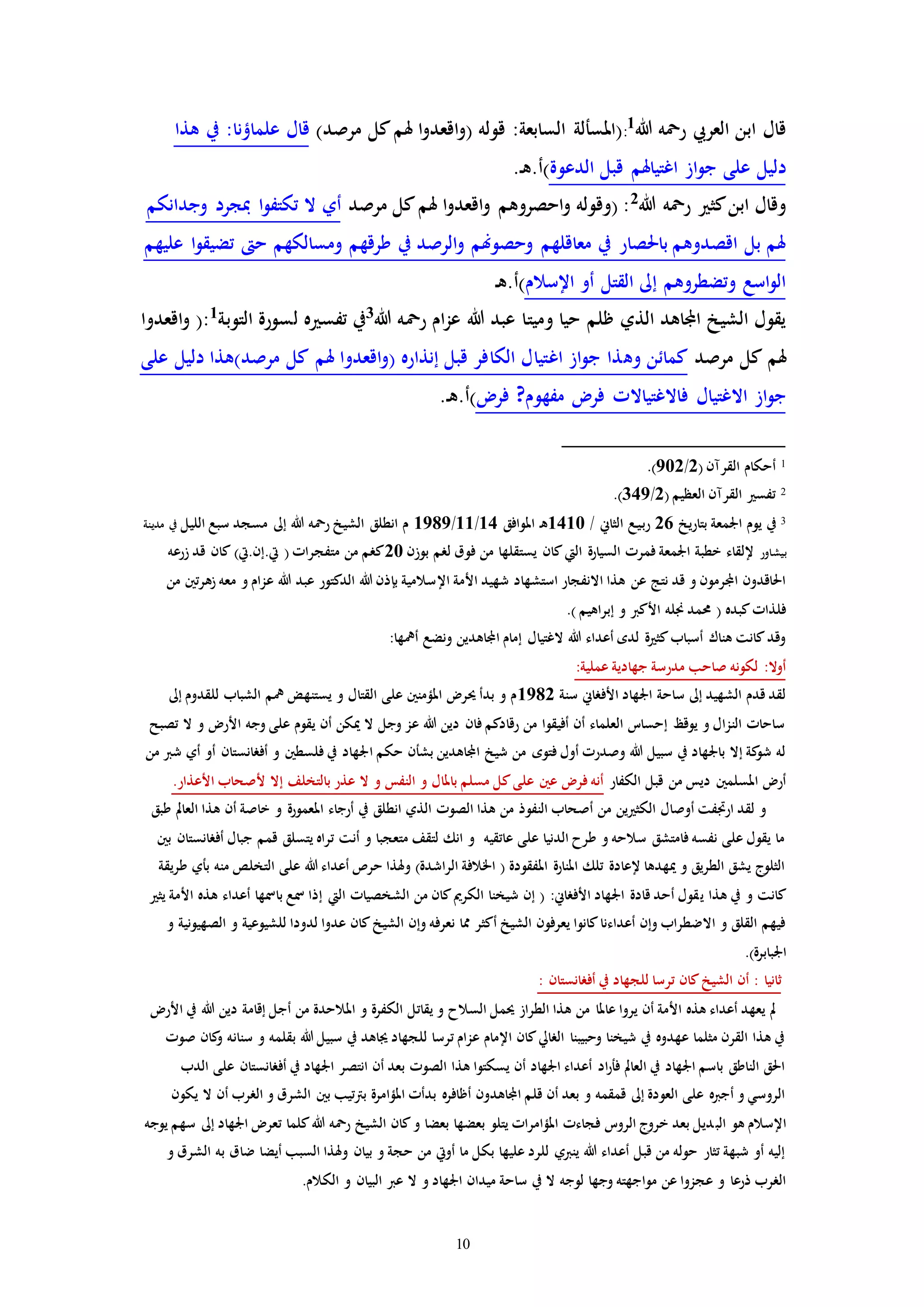 10
‫هللا‬ ‫رمحه‬ ‫العريب‬ ‫ابن‬ ‫قال‬1
:)‫مرصد‬ ‫كل‬‫هلم‬ ‫ا‬‫و‬‫اقعد‬‫و‬( ‫قوله‬ :‫السابعة‬ ‫(املسألة‬‫هذا‬ ‫يف‬ :‫علماؤنا‬ ‫قال‬
‫الدعوة‬ ‫قبل‬ ‫اغتياهلم‬ ‫از‬‫و‬‫ج‬ ‫على‬ ‫دليل‬.‫ـ‬‫ه‬.‫)أ‬
‫هللا‬ ‫رمحه‬ ‫كث‬‫ابن‬ ‫وقال‬2
‫مرصد‬ ‫كل‬‫هلم‬ ‫ا‬‫و‬‫اقعد‬‫و‬ ‫احصروهم‬‫و‬ ‫(وقوله‬ :‫ا‬‫و‬‫تكتف‬ ‫ال‬ ‫أي‬‫وجدانكم‬ ‫مبجرد‬
‫عليهم‬ ‫ا‬‫و‬‫تضيق‬ ‫ح‬ ‫ومسالكهم‬ ‫طرقهم‬ ‫يف‬ ‫الرصد‬‫و‬ ‫وحصوهنم‬ ‫معاقلهم‬ ‫يف‬ ‫باحلصار‬ ‫اقصدوهم‬ ‫بل‬ ‫هلم‬
‫اإلسالم‬ ‫أو‬ ‫القتل‬ ‫إىل‬ ‫وتضطروهم‬ ‫اسع‬‫و‬‫ال‬‫ـ‬‫ه‬.‫)أ‬
‫هللا‬ ‫رمحه‬ ‫ام‬‫ز‬‫ع‬ ‫هللا‬ ‫عبد‬ ‫وميتا‬ ‫حيا‬ ‫ظلم‬ ‫الذي‬ ‫اجملاهد‬ ‫الشيخ‬ ‫يقول‬3‫التوبة‬ ‫لسورة‬ ‫ه‬ ‫تفس‬ ‫يف‬1(:‫اقعدوا‬‫و‬
‫مرصد‬ ‫كل‬ ‫هلم‬‫وه‬ ‫كمائن‬‫على‬ ‫دليل‬ ‫مرصد)هذا‬ ‫كل‬ ‫هلم‬ ‫اقعدوا‬‫و‬( ‫إنذاره‬ ‫قبل‬ ‫الكافر‬ ‫اغتيال‬ ‫از‬‫و‬‫ج‬ ‫ذا‬
‫فر‬ ?‫مفهوم‬ ‫فر‬ ‫فاالغتياالا‬ ‫االغتيال‬ ‫از‬‫و‬‫ج‬‫ـ‬‫ه‬.‫)أ‬.
1( ‫القرمن‬ ‫أحكام‬2/902.)
2( ‫العظيم‬ ‫القرمن‬ ‫تفس‬2/349.)
3‫بتاريخ‬ ‫اجلمعة‬ ‫يوم‬ ‫يف‬26/ ‫الثاين‬ ‫ـع‬‫ي‬‫ـ‬‫ب‬‫ر‬1410‫ـ‬‫ه‬‫املوافق‬14/11/1989‫الليل‬ ‫سبع‬ ‫مسجد‬ ‫إىل‬ ‫هللا‬ ‫رمحه‬ ‫الشيخ‬ ‫انطلق‬ ‫م‬‫مدينة‬ ‫يف‬
‫بيشاور‬‫بوزن‬ ‫لرم‬ ‫فوق‬ ‫من‬ ‫يستقلها‬ ‫كان‬‫اليت‬ ‫السيارة‬ ‫فمرا‬ ‫اجلمعة‬ ‫خطبة‬ ‫إللقاء‬20‫زرعه‬ ‫قد‬ ‫كان‬ )‫يت.إن.يت‬ ( ‫متفجراا‬ ‫من‬ ‫كرم‬
‫اإل‬ ‫األمة‬ ‫شهيد‬ ‫استشهاد‬ ‫االنفجار‬ ‫هذا‬ ‫عن‬ ‫نتج‬ ‫قد‬ ‫و‬ ‫اجملرمون‬ ‫احلاقدون‬‫من‬ ‫زهرتني‬ ‫معه‬ ‫و‬ ‫عزام‬ ‫هللا‬ ‫عبد‬ ‫الدكتور‬ ‫هللا‬ ‫بإذن‬ ‫سالمية‬
.) ‫إبراهيم‬ ‫و‬ ‫األكرب‬ ‫جنله‬ ‫حممد‬ ( ‫كبده‬‫فلذاا‬
:‫أيها‬ ‫ونضع‬ ‫اجملاهدين‬ ‫إمام‬ ‫الغتيال‬ ‫هللا‬ ‫أعداء‬ ‫لده‬ ‫ة‬ ‫كث‬‫أسباب‬ ‫هناك‬ ‫كانت‬‫وقد‬
:‫عملية‬ ‫جهادية‬ ‫مدرسة‬ ‫صاحب‬ ‫لكونه‬ :‫أوال‬
‫سنة‬ ‫األفراين‬ ‫اجلهاد‬ ‫ساحة‬ ‫إىل‬ ‫الشهيد‬ ‫قدم‬ ‫لقد‬1982‫إىل‬ ‫للقدوم‬ ‫الشباب‬ ‫يم‬ ‫يستنهض‬ ‫و‬ ‫القتال‬ ‫على‬ ‫املؤمنني‬ ‫حير‬ ‫بدأ‬ ‫و‬ ‫م‬
‫تصبح‬ ‫ال‬ ‫و‬ ‫األر‬ ‫وجه‬ ‫على‬ ‫يقوم‬ ‫أن‬ ‫ميكن‬ ‫ال‬ ‫وجل‬ ‫عز‬ ‫هللا‬ ‫دين‬ ‫فان‬ ‫رقادكم‬ ‫من‬ ‫أفيقوا‬ ‫أن‬ ‫العلماء‬ ‫إحسات‬ ‫يوقظ‬ ‫و‬ ‫النزال‬ ‫ساحاا‬
‫ا‬ ‫حكم‬ ‫بشأن‬ ‫اجملاهدين‬ ‫شيخ‬ ‫من‬ ‫فتوه‬ ‫أول‬ ‫وصدرا‬ ‫هللا‬ ‫سبيل‬ ‫يف‬ ‫باجلهاد‬ ‫إال‬ ‫كة‬‫شو‬ ‫له‬‫من‬ ‫شرب‬ ‫أي‬ ‫أو‬ ‫أفرانستان‬ ‫و‬ ‫فلسطني‬ ‫يف‬ ‫جلهاد‬
‫الكفار‬ ‫قبل‬ ‫من‬ ‫ديس‬ ‫املسلمني‬ ‫أر‬.‫األعذار‬ ‫ألصحاب‬ ‫إال‬ ‫بالتخلف‬ ‫عذر‬ ‫ال‬ ‫و‬ ‫النفس‬ ‫و‬ ‫باملال‬ ‫مسلم‬ ‫كل‬‫على‬ ‫عني‬ ‫فر‬ ‫أنه‬
‫الع‬ ‫هذا‬ ‫أن‬ ‫خاصة‬ ‫و‬ ‫املعمورة‬ ‫أرجاء‬ ‫يف‬ ‫انطلق‬ ‫الذي‬ ‫الصوا‬ ‫هذا‬ ‫من‬ ‫النفوذ‬ ‫أصحاب‬ ‫من‬ ‫ين‬ ‫الكث‬ ‫أوصال‬ ‫ارافت‬ ‫لقد‬ ‫و‬‫طبق‬ ‫امل‬
‫بني‬ ‫أفرانستان‬ ‫جبال‬ ‫قمم‬ ‫يتسلق‬ ‫تراه‬ ‫أنت‬ ‫و‬ ‫متعجبا‬ ‫لتقف‬ ‫انك‬ ‫و‬ ‫عاتقيه‬ ‫على‬ ‫الدنيا‬ ‫طرح‬ ‫و‬ ‫سالحه‬ ‫فامتشق‬ ‫نفسه‬ ‫على‬ ‫يقول‬ ‫ما‬
‫طريقة‬ ‫بأي‬ ‫منه‬ ‫التخلص‬ ‫على‬ ‫هللا‬ ‫أعداء‬ ‫حرص‬ ‫وهلذا‬ )‫الراشدة‬ ‫اخلالفة‬ ( ‫املفقودة‬ ‫املنارة‬ ‫تلك‬ ‫إلعادة‬ ‫ميهدها‬ ‫و‬ ‫الطريق‬ ‫يشق‬ ‫الثلوج‬
‫ي‬ ‫هذا‬ ‫يف‬ ‫و‬ ‫كانت‬‫يث‬ ‫األمة‬ ‫هذه‬ ‫أعداء‬ ‫بامسها‬ ‫مسع‬ ‫إذا‬ ‫اليت‬ ‫الشخصياا‬ ‫من‬ ‫كان‬‫الكرمي‬ ‫شيخنا‬ ‫إن‬ ( :‫األفراين‬ ‫اجلهاد‬ ‫قادة‬ ‫أحد‬ ‫قول‬
‫و‬ ‫الصهيونية‬ ‫و‬ ‫للشيوعية‬ ‫لدودا‬ ‫عدوا‬ ‫كان‬‫الشيخ‬ ‫وإن‬ ‫نعرفه‬ ‫مما‬ ‫أكثر‬ ‫الشيخ‬ ‫يعرفون‬ ‫كانوا‬‫أعداءنا‬ ‫وإن‬ ‫االضطراب‬ ‫و‬ ‫القلق‬ ‫فيهم‬
.)‫اجلبابرة‬
‫تر‬ ‫كان‬‫الشيخ‬ ‫أن‬ : ‫ثانيا‬: ‫أفرانستان‬ ‫يف‬ ‫للجهاد‬ ‫سا‬
‫املالحد‬ ‫و‬ ‫الكفرة‬ ‫يقاتل‬ ‫و‬ ‫السالح‬ ‫حيمل‬ ‫الطراز‬ ‫هذا‬ ‫من‬ ‫عاملا‬ ‫يروا‬ ‫أن‬ ‫األمة‬ ‫هذه‬ ‫أعداء‬ ‫يعهد‬ ‫مل‬‫ة‬‫األر‬ ‫يف‬ ‫هللا‬ ‫دين‬ ‫إقامة‬ ‫أجل‬ ‫من‬
‫سنان‬ ‫و‬ ‫بقلمه‬ ‫هللا‬ ‫سبيل‬ ‫يف‬ ‫جياهد‬ ‫للجهاد‬ ‫ترسا‬ ‫عزام‬ ‫اإلمام‬ ‫كان‬‫الرايل‬ ‫وحبيبنا‬ ‫شيخنا‬ ‫يف‬ ‫عهدوه‬ ‫مثلما‬ ‫القرن‬ ‫هذا‬ ‫يف‬‫صوا‬ ‫كان‬‫و‬ ‫ه‬
‫الدب‬ ‫على‬ ‫أفرانستان‬ ‫يف‬ ‫اجلهاد‬ ‫انتصر‬ ‫أن‬ ‫بعد‬ ‫الصوا‬ ‫هذا‬ ‫يسكتوا‬ ‫أن‬ ‫اجلهاد‬ ‫أعداء‬ ‫اد‬‫ر‬‫فأ‬ ‫العامل‬ ‫يف‬ ‫اجلهاد‬ ‫باسم‬ ‫الناطق‬ ‫احلق‬
‫يكون‬ ‫ال‬ ‫أن‬ ‫الررب‬ ‫و‬ ‫الشرق‬ ‫بني‬ ‫برتتيب‬ ‫املؤامرة‬ ‫بدأا‬ ‫أظافره‬ ‫اجملاهدون‬ ‫قلم‬ ‫أن‬ ‫بعد‬ ‫و‬ ‫قمقمه‬ ‫إىل‬ ‫العودة‬ ‫على‬ ‫أجربه‬ ‫و‬ ‫الروسي‬
‫الب‬ ‫هو‬ ‫اإلسالم‬‫يوجه‬ ‫سهم‬ ‫إىل‬ ‫اجلهاد‬ ‫تعر‬ ‫كلما‬‫هللا‬ ‫رمحه‬ ‫الشيخ‬ ‫كان‬‫و‬ ‫بعضا‬ ‫بعضها‬ ‫يتلو‬ ‫املؤامراا‬ ‫فجاءا‬ ‫الروت‬ ‫خروج‬ ‫بعد‬ ‫ديل‬
‫و‬ ‫الشرق‬ ‫به‬ ‫ضاق‬ ‫أيضا‬ ‫السبب‬ ‫وهلذا‬ ‫بيان‬ ‫و‬ ‫حجة‬ ‫من‬ ‫أويت‬ ‫ما‬ ‫بكل‬ ‫عليها‬ ‫للرد‬ ‫ينربي‬ ‫هللا‬ ‫أعداء‬ ‫قبل‬ ‫من‬ ‫حوله‬ ‫تثار‬ ‫شبهة‬ ‫أو‬ ‫إليه‬
‫لو‬ ‫وجها‬ ‫مواجهته‬ ‫عن‬ ‫عجزوا‬ ‫و‬ ‫ذرعا‬ ‫الررب‬.‫الكالم‬ ‫و‬ ‫البيان‬ ‫عرب‬ ‫ال‬ ‫و‬ ‫اجلهاد‬ ‫ميدان‬ ‫ساحة‬ ‫يف‬ ‫ال‬ ‫جه‬
 