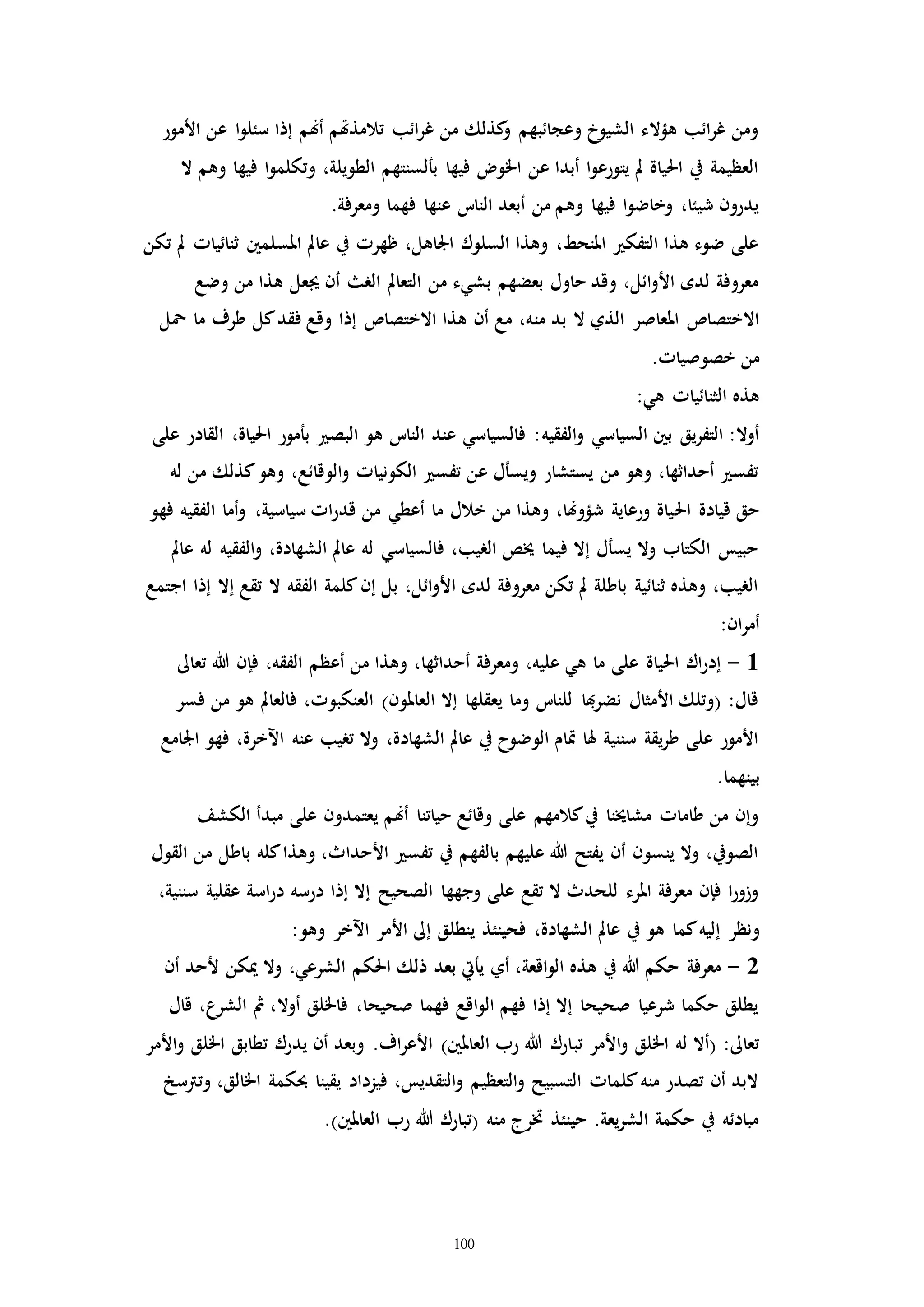 100
‫األمور‬ ‫عن‬ ‫ا‬‫و‬‫سئل‬ ‫إذا‬ ‫أهنم‬ ‫تالمذهتم‬ ‫ائب‬‫ر‬‫غ‬ ‫من‬ ‫كذلك‬‫و‬ ‫وعجائبهم‬ ‫الشيوخ‬ ‫هؤالء‬ ‫ائب‬‫ر‬‫غ‬ ‫ومن‬
‫و‬ ‫فيها‬ ‫ا‬‫و‬‫وتكلم‬ ،‫الطويلة‬ ‫بألسنتهم‬ ‫فيها‬ ‫اخلو‬ ‫عن‬ ‫أبدا‬ ‫ا‬‫و‬‫يتورع‬ ‫مل‬ ‫احلياة‬ ‫يف‬ ‫العظيمة‬‫ال‬ ‫هم‬
.‫ومعرفة‬ ‫فهما‬ ‫عنها‬ ‫النات‬ ‫أبعد‬ ‫من‬ ‫وهم‬ ‫فيها‬ ‫ا‬‫و‬‫وخاض‬ ،‫شيئا‬ ‫يدرون‬
‫تكن‬ ‫مل‬ ‫ثنائياا‬ ‫املسلمني‬ ‫عامل‬ ‫يف‬ ‫ظهرا‬ ،‫اجلاهل‬ ‫السلوك‬ ‫وهذا‬ ،‫املنحط‬ ‫التفك‬ ‫هذا‬ ‫ضوء‬ ‫على‬
‫وضع‬ ‫من‬ ‫هذا‬ ‫جيعل‬ ‫أن‬ ‫الر‬ ‫التعامل‬ ‫من‬ ‫بشيء‬ ‫بعضهم‬ ‫حاول‬ ‫وقد‬ ،‫ائل‬‫و‬‫األ‬ ‫لده‬ ‫معروفة‬
‫من‬ ‫بد‬ ‫ال‬ ‫الذي‬ ‫املعاصر‬ ‫االختصاص‬‫محل‬ ‫ما‬ ‫طرف‬ ‫كل‬‫فقد‬ ‫وقع‬ ‫إذا‬ ‫االختصاص‬ ‫هذا‬ ‫أن‬ ‫مع‬ ،‫ه‬
.‫خصوصياا‬ ‫من‬
:‫هي‬ ‫الثنائياا‬ ‫هذه‬
‫الفقيه‬‫و‬ ‫السياسي‬ ‫بني‬ ‫يق‬‫ر‬‫التف‬ :‫أوال‬‫على‬ ‫القادر‬ ،‫احلياة‬ ‫بأمور‬ ‫البص‬ ‫هو‬ ‫النات‬ ‫عند‬ ‫فالسياسي‬ :
‫له‬ ‫من‬ ‫كذلك‬‫وهو‬ ،‫الوقائع‬‫و‬ ‫الكونياا‬ ‫تفس‬ ‫عن‬ ‫ويسأل‬ ‫يستشار‬ ‫من‬ ‫وهو‬ ،‫أحداثها‬ ‫تفس‬
‫احل‬ ‫قيادة‬ ‫حق‬‫فهو‬ ‫الفقيه‬ ‫أما‬‫و‬ ،‫سياسية‬ ‫اا‬‫ر‬‫قد‬ ‫من‬ ‫أعطي‬ ‫ما‬ ‫خالل‬ ‫من‬ ‫وهذا‬ ،‫شؤوهنا‬ ‫ورعاية‬ ‫ياة‬
‫عامل‬ ‫له‬ ‫الفقيه‬‫و‬ ،‫الشهادة‬ ‫عامل‬ ‫له‬ ‫فالسياسي‬ ،‫الريب‬ ‫خيص‬ ‫فيما‬ ‫إال‬ ‫يسأل‬ ‫وال‬ ‫الكتاب‬ ‫حبيس‬
‫اجتمع‬ ‫إذا‬ ‫إال‬ ‫تقع‬ ‫ال‬ ‫الفقه‬ ‫كلمة‬‫إن‬ ‫بل‬ ،‫ائل‬‫و‬‫األ‬ ‫لده‬ ‫معروفة‬ ‫تكن‬ ‫مل‬ ‫باطلة‬ ‫ثنائية‬ ‫وهذه‬ ،‫الريب‬
:‫ان‬‫ر‬‫أم‬
1-‫تعاىل‬ ‫هللا‬ ‫فإن‬ ،‫الفقه‬ ‫أعظم‬ ‫من‬ ‫وهذا‬ ،‫أحداثها‬ ‫ومعرفة‬ ،‫عليه‬ ‫هي‬ ‫ما‬ ‫على‬ ‫احلياة‬ ‫اك‬‫ر‬‫إد‬
‫فسر‬ ‫من‬ ‫هو‬ ‫فالعامل‬ ،‫العنكبوا‬ )‫العاملون‬ ‫إال‬ ‫يعقلها‬ ‫وما‬ ‫للنات‬ ‫هبا‬‫ر‬‫نض‬ ‫األمثال‬ ‫(وتلك‬ :‫قال‬
‫اجلامع‬ ‫فهو‬ ،‫اآلخرة‬ ‫عنه‬ ‫تريب‬ ‫وال‬ ،‫الشهادة‬ ‫عامل‬ ‫يف‬ ‫الوضوح‬ ‫إام‬ ‫هلا‬ ‫سننية‬ ‫يقة‬‫ر‬‫ط‬ ‫على‬ ‫األمور‬
‫ب‬.‫ينهما‬
‫الكشف‬ ‫مبدأ‬ ‫على‬ ‫يعتمدون‬ ‫أهنم‬ ‫حياتنا‬ ‫وقائع‬ ‫على‬ ‫كالمهم‬‫يف‬ ‫مشاخينا‬ ‫طاماا‬ ‫من‬ ‫وإن‬
‫القول‬ ‫من‬ ‫باطل‬ ‫كله‬‫وهذا‬ ،‫األحداث‬ ‫تفس‬ ‫يف‬ ‫بالفهم‬ ‫عليهم‬ ‫هللا‬ ‫يفتح‬ ‫أن‬ ‫ينسون‬ ‫وال‬ ،‫الصويف‬
،‫سننية‬ ‫عقلية‬ ‫اسة‬‫ر‬‫د‬ ‫درسه‬ ‫إذا‬ ‫إال‬ ‫الصحيح‬ ‫وجهها‬ ‫على‬ ‫تقع‬ ‫ال‬ ‫للحدث‬ ‫املرء‬ ‫معرفة‬ ‫فإن‬ ‫ا‬‫ر‬‫وزو‬
‫ونظر‬:‫وهو‬ ‫اآلخر‬ ‫األمر‬ ‫إىل‬ ‫ينطلق‬ ‫فحينئذ‬ ،‫الشهادة‬ ‫عامل‬ ‫يف‬ ‫هو‬ ‫كما‬‫إليه‬
2-‫أن‬ ‫ألحد‬ ‫ميكن‬ ‫وال‬ ،‫الشرعي‬ ‫احلكم‬ ‫ذلك‬ ‫بعد‬ ‫يأيت‬ ‫أي‬ ،‫اقعة‬‫و‬‫ال‬ ‫هذه‬ ‫يف‬ ‫هللا‬ ‫حكم‬ ‫معرفة‬
‫قال‬ ،‫الشرع‬ ‫مث‬ ،‫أوال‬ ‫فاخللق‬ ،‫صحيحا‬ ‫فهما‬ ‫اقع‬‫و‬‫ال‬ ‫فهم‬ ‫إذا‬ ‫إال‬ ‫صحيحا‬ ‫شرعيا‬ ‫حكما‬ ‫يطلق‬
‫تب‬ ‫األمر‬‫و‬ ‫اخللق‬ ‫له‬ ‫(أال‬ :‫تعاىل‬‫األمر‬‫و‬ ‫اخللق‬ ‫تطابق‬ ‫يدرك‬ ‫أن‬ ‫وبعد‬ .‫اف‬‫ر‬‫األع‬ )‫العاملني‬ ‫رب‬ ‫هللا‬ ‫ارك‬
‫وترتسخ‬ ،‫اخلالق‬ ‫حبكمة‬ ‫يقينا‬ ‫فيزداد‬ ،‫التقديس‬‫و‬ ‫التعظيم‬‫و‬ ‫التسبيح‬ ‫كلماا‬‫منه‬ ‫تصدر‬ ‫أن‬ ‫البد‬
.)‫العاملني‬ ‫رب‬ ‫هللا‬ ‫(تبارك‬ ‫منه‬ ‫خترج‬ ‫حينئذ‬ .‫يعة‬‫ر‬‫الش‬ ‫حكمة‬ ‫يف‬ ‫مبادئه‬
 