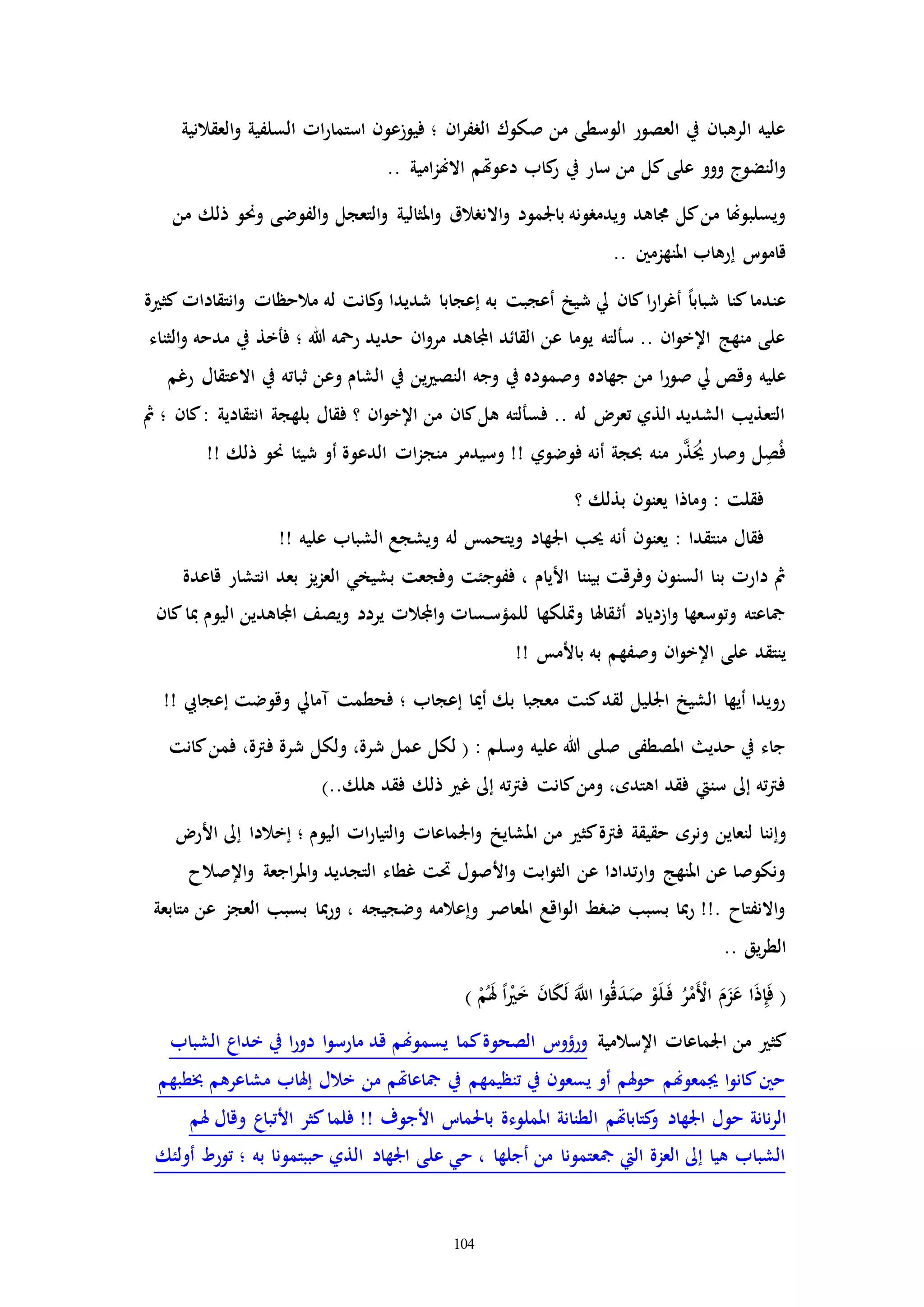 104
‫العقالنية‬‫و‬ ‫السلفية‬ ‫اا‬‫ر‬‫استما‬ ‫فيوزعون‬ ‫؛‬ ‫ان‬‫ر‬‫الرف‬ ‫صكوك‬ ‫من‬ ‫الوسطى‬ ‫العصور‬ ‫يف‬ ‫الرهبان‬ ‫عليه‬
.. ‫امية‬‫ز‬‫االهن‬ ‫دعوهتم‬ ‫كاب‬‫ر‬ ‫يف‬ ‫سار‬ ‫من‬ ‫كل‬‫على‬ ‫ووو‬ ‫النضوج‬‫و‬
‫وحن‬ ‫الفوضى‬‫و‬ ‫التعجل‬‫و‬ ‫املثالية‬‫و‬ ‫االنرالق‬‫و‬ ‫باجلمود‬ ‫ويدمرونه‬ ‫جماهد‬ ‫كل‬‫من‬ ‫ويسلبوهنا‬‫من‬ ‫ذلك‬ ‫و‬
.. ‫املنهزمني‬ ‫إرهاب‬ ‫قاموت‬
‫ة‬ ‫كث‬ ‫انتقاداا‬‫و‬ ‫مالحظاا‬ ‫له‬ ‫كانت‬‫و‬ ‫شديدا‬ ‫إعجابا‬ ‫به‬ ‫أعجبت‬ ‫شيخ‬ ‫يل‬ ‫كان‬‫ا‬‫ر‬‫ا‬‫ر‬‫أغ‬ ً‫ا‬‫شباب‬ ‫كنا‬‫عندما‬
‫الثناء‬‫و‬ ‫مدحه‬ ‫يف‬ ‫فأخذ‬ ‫؛‬ ‫هللا‬ ‫رمحه‬ ‫حديد‬ ‫ان‬‫و‬‫مر‬ ‫اجملاهد‬ ‫القائد‬ ‫عن‬ ‫يوما‬ ‫سألته‬ .. ‫ان‬‫و‬‫اإلخ‬ ‫منهج‬ ‫على‬
‫وجه‬ ‫يف‬ ‫وصموده‬ ‫جهاده‬ ‫من‬ ‫ا‬‫ر‬‫صو‬ ‫يل‬ ‫وقص‬ ‫عليه‬‫رغم‬ ‫االعتقال‬ ‫يف‬ ‫ثباته‬ ‫وعن‬ ‫الشام‬ ‫يف‬ ‫ين‬ ‫النص‬
‫مث‬ ‫؛‬ ‫كان‬: ‫انتقادية‬ ‫بلهجة‬ ‫فقال‬ ‫؟‬ ‫ان‬‫و‬‫اإلخ‬ ‫من‬ ‫كان‬‫هل‬ ‫فسألته‬ .. ‫له‬ ‫تعر‬ ‫الذي‬ ‫الشديد‬ ‫التعذيب‬
!! ‫ذلك‬ ‫حنو‬ ‫شيئا‬ ‫أو‬ ‫الدعوة‬ ‫اا‬‫ز‬‫منج‬ ‫وسيدمر‬ !! ‫فوضوي‬ ‫أنه‬ ‫حبجة‬ ‫منه‬ ‫ر‬َّ‫ذ‬َُ‫حي‬ ‫وصار‬ ‫ل‬ِ‫ص‬ُ‫ف‬
‫؟‬ ‫بذلك‬ ‫يعنون‬ ‫وماذا‬ : ‫فقلت‬
: ‫منتقدا‬ ‫فقال‬!! ‫عليه‬ ‫الشباب‬ ‫ويشجع‬ ‫له‬ ‫ويتحمس‬ ‫اجلهاد‬ ‫حيب‬ ‫أنه‬ ‫يعنون‬
‫قاعدة‬ ‫انتشار‬ ‫بعد‬ ‫يز‬‫ز‬‫الع‬ ‫بشيخي‬ ‫وفجعت‬ ‫ففوجئت‬ ، ‫األيام‬ ‫بيننا‬ ‫وفرقت‬ ‫السنون‬ ‫بنا‬ ‫دارا‬ ‫مث‬
‫كان‬‫مبا‬ ‫اليوم‬ ‫اجملاهدين‬ ‫ويصف‬ ‫يردد‬ ‫اجملالا‬‫و‬ ‫ـساا‬‫س‬‫للمؤ‬ ‫وإلكها‬ ‫ـقاهلا‬‫ث‬‫أ‬ ‫ازدياد‬‫و‬ ‫وتوسعها‬ ‫مجاعته‬
‫ب‬ ‫به‬ ‫وصفهم‬ ‫ان‬‫و‬‫اإلخ‬ ‫على‬ ‫ينتقد‬!! ‫األمس‬
‫إعجايب‬ ‫وقوضت‬ ‫ممايل‬ ‫فحطمت‬ ‫؛‬ ‫إعجاب‬ ‫أميا‬ ‫بك‬ ‫معجبا‬ ‫كنت‬‫لقد‬ ‫اجلليل‬ ‫الشيخ‬ ‫أيها‬ ‫رويدا‬!!
‫كانت‬‫فمن‬ ،‫فرتة‬ ‫شرة‬ ‫ولكل‬ ،‫شرة‬ ‫عمل‬ ‫لكل‬ ( : ‫وسلم‬ ‫عليه‬ ‫هللا‬ ‫صلى‬ ‫املصطفى‬ ‫حدي‬ ‫يف‬ ‫جاء‬
)..‫هلك‬ ‫فقد‬ ‫ذلك‬ ‫غ‬ ‫إىل‬ ‫ته‬‫رت‬‫ف‬ ‫كانت‬‫ومن‬ ،‫اهتده‬ ‫فقد‬ ‫سنيت‬ ‫إىل‬ ‫ته‬‫رت‬‫ف‬
‫ونره‬ ‫لنعاين‬ ‫وإننا‬‫األر‬ ‫إىل‬ ‫إخالدا‬ ‫؛‬ ‫اليوم‬ ‫اا‬‫ر‬‫التيا‬‫و‬ ‫اجلماعاا‬‫و‬ ‫املشايخ‬ ‫من‬ ‫كث‬‫فرتة‬ ‫حقيقة‬
‫اإلصالح‬‫و‬ ‫اجعة‬‫ر‬‫امل‬‫و‬ ‫التجديد‬ ‫غطاء‬ ‫حتت‬ ‫األصول‬‫و‬ ‫ابت‬‫و‬‫الث‬ ‫عن‬ ‫تدادا‬‫ر‬‫ا‬‫و‬ ‫املنهج‬ ‫عن‬ ‫ونكوصا‬
‫متابعة‬ ‫عن‬ ‫العجز‬ ‫بسبب‬ ‫مبا‬‫ر‬‫و‬ ، ‫وضجيجه‬ ‫وإعالمه‬ ‫املعاصر‬ ‫اقع‬‫و‬‫ال‬ ‫ضرط‬ ‫بسبب‬ ‫مبا‬‫ر‬ !!. ‫االنفتاح‬‫و‬
.. ‫يق‬‫ر‬‫الط‬
ِ‫إ‬َ‫ف‬ () ْ‫م‬َُ‫هل‬ ً‫ا‬ْ َ‫خ‬ َ‫ن‬‫ا‬َ‫ك‬َ‫ل‬ ََّ‫اَّلل‬ ‫ا‬‫و‬ُ‫ق‬َ‫د‬َ‫ص‬ ْ‫و‬َ‫ل‬َ‫ـ‬‫ف‬ ُ‫ر‬ْ‫َم‬ْ‫األ‬ َ‫م‬َ‫ز‬َ‫ع‬ ‫ا‬َ‫ذ‬
‫اإلسالمية‬ ‫اجلماعاا‬ ‫من‬ ‫كث‬‫الشباب‬ ‫خداع‬ ‫يف‬ ‫ا‬‫ر‬‫دو‬ ‫ا‬‫و‬‫مارس‬ ‫قد‬ ‫يسموهنم‬ ‫كما‬‫الصحوة‬ ‫ورؤوت‬
‫خبطبهم‬ ‫مشاعرهم‬ ‫إهلاب‬ ‫خالل‬ ‫من‬ ‫مجاعاهتم‬ ‫يف‬ ‫تنظيمهم‬ ‫يف‬ ‫يسعون‬ ‫أو‬ ‫هلم‬‫و‬‫ح‬ ‫جيمعوهنم‬ ‫ا‬‫و‬‫كان‬‫حني‬
‫اجلهاد‬ ‫حول‬ ‫نانة‬‫ر‬‫ال‬‫هلم‬ ‫وقال‬ ‫األتباع‬ ‫كثر‬‫فلما‬ !! ‫األجوف‬ ‫باحلمات‬ ‫اململوءة‬ ‫الطنانة‬ ‫كتاباهتم‬‫و‬
‫أولئك‬ ‫تورط‬ ‫؛‬ ‫به‬ ‫حببتمونا‬ ‫الذي‬ ‫اجلهاد‬ ‫على‬ ‫حي‬ ، ‫أجلها‬ ‫من‬ ‫مجعتمونا‬ ‫اليت‬ ‫العزة‬ ‫إىل‬ ‫هيا‬ ‫الشباب‬
 