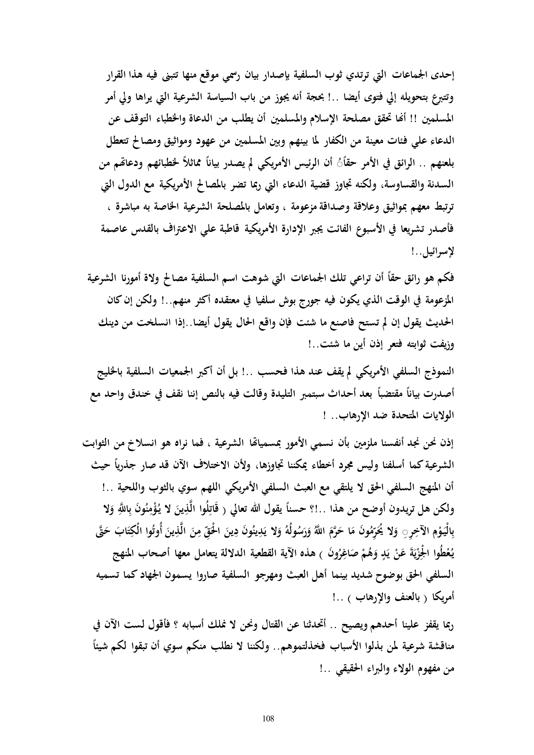 108
‫اجلماعاا‬ ‫إحده‬‫ار‬‫ر‬‫الق‬ ‫هذا‬ ‫فيه‬ ‫تتبىن‬ ‫منها‬ ‫موقع‬ ‫رمسي‬ ‫بيان‬ ‫بإصدار‬ ‫السلفية‬ ‫ثوب‬ ‫تدي‬‫ر‬‫ت‬ ‫اليت‬
‫أمر‬ ‫ويل‬ ‫اها‬‫ر‬‫ي‬ ‫اليت‬ ‫الشرعية‬ ‫السياسة‬ ‫باب‬ ‫من‬ ‫جيوز‬ ‫أنه‬ ‫حبجة‬ !.. ‫أيضا‬ ‫فتوه‬ ‫إيل‬ ‫بتحويله‬ ‫ع‬‫وتترب‬
‫عن‬ ‫التوقف‬ ‫اخلطباء‬‫و‬ ‫الدعاة‬ ‫من‬ ‫يطلب‬ ‫أن‬ ‫املسلمني‬‫و‬ ‫اإلسالم‬ ‫مصلحة‬ ‫حتقق‬ ‫أهنا‬ !! ‫املسلمني‬
‫ف‬ ‫علي‬ ‫الدعاء‬‫تتعطل‬ ‫ومصاحل‬ ‫اثيق‬‫و‬‫وم‬ ‫عهود‬ ‫من‬ ‫املسلمني‬ ‫وبني‬ ‫بينهم‬ ‫ملا‬ ‫الكفار‬ ‫من‬ ‫معينة‬ ‫ئاا‬
‫من‬ ‫ودعاهتم‬ ‫خلطبائهم‬ ً‫ال‬‫مماث‬ ً‫ا‬‫بيان‬ ‫يصدر‬ ‫مل‬ ‫يكي‬‫ر‬‫األم‬ ‫ئيس‬‫ر‬‫ال‬ ‫أن‬ ًُُ‫ا‬‫حق‬ ‫األمر‬ ‫يف‬ ‫ائق‬‫ر‬‫ال‬ .. ‫بلعنهم‬
‫اليت‬ ‫الدول‬ ‫مع‬ ‫يكية‬‫ر‬‫األم‬ ‫باملصاحل‬ ‫تضر‬ ‫مبا‬‫ر‬ ‫اليت‬ ‫الدعاء‬ ‫قضية‬ ‫ااوز‬ ‫ولكنه‬ ،‫القساوسة‬‫و‬ ‫السدنة‬
، ‫مباشرة‬ ‫به‬ ‫اخلاصة‬ ‫الشرعية‬ ‫باملصلحة‬ ‫وتعامل‬ ، ‫مزعومة‬ ‫وصداقة‬ ‫وعالقة‬ ‫اثيق‬‫و‬‫مب‬ ‫معهم‬ ‫تبط‬‫ر‬‫ت‬
‫عاصمة‬ ‫بالقدت‬ ‫اف‬‫رت‬‫االع‬ ‫علي‬ ‫قاطبة‬ ‫يكية‬‫ر‬‫األم‬ ‫اإلدارة‬ ‫جيرب‬ ‫الفائت‬ ‫ع‬‫األسبو‬ ‫يف‬ ‫يعا‬‫ر‬‫تش‬ ‫فأصدر‬
!..‫ائيل‬‫ر‬‫إلس‬
‫والة‬ ‫مصاحل‬ ‫السلفية‬ ‫اسم‬ ‫شوهت‬ ‫اليت‬ ‫اجلماعاا‬ ‫تلك‬ ‫اعي‬‫ر‬‫ت‬ ‫أن‬ ً‫ا‬‫حق‬ ‫ائق‬‫ر‬ ‫هو‬ ‫فكم‬‫الشرعية‬ ‫نا‬‫ر‬‫أمو‬
‫كان‬‫إن‬ ‫ولكن‬ !..‫منهم‬ ‫أكثر‬ ‫معتقده‬ ‫يف‬ ‫سلفيا‬ ‫بوش‬ ‫جورج‬ ‫فيه‬ ‫يكون‬ ‫الذي‬ ‫الوقت‬ ‫يف‬ ‫املزعومة‬
‫دينك‬ ‫من‬ ‫انسلخت‬ ‫أيضا..إذا‬ ‫يقول‬ ‫احلال‬ ‫اقع‬‫و‬ ‫فإن‬ ‫شئت‬ ‫ما‬ ‫فاصنع‬ ‫تستح‬ ‫مل‬ ‫إن‬ ‫يقول‬ ‫احلدي‬
!..‫شئت‬ ‫ما‬ ‫أين‬ ‫إذن‬ ‫فتعر‬ ‫ابته‬‫و‬‫ث‬ ‫يفت‬‫ز‬‫و‬
‫ه‬ ‫عند‬ ‫يقف‬ ‫مل‬ ‫يكي‬‫ر‬‫األم‬ ‫السلفي‬ ‫النموذج‬‫ذ‬‫ف‬ ‫ا‬‫باخلليج‬ ‫السلفية‬ ‫اجلمعياا‬ ‫أكرب‬ ‫أن‬ ‫بل‬ !.. ‫حسب‬
‫مع‬ ‫احد‬‫و‬ ‫خندق‬ ‫يف‬ ‫نقف‬ ‫إننا‬ ‫بالنص‬ ‫فيه‬ ‫وقالت‬ ‫التليدة‬ ‫سبتمرب‬ ‫أحداث‬ ‫بعد‬ ً‫ا‬‫مقتضب‬ ً‫ا‬‫بيان‬ ‫أصدرا‬
! ..‫اإلرهاب‬ ‫ضد‬ ‫املتحدة‬ ‫الوالياا‬
‫ابت‬‫و‬‫الث‬ ‫من‬ ‫انسالخ‬ ‫هو‬ ‫اه‬‫ر‬‫ن‬ ‫فما‬ ، ‫الشرعية‬ ‫مبسمياهتا‬ ‫األمور‬ ‫نسمي‬ ‫بأن‬ ‫ملزمني‬ ‫أنفسنا‬ ‫جند‬ ‫حنن‬ ‫إذن‬
‫حي‬ ً‫ا‬‫ي‬‫ر‬‫جذ‬ ‫صار‬ ‫قد‬ ‫اآلن‬ ‫االختالف‬ ‫وألن‬ ،‫ااوزها‬ ‫ميكننا‬ ‫أخطاء‬ ‫جمرد‬ ‫وليس‬ ‫أسلفنا‬ ‫كما‬‫الشرعية‬
!.. ‫اللحية‬‫و‬ ‫بالثوب‬ ‫سوي‬ ‫اللهم‬ ‫يكي‬‫ر‬‫األم‬ ‫السلفي‬ ‫العب‬ ‫مع‬ ‫يلتقي‬ ‫ال‬ ‫احلق‬ ‫السلفي‬ ‫املنهج‬ ‫أن‬
ْ‫ؤ‬ُ‫ـ‬‫ي‬ ‫ال‬ َ‫ين‬ِ‫ذ‬َّ‫ل‬‫ا‬ ‫ا‬‫و‬ُ‫ل‬ِ‫ات‬َ‫ق‬ ( ‫تعايل‬ ‫هللا‬ ‫يقول‬ ً‫ا‬‫حسن‬ ‫..!؟‬ ‫هذا‬ ‫من‬ ‫أوضح‬ ‫يدون‬‫ر‬‫ت‬ ‫هل‬ ‫ولكن‬‫ال‬َ‫و‬ َِّ‫اَّلل‬ِ‫ب‬ َ‫ن‬‫و‬ُ‫ن‬ِ‫م‬
‫ا‬‫و‬ُ‫ت‬‫ُو‬‫أ‬ َ‫ين‬ِ‫ذ‬َّ‫ل‬‫ا‬ َ‫ن‬ِ‫م‬ ِّ‫ق‬َْ‫حل‬‫ا‬ َ‫ين‬ِ‫د‬ َ‫ن‬‫و‬ُ‫ين‬ِ‫د‬َ‫ي‬ ‫ال‬َ‫و‬ ُ‫ه‬ُ‫ل‬‫و‬ُ‫س‬َ‫ر‬َ‫و‬ َُّ‫اَّلل‬ َ‫م‬َّ‫ر‬َ‫ح‬ ‫ا‬َ‫م‬ َ‫ن‬‫و‬ُ‫م‬ِّ‫ر‬َُ‫حي‬ ‫ال‬َ‫و‬ ُِِ‫ر‬ِ‫اآلخ‬ ِ‫م‬ْ‫و‬َ‫ـ‬‫ي‬ْ‫ل‬‫ا‬ِ‫ب‬َّ َ‫ح‬ َ‫اب‬َ‫ت‬ِ‫ْك‬‫ل‬‫ا‬
‫أ‬ ‫معها‬ ‫يتعامل‬ ‫الداللة‬ ‫القطعية‬ ‫اآلية‬ ‫هذه‬ ) َ‫ن‬‫و‬ُ‫ر‬ِ‫اغ‬َ‫ص‬ ْ‫م‬ُ‫ه‬َ‫و‬ ‫د‬َ‫ي‬ ْ‫ن‬َ‫ع‬ َ‫ة‬َ‫ي‬ْ‫ز‬ِْ‫جل‬‫ا‬ ‫ا‬‫و‬ُ‫ط‬ْ‫ع‬ُ‫ـ‬‫ي‬‫املنهج‬ ‫صحاب‬
‫تسميه‬ ‫كما‬ ‫اجلهاد‬ ‫يسمون‬ ‫ا‬‫و‬‫صار‬ ‫السلفية‬ ‫ومهرجو‬ ‫العب‬ ‫أهل‬ ‫بينما‬ ‫شديد‬ ‫بوضوح‬ ‫احلق‬ ‫السلفي‬
!.. ) ‫اإلرهاب‬‫و‬ ‫بالعنف‬ ( ‫يكا‬‫ر‬‫أم‬
‫يف‬ ‫اآلن‬ ‫لست‬ ‫فأقول‬ ‫؟‬ ‫أسبابه‬ ‫منلك‬ ‫ال‬ ‫وحنن‬ ‫القتال‬ ‫عن‬ ‫أحتدثنا‬ .. ‫ويصيح‬ ‫أحدهم‬ ‫علينا‬ ‫يقفز‬ ‫مبا‬‫ر‬
‫فخذلتموهم‬ ‫األسباب‬ ‫ا‬‫و‬‫بذل‬ ‫ملن‬ ‫شرعية‬ ‫مناقشة‬ً‫ا‬‫شيئ‬ ‫لكم‬ ‫ا‬‫و‬‫تبق‬ ‫أن‬ ‫سوي‬ ‫منكم‬ ‫نطلب‬ ‫ال‬ ‫ولكننا‬ ..
!.. ‫احلقيقي‬ ‫اء‬‫رب‬‫ال‬‫و‬ ‫الوالء‬ ‫مفهوم‬ ‫من‬
 