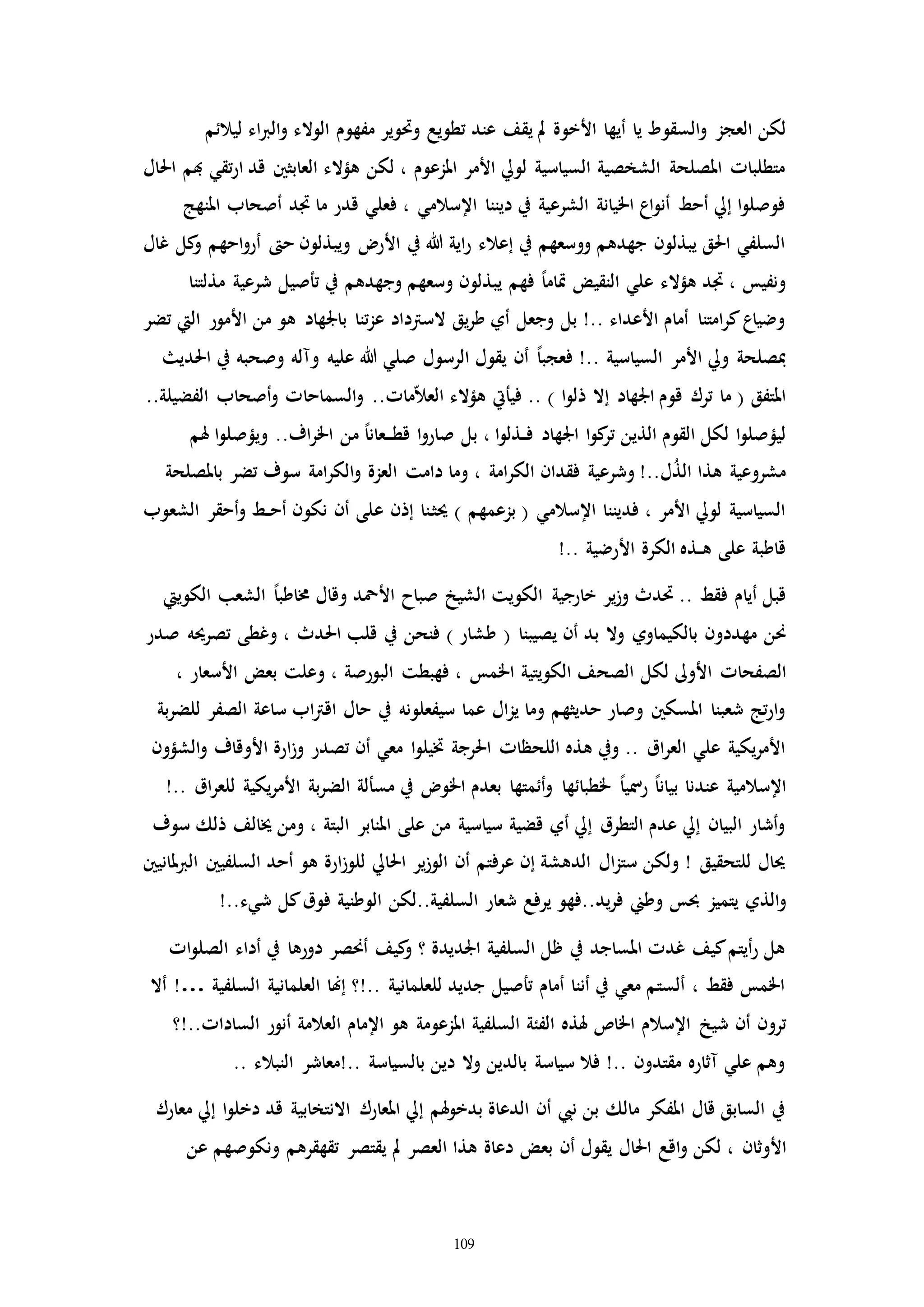 109
‫أيها‬ ‫يا‬ ‫السقوط‬‫و‬ ‫العجز‬ ‫لكن‬‫األخوة‬‫ليالئم‬ ‫اء‬‫رب‬‫ال‬‫و‬ ‫الوالء‬ ‫مفهوم‬ ‫وحتوير‬ ‫تطويع‬ ‫عند‬ ‫يقف‬ ‫مل‬
‫احل‬ ‫هبم‬ ‫تقي‬‫ر‬‫ا‬ ‫قد‬ ‫العابثني‬ ‫هؤالء‬ ‫لكن‬ ، ‫املزعوم‬ ‫األمر‬ ‫لويل‬ ‫السياسية‬ ‫الشخصية‬ ‫املصلحة‬ ‫متطلباا‬‫ال‬
‫املنهج‬ ‫أصحاب‬ ‫اد‬ ‫ما‬ ‫قدر‬ ‫فعلي‬ ، ‫اإلسالمي‬ ‫ديننا‬ ‫يف‬ ‫الشرعية‬ ‫اخليانة‬ ‫اع‬‫و‬‫أن‬ ‫أحط‬ ‫إيل‬ ‫ا‬‫و‬‫فوصل‬
‫غال‬ ‫كل‬‫و‬ ‫احهم‬‫و‬‫أر‬ ‫ح‬ ‫ويبذلون‬ ‫األر‬ ‫يف‬ ‫هللا‬ ‫اية‬‫ر‬ ‫إعالء‬ ‫يف‬ ‫ووسعهم‬ ‫جهدهم‬ ‫يبذلون‬ ‫احلق‬ ‫السلفي‬
‫مذل‬ ‫شرعية‬ ‫تأصيل‬ ‫يف‬ ‫وجهدهم‬ ‫وسعهم‬ ‫يبذلون‬ ‫فهم‬ ً‫ا‬‫إام‬ ‫النقيض‬ ‫علي‬ ‫هؤالء‬ ‫اد‬ ، ‫ونفيس‬‫تنا‬
‫تضر‬ ‫اليت‬ ‫األمور‬ ‫من‬ ‫هو‬ ‫باجلهاد‬ ‫تنا‬‫ز‬‫ع‬ ‫السرتداد‬ ‫يق‬‫ر‬‫ط‬ ‫أي‬ ‫وجعل‬ ‫بل‬ !.. ‫األعداء‬ ‫أمام‬ ‫امتنا‬‫ر‬‫ك‬‫وضياع‬
‫احلدي‬ ‫يف‬ ‫وصحبه‬ ‫ومله‬ ‫عليه‬ ‫هللا‬ ‫صلي‬ ‫الرسول‬ ‫يقول‬ ‫أن‬ ً‫ا‬‫فعجب‬ !.. ‫السياسية‬ ‫األمر‬ ‫ويل‬ ‫مبصلحة‬
‫السماحا‬‫و‬ ..‫ماا‬ّ‫ال‬‫الع‬ ‫هؤالء‬ ‫فيأيت‬ .. ) ‫ا‬‫و‬‫ذل‬ ‫إال‬ ‫اجلهاد‬ ‫قوم‬ ‫ترك‬ ‫ما‬ ( ‫املتفق‬..‫الفضيلة‬ ‫أصحاب‬‫و‬ ‫ا‬
‫هلم‬ ‫ا‬‫و‬‫ويؤصل‬ ..‫اف‬‫ر‬‫اخل‬ ‫من‬ ً‫ا‬‫ـعان‬‫ـ‬‫ـ‬‫ط‬‫ق‬ ‫ا‬‫و‬‫صار‬ ‫بل‬ ، ‫ا‬‫و‬‫ـذل‬‫ـ‬‫ف‬ ‫اجلهاد‬ ‫ا‬‫و‬‫ك‬‫تر‬ ‫الذين‬ ‫القوم‬ ‫لكل‬ ‫ا‬‫و‬‫ليؤصل‬
‫باملصلحة‬ ‫تضر‬ ‫سوف‬ ‫امة‬‫ر‬‫الك‬‫و‬ ‫العزة‬ ‫دامت‬ ‫وما‬ ، ‫امة‬‫ر‬‫الك‬ ‫فقدان‬ ‫وشرعية‬ !..‫ل‬ُ‫ذ‬‫ال‬ ‫هذا‬ ‫مشروعية‬
‫ع‬ ‫إذن‬ ‫ـنا‬‫ث‬‫حي‬ ) ‫بزعمهم‬ ( ‫اإلسالمي‬ ‫فديننا‬ ، ‫األمر‬ ‫لويل‬ ‫السياسية‬‫الشعوب‬ ‫أحقر‬‫و‬ ‫ـط‬‫ـ‬‫ح‬‫أ‬ ‫نكون‬ ‫أن‬ ‫لى‬
!.. ‫األرضية‬ ‫الكرة‬ ‫ـذه‬‫ـ‬‫ه‬ ‫على‬ ‫قاطبة‬
‫الكوييت‬ ‫الشعب‬ ً‫ا‬‫خماطب‬ ‫وقال‬ ‫األمحد‬ ‫صباح‬ ‫الشيخ‬ ‫الكويت‬ ‫خارجية‬ ‫ير‬‫ز‬‫و‬ ‫حتدث‬ .. ‫فقط‬ ‫أيام‬ ‫قبل‬
‫يصيبنا‬ ‫أن‬ ‫بد‬ ‫وال‬ ‫بالكيماوي‬ ‫مهددون‬ ‫حنن‬(‫طشار‬)‫صدر‬ ‫تصرحيه‬ ‫وغطى‬ ، ‫احلدث‬ ‫قلب‬ ‫يف‬ ‫فنحن‬
‫األوىل‬ ‫الصفحاا‬‫الصح‬ ‫لكل‬، ‫األسعار‬ ‫بعض‬ ‫وعلت‬ ، ‫البورصة‬ ‫فهبطت‬ ، ‫اخلمس‬ ‫الكويتية‬ ‫ف‬
‫بة‬‫ر‬‫للض‬ ‫الصفر‬ ‫ساعة‬ ‫اب‬‫رت‬‫اق‬ ‫حال‬ ‫يف‬ ‫سيفعلونه‬ ‫عما‬ ‫ال‬‫ز‬‫ي‬ ‫وما‬ ‫حديثهم‬ ‫وصار‬ ‫املسكني‬ ‫شعبنا‬ ‫تج‬‫ر‬‫ا‬‫و‬
‫الشؤون‬‫و‬ ‫األوقاف‬ ‫ارة‬‫ز‬‫و‬ ‫تصدر‬ ‫أن‬ ‫معي‬ ‫ا‬‫و‬‫ختيل‬ ‫احلرجة‬ ‫اللحظاا‬ ‫هذه‬ ‫ويف‬ .. ‫اق‬‫ر‬‫الع‬ ‫علي‬ ‫يكية‬‫ر‬‫األم‬
ً‫ا‬‫رمسي‬ ً‫ا‬‫بيان‬ ‫عندنا‬ ‫اإلسالمية‬!.. ‫اق‬‫ر‬‫للع‬ ‫يكية‬‫ر‬‫األم‬ ‫بة‬‫ر‬‫الض‬ ‫مسألة‬ ‫يف‬ ‫اخلو‬ ‫بعدم‬ ‫أئمتها‬‫و‬ ‫خلطبائها‬
‫سوف‬ ‫ذلك‬ ‫خيالف‬ ‫ومن‬ ، ‫البتة‬ ‫املنابر‬ ‫على‬ ‫من‬ ‫سياسية‬ ‫قضية‬ ‫أي‬ ‫إيل‬ ‫التطرق‬ ‫عدم‬ ‫إيل‬ ‫البيان‬ ‫أشار‬‫و‬
‫ملانيني‬‫رب‬‫ال‬ ‫السلفيني‬ ‫أحد‬ ‫هو‬ ‫ارة‬‫ز‬‫للو‬ ‫احلايل‬ ‫ير‬‫ز‬‫الو‬ ‫أن‬ ‫عرفتم‬ ‫إن‬ ‫الدهشة‬ ‫ال‬‫ز‬‫ست‬ ‫ولكن‬ ! ‫للتحقيق‬ ‫حيال‬
‫الذي‬‫و‬!..‫شيء‬ ‫كل‬‫فوق‬ ‫الوطنية‬ ‫السلفية..لكن‬ ‫شعار‬ ‫يرفع‬ ‫يد..فهو‬‫ر‬‫ف‬ ‫وطين‬ ‫حبس‬ ‫يتميز‬
‫اا‬‫و‬‫الصل‬ ‫أداء‬ ‫يف‬ ‫دورها‬ ‫أحنصر‬ ‫كيف‬‫و‬ ‫؟‬ ‫اجلديدة‬ ‫السلفية‬ ‫ظل‬ ‫يف‬ ‫املساجد‬ ‫غدا‬ ‫كيف‬‫أيتم‬‫ر‬ ‫هل‬
‫السلفية‬ ‫العلمانية‬ ‫إهنا‬ ‫..!؟‬ ‫للعلمانية‬ ‫جديد‬ ‫تأصيل‬ ‫أمام‬ ‫أننا‬ ‫يف‬ ‫معي‬ ‫ألستم‬ ، ‫فقط‬ ‫اخلمس‬!…‫أال‬
‫شيخ‬ ‫أن‬ ‫ترون‬‫الساداا..!؟‬ ‫أنور‬ ‫العالمة‬ ‫اإلمام‬ ‫هو‬ ‫املزعومة‬ ‫السلفية‬ ‫الفئة‬ ‫هلذه‬ ‫اخلاص‬ ‫اإلسالم‬
.. ‫النبالء‬ ‫..!معاشر‬ ‫بالسياسة‬ ‫دين‬ ‫وال‬ ‫بالدين‬ ‫سياسة‬ ‫فال‬ !.. ‫مقتدون‬ ‫مثاره‬ ‫علي‬ ‫وهم‬
‫معارك‬ ‫إيل‬ ‫ا‬‫و‬‫دخل‬ ‫قد‬ ‫االنتخابية‬ ‫املعارك‬ ‫إيل‬ ‫هلم‬‫و‬‫بدخ‬ ‫الدعاة‬ ‫أن‬ ‫نيب‬ ‫بن‬ ‫مالك‬ ‫املفكر‬ ‫قال‬ ‫السابق‬ ‫يف‬
‫األوثان‬‫عن‬ ‫ونكوصهم‬ ‫تقهقرهم‬ ‫يقتصر‬ ‫مل‬ ‫العصر‬ ‫هذا‬ ‫دعاة‬ ‫بعض‬ ‫أن‬ ‫يقول‬ ‫احلال‬ ‫اقع‬‫و‬ ‫لكن‬ ،
 